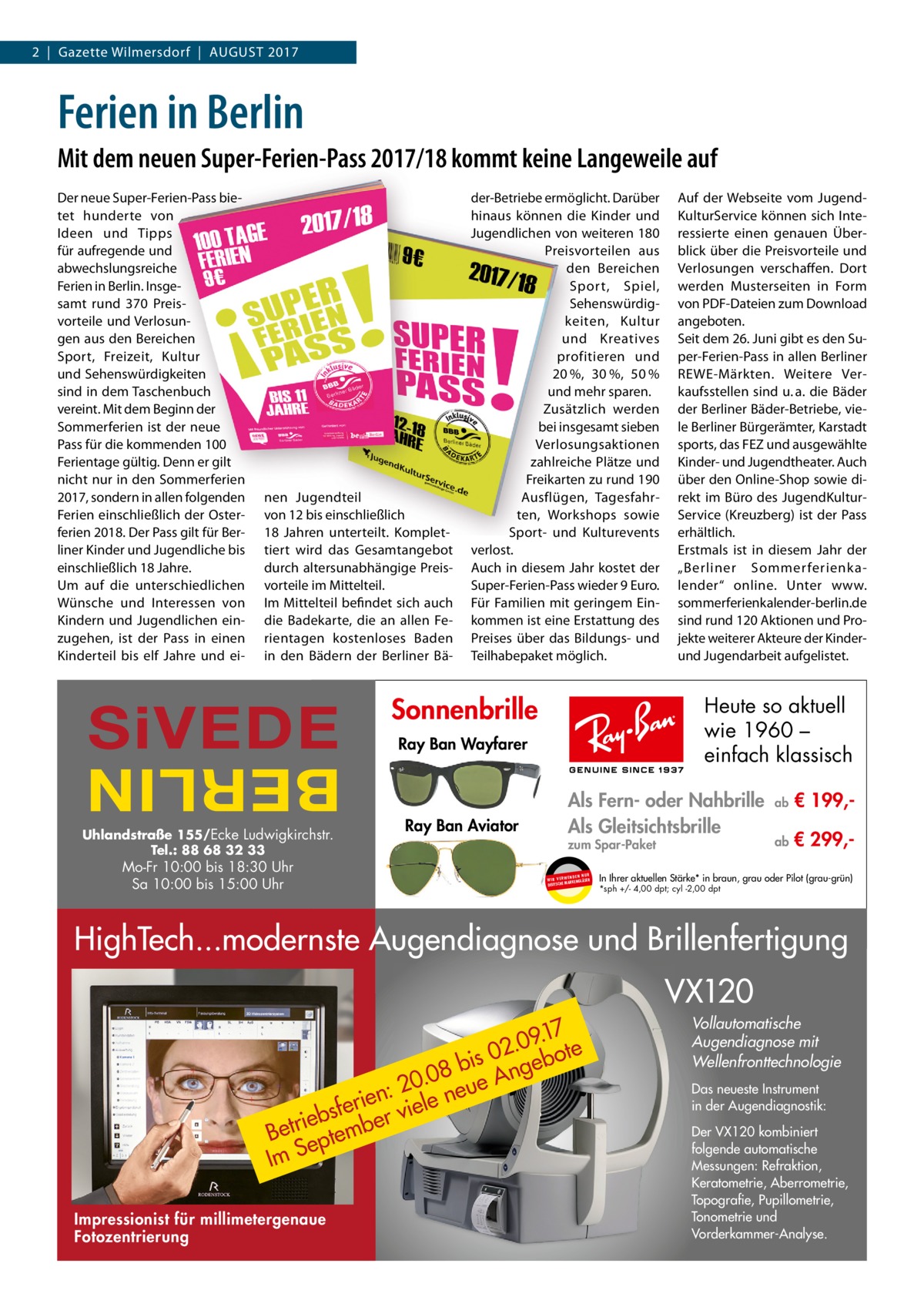 2  |  Gazette Wilmersdorf  |  August 2017  Ferien in Berlin Mit dem neuen Super-Ferien-Pass 2017/18 kommt keine Langeweile auf Der neue Super-Ferien-Pass bietet hunderte von Ideen und Tipps für aufregende und abwechslungsreiche Ferien in Berlin. Insgesamt rund 370 Preisvorteile und Verlosungen aus den Bereichen Sport, Freizeit, Kultur und Sehenswürdigkeiten sind in dem Taschenbuch vereint. Mit dem Beginn der Sommerferien ist der neue Pass für die kommenden 100 Ferientage gültig. Denn er gilt nicht nur in den Sommerferien 2017, sondern in allen folgenden Ferien einschließlich der Osterferien 2018. Der Pass gilt für Berliner Kinder und Jugendliche bis einschließlich 18 Jahre. Um auf die unterschiedlichen Wünsche und Interessen von Kindern und Jugendlichen einzugehen, ist der Pass in einen Kinderteil bis elf Jahre und ei nen Jugendteil von 12 bis einschließlich 18  Jahren unterteilt. Komplettiert wird das Gesamtangebot durch altersunabhängige Preisvorteile im Mittelteil. Im Mittelteil befindet sich auch die Badekarte, die an allen Ferientagen kostenloses Baden in den Bädern der Berliner Bä SiVEDE  BERLIN  Uhlandstraße 155/Ecke Ludwigkirchstr. Tel.: 88 68 32 33  Mo-Fr 10:00 bis 18:30 Uhr Sa 10:00 bis 15:00 Uhr  der-Betriebe ermöglicht. Darüber hinaus können die Kinder und Jugendlichen von weiteren 180 Preisvorteilen aus den Bereichen Sport, Spiel, Sehenswürdigkeiten, Kultur und Kreatives profitieren und 20 %, 30 %, 50 % und mehr sparen. Zusätzlich werden bei insgesamt sieben Verlosungsaktionen zahlreiche Plätze und Freikarten zu rund 190 Ausflügen, Tagesfahrten, Workshops sowie Sport- und Kulturevents verlost. Auch in diesem Jahr kostet der Super-Ferien-Pass wieder 9 Euro. Für Familien mit geringem Einkommen ist eine Erstattung des Preises über das Bildungs- und Teilhabepaket möglich.  Sonnenbrille  Heute so aktuell wie 1960 – einfach klassisch  Ray Ban Wayfarer  Ray Ban Aviator  Auf der Webseite vom JugendKulturService können sich Interessierte einen genauen Überblick über die Preisvorteile und Verlosungen verschaffen. Dort werden Musterseiten in Form von PDF-Dateien zum Download angeboten. Seit dem 26. Juni gibt es den Super-Ferien-Pass in allen Berliner REWE-Märkten. Weitere Verkaufsstellen sind u. a. die Bäder der Berliner Bäder-Betriebe, viele Berliner Bürgerämter, Karstadt sports, das FEZ und ausgewählte Kinder- und Jugendtheater. Auch über den Online-Shop sowie direkt im Büro des JugendKulturService (Kreuzberg) ist der Pass erhältlich. Erstmals ist in diesem Jahr der „Berliner Sommerferienkalender“ online. Unter www.­ sommerferienkalender-berlin.de sind rund 120 Aktionen und Projekte weiterer Akteure der Kinderund Jugendarbeit aufgelistet.  Als Fern- oder Nahbrille Als Gleitsichtsbrille zum Spar-Paket UR ENDEN N W I R V E RW KENGLÄSER MAR DEUTSCHE  ab  € 199, ab  € 299, In Ihrer aktuellen Stärke* in braun, grau oder Pilot (grau-grün) *sph +/- 4,00 dpt; cyl -2,00 dpt  HighTech...modernste Augendiagnose und Brillenfertigung VX120 7 .09.1ote 2 0 bis ngeb 8 0 . 20 neue A : n e sferi er viele b e i Betr ptemb e Im S Impressionist für millimetergenaue Fotozentrierung  Vollautomatische Augendiagnose mit Wellenfronttechnologie Das neueste Instrument in der Augendiagnostik: Der VX120 kombiniert folgende automatische Messungen: Refraktion, Keratometrie, Aberrometrie, Topografie, Pupillometrie, Tonometrie und Vorderkammer-Analyse.