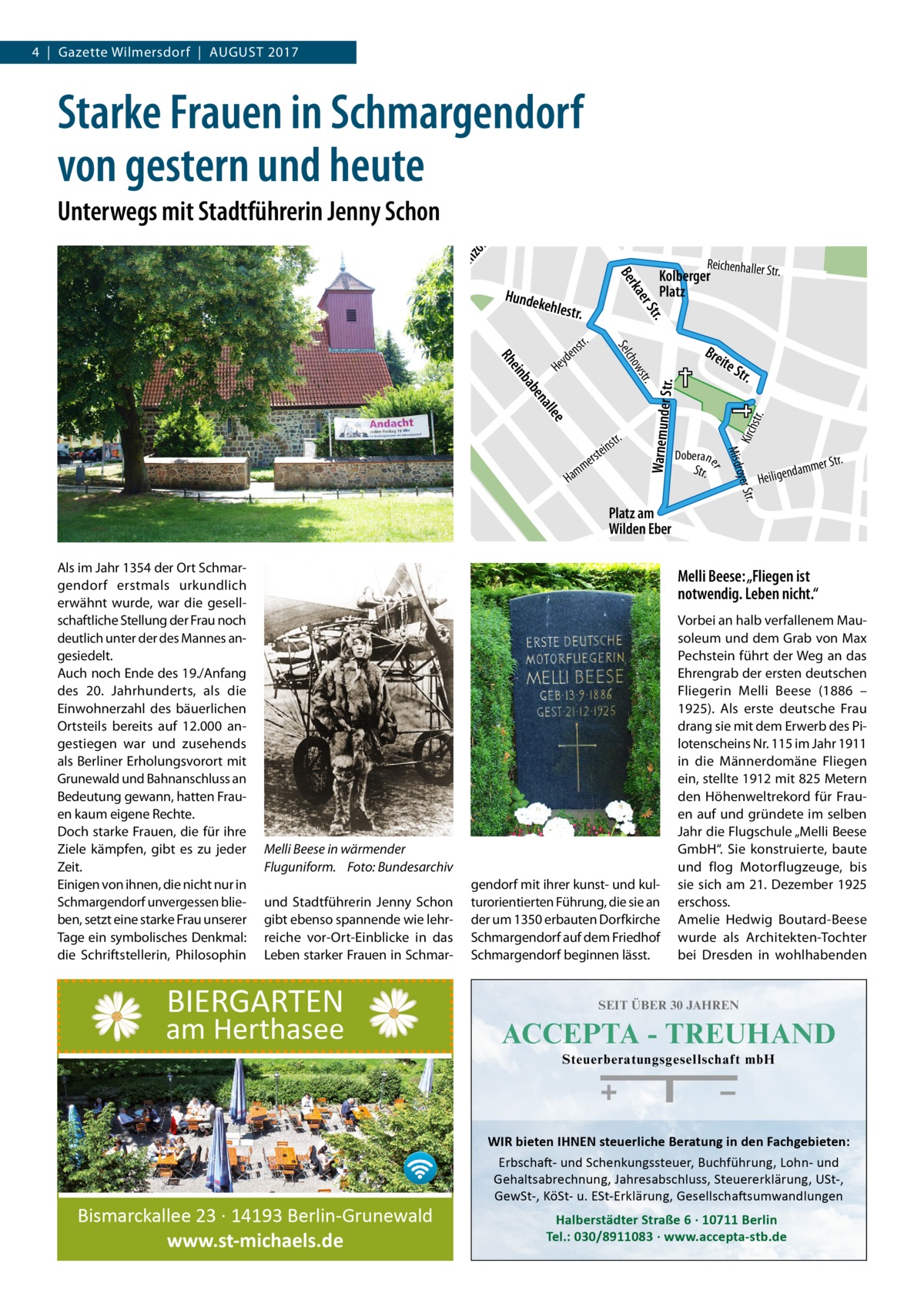 4  |  Gazette Wilmersdorf  |  August 2017  Starke Frauen in Schmargendorf von gestern und heute Taunusstr.  am m  Ho he nzo lle r nd  Schmargendorf tr. er S rka Be  Hunde  kehles tr. r.  str.  Doberan  Str.  tr. oyer S Misdr  m am  Str.  er  e  in rste  Warnemunder Str.  str.  e lle  a en  ab  b ein  ite  w cho  Rh  str.  H  r.  Bre  Sel  nst  yde He  Reichenhaller St  Kolberger Platz  Kirch  Unterwegs mit Stadtführerin Jenny Schon  r Str.  damme  n Heilige  Platz am Wilden Eber  Melli Beese: „Fliegen ist notwendig. Leben nicht.“ Vorbei an halb verfallenem Mausoleum und dem Grab von Max Pechstein führt der Weg an das Ehrengrab der ersten deutschen Fliegerin Melli Beese (1886 – 1925). Als erste deutsche Frau drang sie mit dem Erwerb des Pilotenscheins Nr. 115 im Jahr 1911 in die Männerdomäne Fliegen ein, stellte 1912 mit 825 Metern den Höhenweltrekord für Frauen auf und gründete im selben Jahr die Flugschule „Melli Beese GmbH“. Sie konstruierte, baute und flog Motorflugzeuge, bis sie sich am 21. Dezember 1925 erschoss. Amelie Hedwig Boutard-Beese wurde als Architekten-Tochter bei Dresden in wohlhabenden  ee  ll kia  Str.  iels  th y x-E  b Pod  Ma  . lstr  se Am  Als im Jahr 1354 der Ort Schmargendorf erstmals urkundlich erwähnt wurde, war die gesellschaftliche Stellung der Frau noch deutlich unter der des Mannes angesiedelt. Auch noch Ende des 19./Anfang des 20.  Jahrhunderts, als die Einwohnerzahl des bäuerlichen Ortsteils bereits auf 12.000 angestiegen war und zusehends als Berliner Erholungsvorort mit Grunewald und Bahnanschluss an Bedeutung gewann, hatten Frauen kaum eigene Rechte. Doch starke Frauen, die für ihre Ziele kämpfen, gibt es zu jeder Zeit. Einigen von ihnen, die nicht nur in Schmargendorf unvergessen blieben, setzt eine starke Frau unserer Tage ein symbolisches Denkmal: die Schriftstellerin, Philosophin  Melli Beese in wärmender Fluguniform.� Foto: Bundesarchiv und Stadtführerin Jenny Schon gibt ebenso spannende wie lehrreiche vor-Ort-Einblicke in das Leben starker Frauen in Schmar BIERGARTEN  am Herthasee  gendorf mit ihrer kunst- und kulturorientierten Führung, die sie an der um 1350 erbauten Dorfkirche Schmargendorf auf dem Friedhof Schmargendorf beginnen lässt.  SEIT ÜBER 30 JAHREN  ACCEPTA - TREUHAND Steuerberatungsgesellschaft mbH  WIR bieten IHNEN steuerliche Beratung in den Fachgebieten:  Bismarckallee 23 · 14193 Berlin-Grunewald www.st-michaels.de  Erbschaft- und Schenkungssteuer, Buchführung, Lohn- und Gehaltsabrechnung, Jahresabschluss, Steuererklärung, USt-, GewSt-, KöSt- u. ESt-Erklärung, Gesellschaftsumwandlungen  Halberstädter Straße 6 · 10711 Berlin Tel.: 030/8911083 · www.accepta-stb.de  Lent