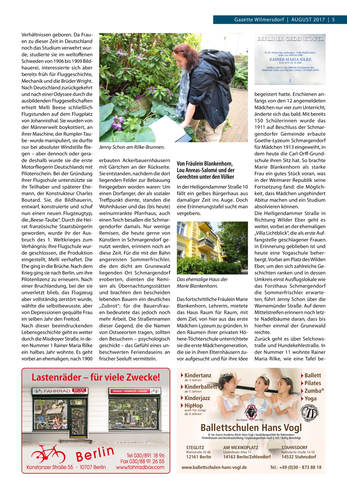 Gazette Wilmersdorf  |  August 2017  |  5 Verhältnissen geboren. Da Frauen zu dieser Zeit in Deutschland noch das Studium verwehrt wurde, studierte sie im weltoffenen Schweden von 1906 bis 1909 Bildhauerei, interessierte sich aber bereits früh für Fluggeschichte, Mechanik und die Brüder Wright. Nach Deutschland zurückgekehrt und nach einer Odyssee durch die ausbildenden Fluggesellschaften erhielt Melli Beese schließlich Flugstunden auf dem Flugplatz von Johannisthal. Sie wurden von der Männerwelt boykottiert, an ihrer Maschine, der Rumpler-Taube- wurde manipuliert, sie durfte nur bei absoluter Windstille fliegen – aber dennoch oder gerade deshalb wurde sie die erste Motorfliegerin Deutschlands mit Pilotenschein. Bei der Gründung ihrer Flugschule unterstützte sie ihr Teilhaber und späterer Ehemann, der Konstrukteur Charles Boutard. Sie, die Bildhauerin, entwarf, konstruierte und schuf nun einen neuen Flugzeugtyp, die „Beese-Taube“. Durch die Heirat französische Staatsbürgerin geworden, wurde ihr der Ausbruch des 1. Weltkrieges zum Verhängnis: Ihre Flugschule wurde geschlossen, die Produktion eingestellt, Melli verhaftet. Die Ehe ging in die Brüche. Nach dem Krieg ging sie nach Berlin, um ihre Pilotenlizenz zu erneuern. Nach einer Bruchlandung, bei der sie unverletzt blieb, das Flugzeug aber vollständig zerstört wurde, wählte die selbstbewusste, aber von Depressionen gequälte Frau im selben Jahr den Freitod. Nach dieser beeindruckenden Lebensgeschichte geht es weiter durch die Misdroyer Straße, in deren Nummer 1 Rainer Maria Rilke ein halbes Jahr wohnte. Es geht vorbei an ehemaligen, nach 1900  Jenny Schon am Rilke-Brunnen. erbauten Ackerbauernhäusern mit Gärtchen an der Rückseite. Sie entstanden, nachdem die dort liegenden Felder zur Bebauung freigegeben worden waren: Um einen Dorfanger, der als sozialer Treffpunkt diente, standen die Wohnhäuser und das (bis heute) weinumrankte Pfarrhaus, auch einen Teich besaßen die Schmargendorfer damals. Nur wenige Remisen, die heute gerne von Künstlern in Schmargendorf genutzt werden, erinnern noch an diese Zeit. Für die mit der Bahn angereisten Sommerfrischler, die den dicht am Grunewald liegenden Ort Schmargendorf eroberten, dienten die Remisen als Übernachtungsstätten und brachten den bescheiden lebenden Bauern ein deutliches „Zubrot“; für die Bauersfrauen bedeutete das jedoch noch mehr Arbeit. Die Straßennamen dieser Gegend, die die Namen von Ostseeorten tragen, sollten den Besuchern – psychologisch geschickt – das Gefühl eines unbeschwerten Feriendaseins an frischer Seeluft vermitteln.  Lastenräder – für viele Zwecke!  Von Fräulein Blankenhorn, Lou Anreas-Salomé und der Gerechten unter den Völker In der Heiligendammer Straße 10 fällt ein gelbes Bürgerhaus aus damaliger Zeit ins Auge. Doch eine Erinnerungstafel sucht man vergebens.  Das ehemalige Haus der Marie Blankenhorn. Das fortschrittliche Fräulein Marie Blankenhorn, Lehrerin, mietete das Haus Raum für Raum, mit dem Ziel, von hier aus das erste Mädchen-Lyzeum zu gründen. In den Räumen ihrer privaten Höhere-Töchterschule unterrichtete sie die erste Mädchengeneration, die sie in ihren Elternhäusern zuvor aufgesucht und für ihre Idee  begeistert hatte. Erschienen anfangs von den 12 angemeldeten Mädchen nur vier zum Unterricht, änderte sich das bald. Mit bereits 150 Schülerinnen wurde das 1911 auf Beschluss der Schmargendorfer Gemeinde erbaute Goethe-Lyzeum Schmargendorf für Mädchen 1913 eingeweiht, in dem heute die Carl-Orff-Grundschule ihren Sitz hat. So brachte Marie Blankenhorn als starke Frau ein gutes Stück voran, was in der Weimarer Republik seine Fortsetzung fand: die Möglichkeit, dass Mädchen ungehindert Abitur machen und ein Studium absolvieren können. Die Heiligendammer Straße in Richtung Wilder Eber geht es weiter, vorbei an der ehemaligen „Villa Lichtblick“, die als erste Auffangstelle geschlagener Frauen in Erinnerung geblieben ist und heute eine Yogaschule beherbergt. Vorbei am Platz des Wilden Eber, um den sich zahlreiche Geschichten ranken und in dessen Umkreis einst Ausflugslokale wie das Forsthaus Schmargendorf die Sommerfrischler erwarteten, führt Jenny Schon über die Warnemünder Straße. Auf deren Mittelstreifen erinnern noch letzte Nadelbäume daran, dass bis hierher einmal der Grunewald reichte. Zurück geht es über Selchowstraße und Hundekehlestraße. In der Nummer 11 wohnte Rainer Maria Rilke, wie eine Tafel be Kindertanz  Ballett Pilates Zumba® Yoga  ab 3 Jahren  Kinderballett ab 5 Jahren  Kinderjazz HipHop auch für Jungs ab 6 Jahren  Das Original  seit 1976  Ballettschulen Hans Vogl © Int. Dance Academy Berlin Hans Vogl / Ausbildungsstätte für Bühnentanz Förderklassen und Berufsausbildung / Ergänzungsschule nach § 102 / Bafög Berechtigt  STEGLITZ  Rheinstraße 45-46  12161 Berlin  AM MEXIKOPLATZ  STAHNSDORF  14163 Berlin/Zehlendorf  14532 Stahnsdorf  Lindenthaler Allee 11  www.ballettschulen-hans-vogl.de  Ruhlsdorfer Straße 14-16  Tel.: +49 (0)30 - 873 88 18