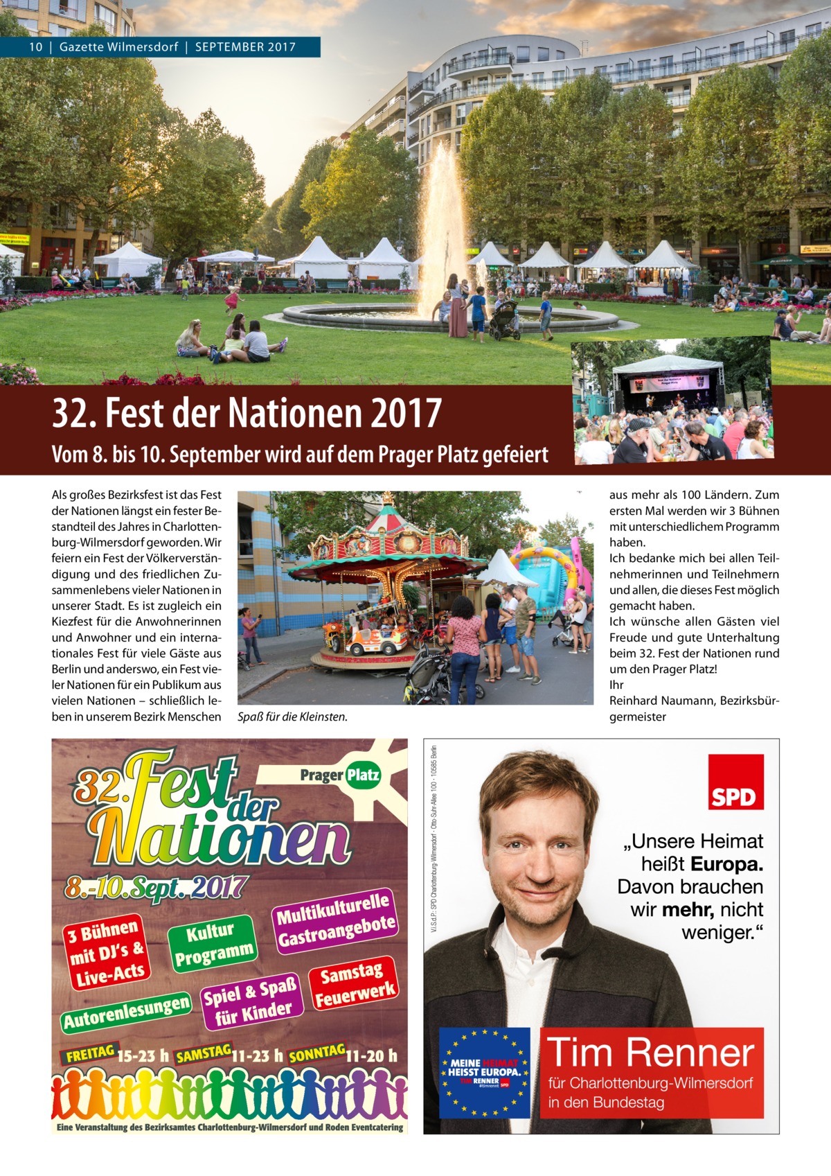 10  |  Gazette Wilmersdorf  |  September 2017  32. Fest der Nationen 2017 Vom 8. bis 10. September wird auf dem Prager Platz gefeiert Als großes Bezirksfest ist das Fest der Nationen längst ein fester Bestandteil des Jahres in Charlottenburg-Wilmersdorf geworden. Wir feiern ein Fest der Völkerverständigung und des friedlichen Zusammenlebens vieler Nationen in unserer Stadt. Es ist zugleich ein Kiezfest für die Anwohnerinnen und Anwohner und ein internationales Fest für viele Gäste aus Berlin und anderswo, ein Fest vieler Nationen für ein Publikum aus vielen Nationen – schließlich leben in unserem Bezirk Menschen  Spaß für die Kleinsten.  aus mehr als 100 Ländern. Zum ersten Mal werden wir 3 Bühnen mit unterschiedlichem Programm haben. Ich bedanke mich bei allen Teilnehmerinnen und Teilnehmern und allen, die dieses Fest möglich gemacht haben. Ich wünsche allen Gästen viel Freude und gute Unterhaltung beim 32. Fest der Nationen rund um den Prager Platz! Ihr Reinhard Naumann, Bezirksbürgermeister