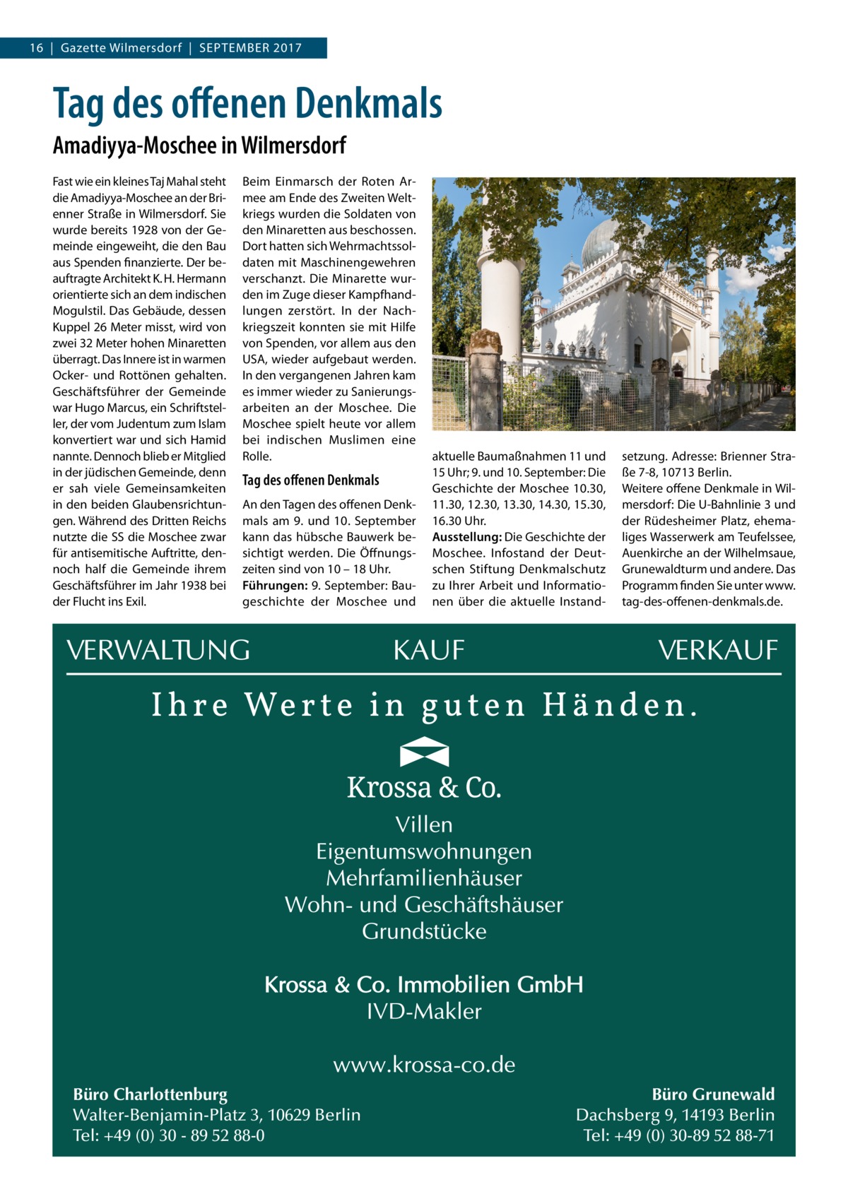 16  |  Gazette Wilmersdorf  |  September 2017  Tag des offenen Denkmals Amadiyya-Moschee in Wilmersdorf Fast wie ein kleines Taj Mahal steht die Amadiyya-Moschee an der Brienner Straße in Wilmersdorf. Sie wurde bereits 1928 von der Gemeinde eingeweiht, die den Bau aus Spenden finanzierte. Der beauftragte Architekt K. H. Hermann orientierte sich an dem indischen Mogulstil. Das Gebäude, dessen Kuppel 26 Meter misst, wird von zwei 32 Meter hohen Minaretten überragt. Das Innere ist in warmen Ocker- und Rottönen gehalten. Geschäftsführer der Gemeinde war Hugo Marcus, ein Schriftsteller, der vom Judentum zum Islam konvertiert war und sich Hamid nannte. Dennoch blieb er Mitglied in der jüdischen Gemeinde, denn er sah viele Gemeinsamkeiten in den beiden Glaubensrichtungen. Während des Dritten Reichs nutzte die SS die Moschee zwar für antisemitische Auftritte, dennoch half die Gemeinde ihrem Geschäftsführer im Jahr 1938 bei der Flucht ins Exil.  Beim Einmarsch der Roten Armee am Ende des Zweiten Weltkriegs wurden die Soldaten von den Minaretten aus beschossen. Dort hatten sich Wehrmachtssoldaten mit Maschinengewehren verschanzt. Die Minarette wurden im Zuge dieser Kampfhandlungen zerstört. In der Nachkriegszeit konnten sie mit Hilfe von Spenden, vor allem aus den USA, wieder aufgebaut werden. In den vergangenen Jahren kam es immer wieder zu Sanierungsarbeiten an der Moschee. Die Moschee spielt heute vor allem bei indischen Muslimen eine Rolle.  Tag des offenen Denkmals An den Tagen des offenen Denkmals am 9. und 10. September kann das hübsche Bauwerk besichtigt werden. Die Öffnungszeiten sind von 10 – 18 Uhr. Führungen: 9. September: Baugeschichte der Moschee und  Büro Charlottenburg Walter-Benjamin-Platz 3, 10629 Berlin Tel: +49 (0) 30 - 89 52 88-0  aktuelle Baumaßnahmen 11 und 15 Uhr; 9. und 10. September: Die Geschichte der Moschee 10.30, 11.30, 12.30, 13.30, 14.30, 15.30, 16.30 Uhr. Ausstellung: Die Geschichte der Moschee. Infostand der Deutschen Stiftung Denkmalschutz zu Ihrer Arbeit und Informationen über die aktuelle Instand setzung. Adresse: Brienner Straße 7-8, 10713 Berlin. Weitere offene Denkmale in Wilmersdorf: Die U-Bahnlinie 3 und der Rüdesheimer Platz, ehemaliges Wasserwerk am Teufelssee, Auenkirche an der Wilhelmsaue, Grunewaldturm und andere. Das Programm finden Sie unter www. tag-des-offenen-denkmals.de.  Büro Grunewald Dachsberg 9, 14193 Berlin Tel: +49 (0) 30-89 52 88-71