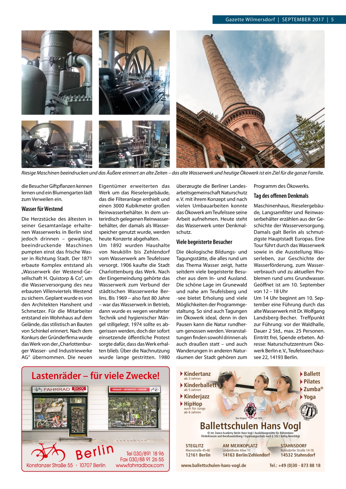 Gazette Wilmersdorf  |  September 2017  |  5  Riesige Maschinen beeindrucken und das Äußere erinnert an alte Zeiten – das alte Wasserwerk und heutige Ökowerk ist ein Ziel für die ganze Familie. die Besucher Giftpflanzen kennen lernen und ein Blumengarten lädt zum Verweilen ein.  Wasser für Westend Die Herzstücke des ältesten in seiner Gesamtanlage erhaltenen Wasserwerks in Berlin sind jedoch drinnen – gewaltige, beeindruckende Maschinen pumpten einst das frische Wasser in Richtung Stadt. Der 1871 erbaute Komplex entstand als „Wasserwerk der Westend-Gesellschaft H. Quistorp & Co“, um die Wasserversorgung des neu erbauten Villenviertels Westend zu sichern. Geplant wurde es von den Architekten Hanshent und Schmetzer. Für die Mitarbeiter entstand ein Wohnhaus auf dem Gelände, das stilistisch an Bauten von Schinkel erinnert. Nach dem Konkurs der Gründerfirma wurde das Werk von der „Charlottenburger Wasser- und Industriewerke AG“ übernommen. Die neuen  Eigentümer erweiterten das Werk um das Rieselergebäude, das die Filteranlage enthielt und einen 3000 Kubikmeter großen Reinwasserbehälter. In dem unterirdisch gelegenen Reinwasserbehälter, der damals als Wasserspeicher genutzt wurde, werden heute Konzerte abgehalten. Um 1892 wurden Haushalte von Neukölln bis Zehlendorf vom Wasserwerk am Teufelssee versorgt. 1906 kaufte die Stadt Charlottenburg das Werk. Nach der Eingemeindung gehörte das Wasserwerk zum Verbund der städtischen Wasserwerke Berlins. Bis 1969 – also fast 80 Jahre – war das Wasserwerk in Betrieb, dann wurde es wegen veralteter Technik und hygienischer Mängel stillgelegt. 1974 sollte es abgerissen werden, doch der sofort einsetzende öffentliche Protest sorgte dafür, dass das Werk erhalten blieb. Über die Nachnutzung wurde lange gestritten. 1980  Lastenräder – für viele Zwecke!  überzeugte die Berliner Landesarbeitsgemeinschaft Naturschutz e. V. mit ihrem Konzept und nach vielen Umbauarbeiten konnte das Ökowerk am Teufelssee seine Arbeit aufnehmen. Heute steht das Wasserwerk unter Denkmalschutz.  Viele begeisterte Besucher Die ökologische Bildungs- und Tagungsstätte, die alles rund um das Thema Wasser zeigt, hatte seitdem viele begeisterte Besucher aus dem In- und Ausland. Die schöne Lage im Grunewald und nahe am Teufelsberg und -see bietet Erholung und viele Möglichkeiten der Programmgestaltung. So sind auch Tagungen im Ökowerk ideal, denn in den Pausen kann die Natur rundherum genossen werden. Veranstaltungen finden sowohl drinnen als auch draußen statt – und auch Wanderungen in anderen Naturräumen der Stadt gehören zum  Programm des Ökowerks.  Tag des offenen Denkmals Maschinenhaus, Rieselergebäude, Langsamfilter und Reinwasserbehälter erzählen aus der Geschichte der Wasserversorgung. Damals galt Berlin als schmutzigste Hauptstadt Europas. Eine Tour führt durch das Wasserwerk sowie in die Ausstellung Wasserleben, zur Geschichte der Wasserförderung, zum Wasserverbrauch und zu aktuellen Problemen rund ums Grundwasser. Geöffnet ist am 10.  September von 12 – 18 Uhr Um 14 Uhr beginnt am 10. September eine Führung durch das alte Wasserwerk mit Dr. Wolfgang Landsberg-Becher. Treffpunkt zur Führung: vor der Waldhalle, Dauer 2 Std., max. 25 Personen. Eintritt frei, Spende erbeten. Adresse: Naturschutzzentrum Ökowerk Berlin e. V., Teufelsseechaussee 22, 14193 Berlin.  Kindertanz  Ballett Pilates Zumba® Yoga  ab 3 Jahren  Kinderballett ab 5 Jahren  Kinderjazz HipHop auch für Jungs ab 6 Jahren  Das Original  seit 1976  Ballettschulen Hans Vogl © Int. Dance Academy Berlin Hans Vogl / Ausbildungsstätte für Bühnentanz Förderklassen und Berufsausbildung / Ergänzungsschule nach § 102 / Bafög Berechtigt  STEGLITZ  Rheinstraße 45-46  12161 Berlin  AM MEXIKOPLATZ  STAHNSDORF  14163 Berlin/Zehlendorf  14532 Stahnsdorf  Lindenthaler Allee 11  www.ballettschulen-hans-vogl.de  Ruhlsdorfer Straße 14-16  Tel.: +49 (0)30 - 873 88 18