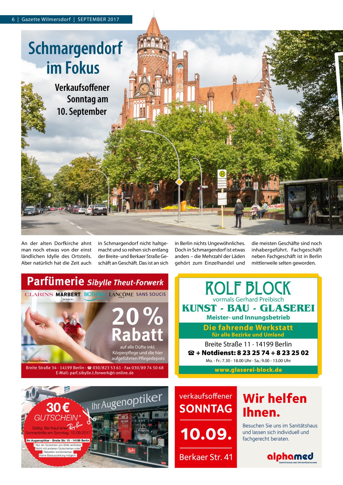 6  |  Gazette Wilmersdorf  |  SEPTEMBER 2017  Schmargendorf im Fokus Verkaufsoffener Sonntag am 10. September  An der alten Dorfkirche ahnt man noch etwas von der einst ländlichen Idylle des Ortsteils. Aber natürlich hat die Zeit auch  in Schmargendorf nicht haltgemacht und so reihen sich entlang der Breite- und Berkaer Straße Geschäft an Geschäft. Das ist an sich  Parfümerie Sibylle Theut-Forwerk  20 % Rabatt Foto: Kzenon/Fotolia  auf alle Düfte inkl. Körperpflege und die hier aufgeführten Pflegedepots  Breite Straße 34 · 14199 Berlin · ☎ 030/823 53 61 · Fax 030/89 74 50 68 E-Mail: parf.sibylle.t.forwerk@t-online.de  30€  GUTSCHEIN* Gültig: Bei Kauf einer Ray-Ban Sonnenbrille am Sonntag, 10.09.2017 Ihr Augenoptiker - Breite Str. 15 - 14199 Berlin * Nur ein Gutschein pro Brille einlösbar. Nicht mit anderen Gutscheinen oder Rabatten kombinierbar. Keine Barauszahlung möglich.  in Berlin nichts Ungewöhnliches. Doch in Schmargendorf ist etwas anders – die Mehrzahl der Läden gehört zum Einzelhandel und  die meisten Geschäfte sind noch inhabergeführt. Fachgeschäft neben Fachgeschäft ist in Berlin mittlerweile selten geworden.  ROLF BLOCK vormals Gerhard Preibisch  KUNST - BAU - GLASEREI Meister- und Innungsbetrieb  Die fahrende Werkstatt für alle Bezirke und Umland  Breite Straße 11 · 14199 Berlin ☎ + Notdienst: 8 23 25 74 + 8 23 25 02 Mo. - Fr.: 7.30 - 18.00 Uhr · Sa.: 9.00 - 13.00 Uhr  www.glaserei-block.de