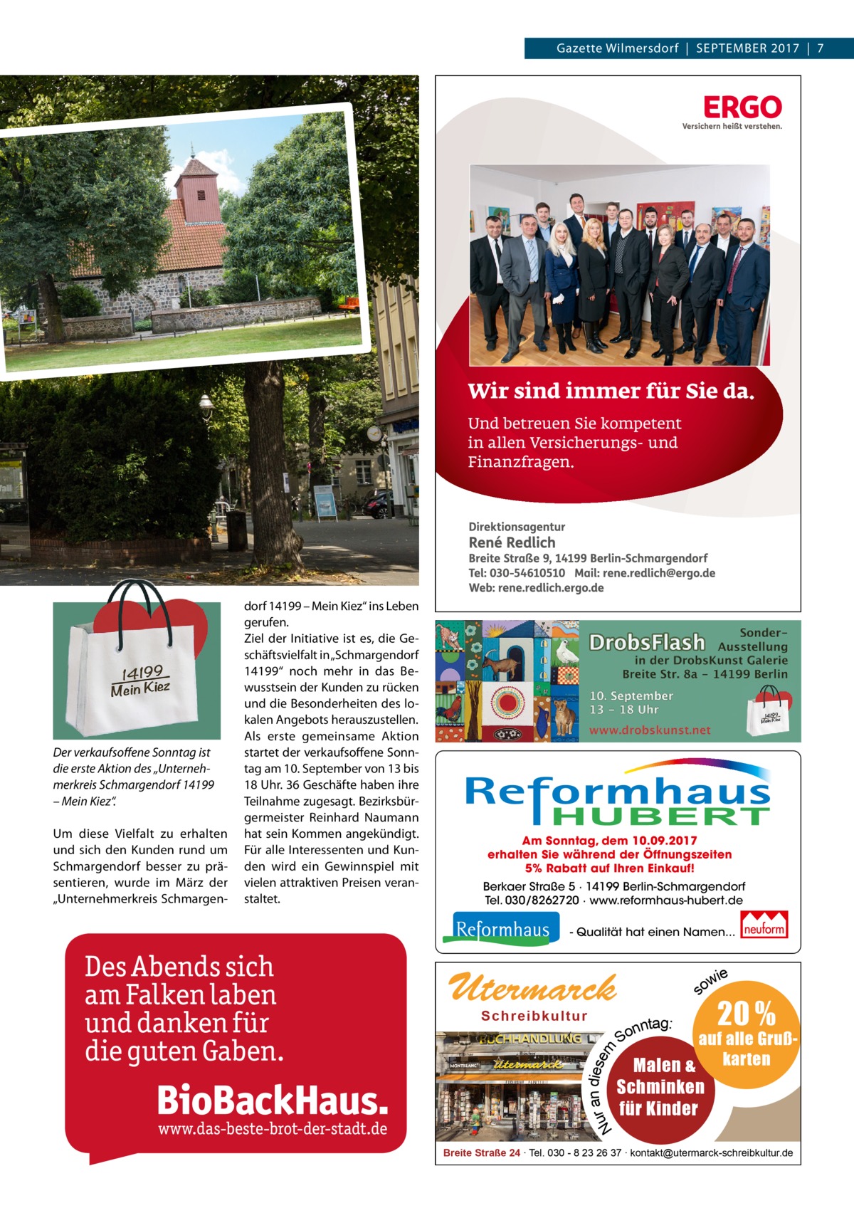 Gazette Wilmersdorf  |  SEPTEMBER 2017  |  7  Am Sonntag, dem 10.09.2017 erhalten Sie während der Öffnungszeiten 5% Rabatt auf Ihren Einkauf! Berkaer Straße 5 · 14199 Berlin-Schmargendorf Tel. 030/8262720 · www.reformhaus-hubert.de - Qualität hat einen Namen...  ie ow  Utermarck  s  Um diese Vielfalt zu erhalten und sich den Kunden rund um Schmargendorf besser zu präsentieren, wurde im März der „Unternehmerkreis Schmargen Schre ibk ultur  r an diesem Nu  Der verkaufsoﬀene Sonntag ist die erste Aktion des „Unternehmerkreis Schmargendorf 14199 – Mein Kiez“.  dorf 14199 – Mein Kiez“ ins Leben gerufen. Ziel der Initiative ist es, die Geschäftsvielfalt in „Schmargendorf 14199“ noch mehr in das Bewusstsein der Kunden zu rücken und die Besonderheiten des lokalen Angebots herauszustellen. Als erste gemeinsame Aktion startet der verkaufsoffene Sonntag am 10. September von 13 bis 18 Uhr. 36 Geschäfte haben ihre Teilnahme zugesagt. Bezirksbürgermeister Reinhard Naumann hat sein Kommen angekündigt. Für alle Interessenten und Kunden wird ein Gewinnspiel mit vielen attraktiven Preisen veranstaltet.  nntag: So  20 %  auf alle GrußMalen & karten  Schminken für Kinder  Breite Straße 24 ∙ Tel. 030 - 8 23 26 37 ∙ kontakt@utermarck-schreibkultur.de