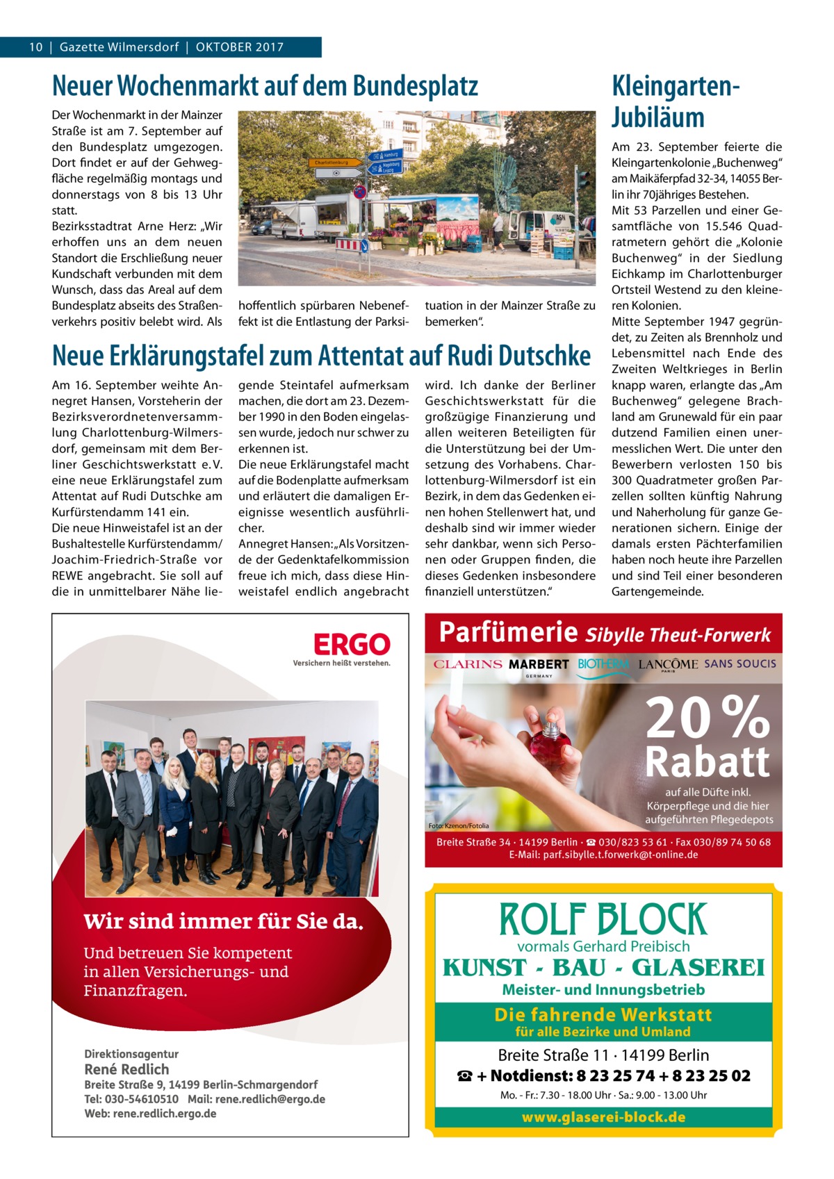 10  |  Gazette Wilmersdorf  |  Oktober 2017  Neuer Wochenmarkt auf dem Bundesplatz Der Wochenmarkt in der Mainzer Straße ist am 7.  September auf den Bundesplatz umgezogen. Dort findet er auf der Gehwegfläche regelmäßig montags und donnerstags von 8 bis 13  Uhr statt. Bezirksstadtrat Arne Herz: „Wir erhoffen uns an dem neuen Standort die Erschließung neuer Kundschaft verbunden mit dem Wunsch, dass das Areal auf dem Bundesplatz abseits des Straßenverkehrs positiv belebt wird. Als  hoffentlich spürbaren Nebeneffekt ist die Entlastung der Parksi KleingartenJubiläum  tuation in der Mainzer Straße zu bemerken“.  Neue Erklärungstafel zum Attentat auf Rudi Dutschke Am 16.  September weihte Annegret Hansen, Vorsteherin der Bezirksverordnetenversammlung Charlottenburg-Wilmersdorf, gemeinsam mit dem Berliner Geschichtswerkstatt e. V. eine neue Erklärungstafel zum Attentat auf Rudi Dutschke am Kurfürstendamm 141 ein. Die neue Hinweistafel ist an der Bushaltestelle Kurfürstendamm/ Joachim-Friedrich-Straße vor REWE angebracht. Sie soll auf die in unmittelbarer Nähe lie gende Steintafel aufmerksam machen, die dort am 23. Dezember 1990 in den Boden eingelassen wurde, jedoch nur schwer zu erkennen ist. Die neue Erklärungstafel macht auf die Bodenplatte aufmerksam und erläutert die damaligen Ereignisse wesentlich ausführlicher. Annegret Hansen: „Als Vorsitzende der Gedenktafelkommission freue ich mich, dass diese Hinweistafel endlich angebracht  wird. Ich danke der Berliner Geschichtswerkstatt für die großzügige Finanzierung und allen weiteren Beteiligten für die Unterstützung bei der Umsetzung des Vorhabens. Charlottenburg-Wilmersdorf ist ein Bezirk, in dem das Gedenken einen hohen Stellenwert hat, und deshalb sind wir immer wieder sehr dankbar, wenn sich Personen oder Gruppen finden, die dieses Gedenken insbesondere finanziell unterstützen.“  Am 23.  September feierte die Kleingartenkolonie „Buchenweg“ am Maikäferpfad 32-34, 14055 Berlin ihr 70jähriges Bestehen. Mit 53  Parzellen und einer Gesamtfläche von 15.546  Quadratmetern gehört die „Kolonie Buchenweg“ in der Siedlung Eichkamp im Charlottenburger Ortsteil Westend zu den kleineren Kolonien. Mitte September 1947 gegründet, zu Zeiten als Brennholz und Lebensmittel nach Ende des Zweiten Weltkrieges in Berlin knapp waren, erlangte das „Am Buchenweg“ gelegene Brachland am Grunewald für ein paar dutzend Familien einen unermesslichen Wert. Die unter den Bewerbern verlosten 150 bis 300  Quadratmeter großen Parzellen sollten künftig Nahrung und Naherholung für ganze Generationen sichern. Einige der damals ersten Pächterfamilien haben noch heute ihre Parzellen und sind Teil einer besonderen Gartengemeinde.  Parfümerie Sibylle Theut-Forwerk  20 % Rabatt Foto: Kzenon/Fotolia  auf alle Düfte inkl. Körperpflege und die hier aufgeführten Pflegedepots  Breite Straße 34 · 14199 Berlin · ☎ 030/823 53 61 · Fax 030/89 74 50 68 E-Mail: parf.sibylle.t.forwerk@t-online.de  ROLF BLOCK vormals Gerhard Preibisch  KUNST - BAU - GLASEREI Meister- und Innungsbetrieb  Die fahrende Werkstatt für alle Bezirke und Umland  Breite Straße 11 · 14199 Berlin ☎ + Notdienst: 8 23 25 74 + 8 23 25 02 Mo. - Fr.: 7.30 - 18.00 Uhr · Sa.: 9.00 - 13.00 Uhr  www.glaserei-block.de