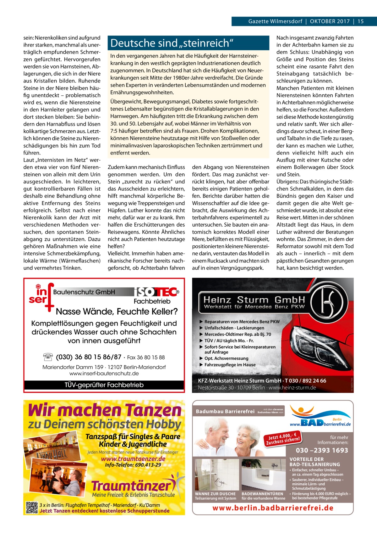 Gazette Wilmersdorf  |  Oktober 2017  |  15 sein: Nierenkoliken sind aufgrund ihrer starken, manchmal als unerträglich empfundenen Schmerzen gefürchtet. Hervorgerufen werden sie von Harnsteinen, Ablagerungen, die sich in der Niere aus Kristallen bilden. Ruhende Steine in der Niere bleiben häufig unentdeckt – problematisch wird es, wenn die Nierensteine in den Harnleiter gelangen und dort stecken bleiben: Sie behindern den Harnabfluss und lösen kolikartige Schmerzen aus. Letztlich können die Steine zu Nierenschädigungen bis hin zum Tod führen. Laut „Internisten im Netz“ werden etwa vier von fünf Nierensteinen von allein mit dem Urin ausgeschieden. In leichteren, gut kontrollierbaren Fällen ist deshalb eine Behandlung ohne aktive Entfernung des Steins erfolgreich. Selbst nach einer Nierenkolik kann der Arzt mit verschiedenen Methoden versuchen, den spontanen Steinabgang zu unterstützen. Dazu gehören Maßnahmen wie eine intensive Schmerzbekämpfung, lokale Wärme (Wärmeflaschen) und vermehrtes Trinken.  Deutsche sind „steinreich“ In den vergangenen Jahren hat die Häufigkeit der Harnsteinerkrankung in den westlich geprägten Industrienationen deutlich zugenommen. In Deutschland hat sich die Häufigkeit von Neuerkrankungen seit Mitte der 1980er-Jahre verdreifacht. Die Gründe sehen Experten in veränderten Lebensumständen und modernen Ernährungsgewohnheiten. Übergewicht, Bewegungsmangel, Diabetes sowie fortgeschrittenes Lebensalter begünstigen die Kristallablagerungen in den Harnwegen. Am häufigsten tritt die Erkrankung zwischen dem 30. und 50. Lebensjahr auf, wobei Männer im Verhältnis von 7:5 häufiger betroffen sind als Frauen. Drohen Komplikationen, können Nierensteine heutzutage mit Hilfe von Stoßwellen oder minimalinvasiven laparoskopischen Techniken zertrümmert und entfernt werden. Zudem kann mechanisch Einfluss genommen werden. Um den Stein „zurecht zu rücken“ und das Ausscheiden zu erleichtern, hilft manchmal körperliche Bewegung wie Treppensteigen und Hüpfen. Luther konnte das nicht mehr, dafür war er zu krank. Ihm halfen die Erschütterungen des Reisewagens. Könnte Ähnliches nicht auch Patienten heutzutage helfen? Vielleicht. Immerhin haben amerikanische Forscher bereits nachgeforscht, ob Achterbahn fahren  den Abgang von Nierensteinen fördert. Das mag zunächst verrückt klingen, hat aber offenbar bereits einigen Patienten geholfen. Berichte darüber hatten die Wissenschaftler auf die Idee gebracht, die Auswirkung des Achterbahnfahrens experimentell zu untersuchen. Sie bauten ein anatomisch korrektes Modell einer Niere, befüllten es mit Flüssigkeit, positionierten kleinere Nierensteine darin, verstauten das Modell in einem Rucksack und machten sich auf in einen Vergnügungspark.  Nach insgesamt zwanzig Fahrten in der Achterbahn kamen sie zu dem Schluss: Unabhängig von Größe und Position des Steins scheint eine rasante Fahrt den Steinabgang tatsächlich beschleunigen zu können. Manchen Patienten mit kleinen Nierensteinen könnten Fahrten in Achterbahnen möglicherweise helfen, so die Forscher. Außerdem sei diese Methode kostengünstig und relativ sanft. Wer sich allerdings davor scheut, in einer Bergund Talbahn in die Tiefe zu rasen, der kann es machen wie Luther, denn vielleicht hilft auch ein Ausflug mit einer Kutsche oder einem Bollerwagen über Stock und Stein. Übrigens: Das thüringische Städtchen Schmalkalden, in dem das Bündnis gegen den Kaiser und damit gegen die alte Welt geschmiedet wurde, ist absolut eine Reise wert. Mitten in der schönen Altstadt liegt das Haus, in dem Luther während der Beratungen wohnte. Das Zimmer, in dem der Reformator sowohl mit dem Tod als auch – innerlich – mit dem päpstlichen Gesandten gerungen hat, kann besichtigt werden.  Bautenschutz GmbH  Fachbetrieb  Nasse Wände, Feuchte Keller?  (030) 36 80 15 86/87 · Fax 36 80 15 88 Mariendorfer Damm 159 · 12107 Berlin-Mariendorf www.inserf-bautenschutz.de  TÜV-geprüfter Fachbetrieb  ▶ ▶ ▶ ▶ ▶  Reparaturen von Mercedes Benz PKW Unfallschäden - Lackierungen Mercedes-Oldtimer Rep. ab Bj. 70 TÜV / AU täglich Mo. - Fr. Sofort-Service bei Kleinreparaturen auf Anfrage ▶ Opt. Achsvermessung ▶ Fahrzeugpflege im Hause  KFZ-Werkstatt Heinz Sturm GmbH · T 030 / 892 24 66 Nestorstraße 30 · 10709 Berlin · www.heinz-sturm.de  Badumbau Barrierefrei  Foto: magdal3na / Fotolia  Komplettlösungen gegen Feuchtigkeit und drückendes Wasser auch ohne Schachten von innen ausgeführt  mit den cleveren Badumbau-Ideen von  Berlin  0 ,- € Je tz t 4 .0si0 ch e rn ! ss u h Zu sc  für mehr Informationen:  030 –2393 1693  VORTEILE DER BAD-TEILSANIERUNG  WANNE ZUR DUSCHE Teilsanierung mit System  BADEWANNENTÜREN für die vorhandene Wanne  • Einfacher, schneller Umbau – an ca. einem Tag abgeschlossen • Sauberer, individueller Einbau – minimale Lärm- und Schmutzbelästigung • Förderung bis 4.000 EURO möglich – bei bestehender Pflegestufe  www.berlin.badbarrierefrei.de