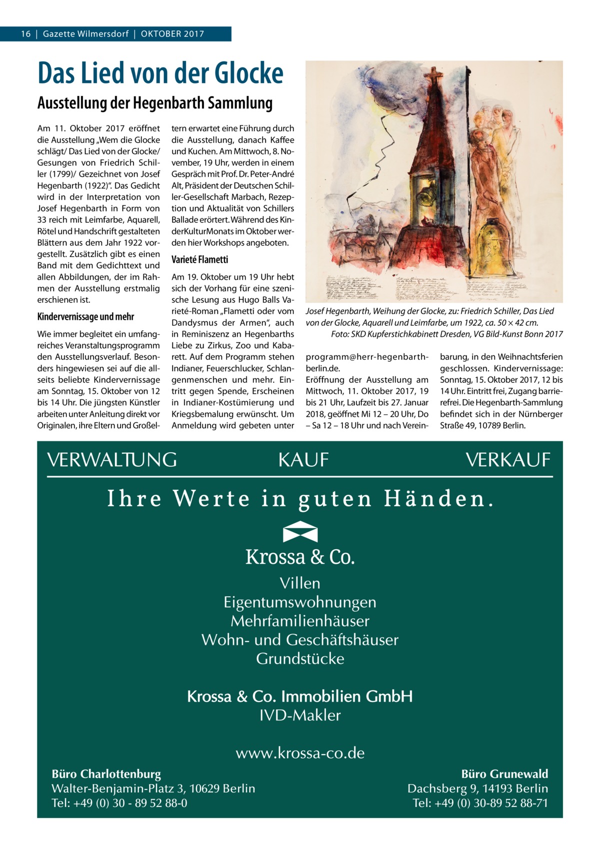 16  |  Gazette Wilmersdorf  |  Oktober 2017  Das Lied von der Glocke Ausstellung der Hegenbarth Sammlung Am 11.  Oktober 2017 eröffnet die Ausstellung „Wem die Glocke schlägt/ Das Lied von der Glocke/ Gesungen von Friedrich Schiller (1799)/ Gezeichnet von Josef Hegenbarth (1922)“. Das Gedicht wird in der Interpretation von Josef Hegenbarth in Form von 33 reich mit Leimfarbe, Aquarell, Rötel und Handschrift gestalteten Blättern aus dem Jahr 1922 vorgestellt. Zusätzlich gibt es einen Band mit dem Gedichttext und allen Abbildungen, der im Rahmen der Ausstellung erstmalig erschienen ist.  Kindervernissage und mehr Wie immer begleitet ein umfangreiches Veranstaltungsprogramm den Ausstellungsverlauf. Besonders hingewiesen sei auf die allseits beliebte Kindervernissage am Sonntag, 15. Oktober von 12 bis 14 Uhr. Die jüngsten Künstler arbeiten unter Anleitung direkt vor Originalen, ihre Eltern und Großel tern erwartet eine Führung durch die Ausstellung, danach Kaffee und Kuchen. Am Mittwoch, 8. November, 19 Uhr, werden in einem Gespräch mit Prof. Dr. Peter-André Alt, Präsident der Deutschen Schiller-Gesellschaft Marbach, Rezeption und Aktualität von Schillers Ballade erörtert. Während des KinderKulturMonats im Oktober werden hier Workshops angeboten.  Varieté Flametti Am 19. Oktober um 19 Uhr hebt sich der Vorhang für eine szenische Lesung aus Hugo Balls Varieté-Roman „Flametti oder vom Dandysmus der Armen“, auch in Reminiszenz an Hegenbarths Liebe zu Zirkus, Zoo und Kabarett. Auf dem Programm stehen Indianer, Feuerschlucker, Schlangenmenschen und mehr. Eintritt gegen Spende, Erscheinen in Indianer-Kostümierung und Kriegsbemalung erwünscht. Um Anmeldung wird gebeten unter  Büro Charlottenburg Walter-Benjamin-Platz 3, 10629 Berlin Tel: +49 (0) 30 - 89 52 88-0  Josef Hegenbarth, Weihung der Glocke, zu: Friedrich Schiller, Das Lied von der Glocke, Aquarell und Leimfarbe, um 1922, ca. 50 × 42 cm. � Foto: SKD Kupferstichkabinett Dresden, VG Bild-Kunst Bonn 2017 programm@herr-hegenbarth-­ berlin.de. Eröffnung der Ausstellung am Mittwoch, 11.  Oktober 2017, 19 bis 21 Uhr, Laufzeit bis 27. Januar 2018, geöffnet Mi 12 – 20 Uhr, Do – Sa 12 – 18 Uhr und nach Verein barung, in den Weihnachtsferien geschlossen. Kindervernissage: Sonntag, 15. Oktober 2017, 12 bis 14 Uhr. Eintritt frei, Zugang barrierefrei. Die Hegenbarth-Sammlung befindet sich in der Nürnberger Straße 49, 10789 Berlin.  Büro Grunewald Dachsberg 9, 14193 Berlin Tel: +49 (0) 30-89 52 88-71