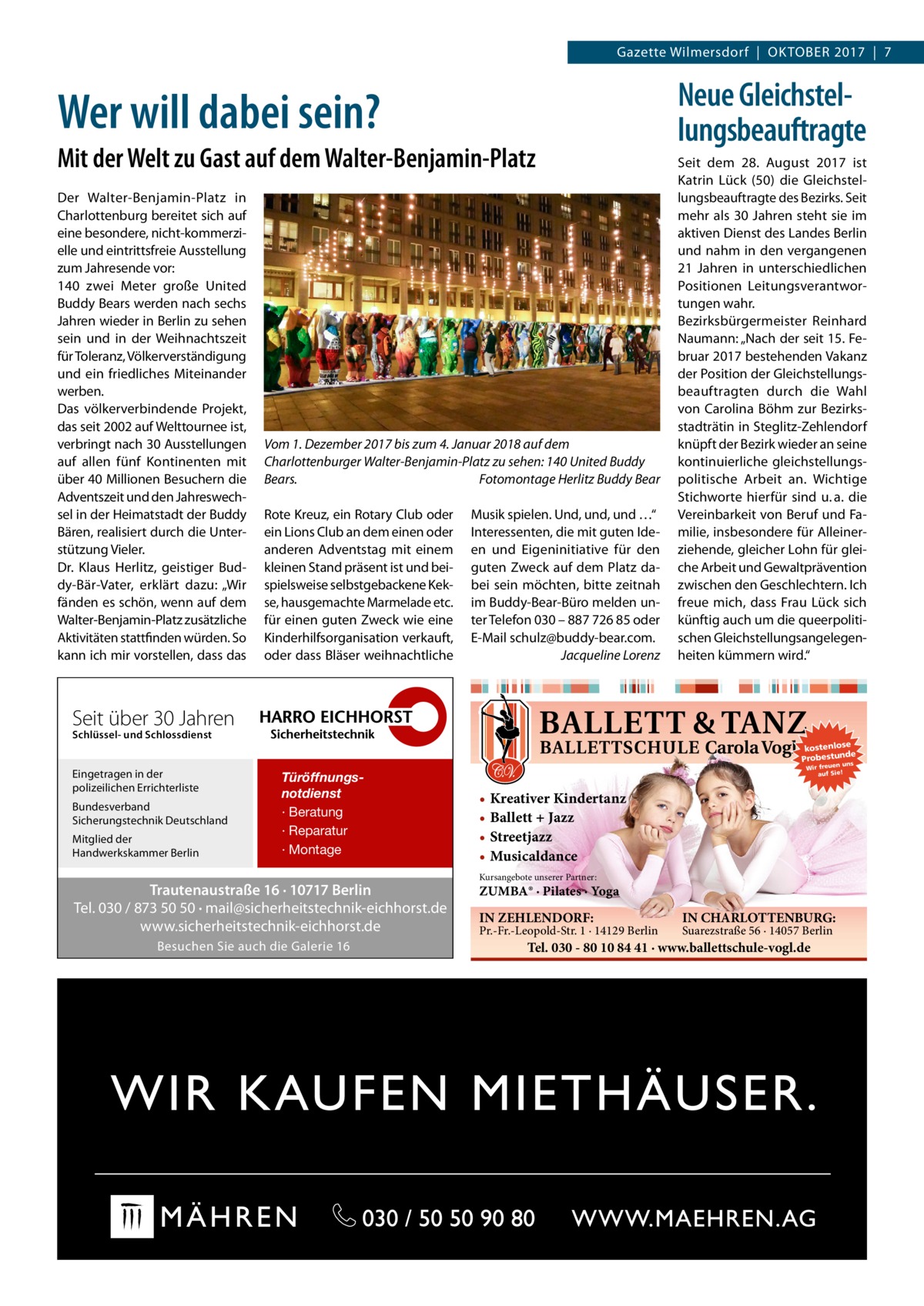 Gazette Wilmersdorf  |  Oktober 2017  |  7  Wer will dabei sein? Mit der Welt zu Gast auf dem Walter-Benjamin-Platz Der Walter-Benjamin-Platz in Charlottenburg bereitet sich auf eine besondere, nicht-kommerzielle und eintrittsfreie Ausstellung zum Jahresende vor: 140 zwei Meter große United Buddy Bears werden nach sechs Jahren wieder in Berlin zu sehen sein und in der Weihnachtszeit für Toleranz, Völkerverständigung und ein friedliches Miteinander werben. Das völkerverbindende Projekt, das seit 2002 auf Welttournee ist, verbringt nach 30 Ausstellungen auf allen fünf Kontinenten mit über 40 Millionen Besuchern die Adventszeit und den Jahreswechsel in der Heimatstadt der Buddy Bären, realisiert durch die Unterstützung Vieler. Dr.  Klaus Herlitz, geistiger Buddy-Bär-Vater, erklärt dazu: „Wir fänden es schön, wenn auf dem Walter-Benjamin-Platz zusätzliche Aktivitäten stattfinden würden. So kann ich mir vorstellen, dass das  Vom 1. Dezember 2017 bis zum 4. Januar 2018 auf dem Charlottenburger Walter-Benjamin-Platz zu sehen: 140 United Buddy Bears. � Fotomontage Herlitz Buddy Bear Rote Kreuz, ein Rotary Club oder ein Lions Club an dem einen oder anderen Adventstag mit einem kleinen Stand präsent ist und beispielsweise selbstgebackene Kekse, hausgemachte Marmelade etc. für einen guten Zweck wie eine Kinderhilfsorganisation verkauft, oder dass Bläser weihnachtliche  Musik spielen. Und, und, und …“ Interessenten, die mit guten Ideen und Eigeninitiative für den guten Zweck auf dem Platz dabei sein möchten, bitte zeitnah im Buddy-Bear-Büro melden unter Telefon 030 – 887 726 85 oder E-Mail schulz@buddy-bear.com. � Jacqueline Lorenz  Neue Gleichstellungsbeauftragte Seit dem 28.  August 2017 ist Katrin Lück (50) die Gleichstellungsbeauftragte des Bezirks. Seit mehr als 30 Jahren steht sie im aktiven Dienst des Landes Berlin und nahm in den vergangenen 21  Jahren in unterschiedlichen Positionen Leitungsverantwortungen wahr. Bezirksbürgermeister Reinhard Naumann: „Nach der seit 15. Februar 2017 bestehenden Vakanz der Position der Gleichstellungsbeauftragten durch die Wahl von Carolina Böhm zur Bezirksstadträtin in Steglitz-Zehlendorf knüpft der Bezirk wieder an seine kontinuierliche gleichstellungspolitische Arbeit an. Wichtige Stichworte hierfür sind u. a. die Vereinbarkeit von Beruf und Familie, insbesondere für Alleinerziehende, gleicher Lohn für gleiche Arbeit und Gewaltprävention zwischen den Geschlechtern. Ich freue mich, dass Frau Lück sich künftig auch um die queerpolitischen Gleichstellungsangelegenheiten kümmern wird.“  Seit über 30 Jahren Schlüssel- und Schlossdienst  Eingetragen in der polizeilichen Errichterliste Bundesverband Sicherungstechnik Deutschland Mitglied der Handwerkskammer Berlin  kostenlose e Probestunds  Türöffnungsnotdienst · Beratung · Reparatur · Montage  Trautenaustraße 16 · 10717 Berlin Tel. 030 / 873 50 50 · mail@sicherheitstechnik-eichhorst.de www.sicherheitstechnik-eichhorst.de Besuchen Sie auch die Galerie 16  n un Wir freue auf Sie!  • Kreativer Kindertanz • Ballett + Jazz • Streetjazz • Musicaldance Kursangebote unserer Partner:  ZUMBA® · Pilates · Yoga  IN ZEHLENDORF:  Pr.-Fr.-Leopold-Str. 1 · 14129 Berlin  IN CHARLOTTENBURG: Suarezstraße 56 · 14057 Berlin  Tel. 030 - 80 10 84 41 · www.ballettschule-vogl.de