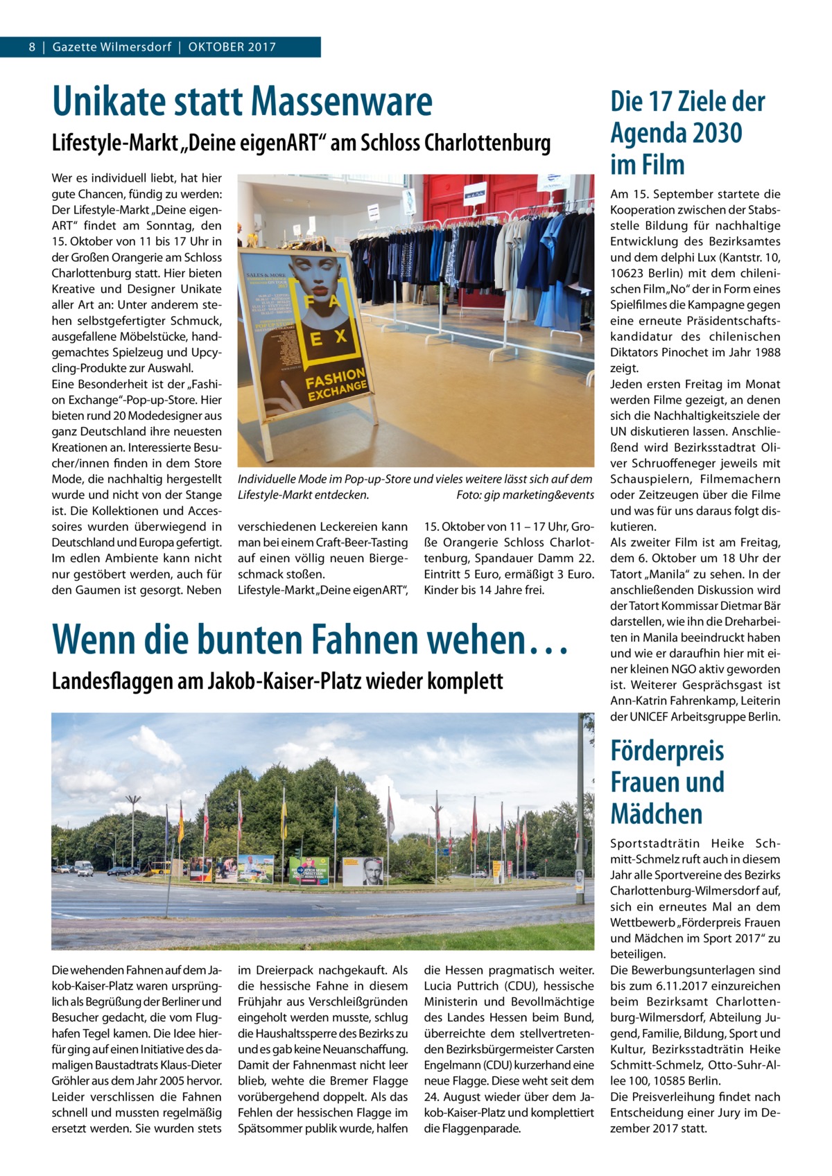 8  |  Gazette Wilmersdorf  |  Oktober 2017  Unikate statt Massenware Lifestyle-Markt „Deine eigenART“ am Schloss Charlottenburg Wer es individuell liebt, hat hier gute Chancen, fündig zu werden: Der Lifestyle-Markt „Deine eigenART“ findet am Sonntag, den 15. Oktober von 11 bis 17 Uhr in der Großen Orangerie am Schloss Charlottenburg statt. Hier bieten Kreative und Designer Unikate aller Art an: Unter anderem stehen selbstgefertigter Schmuck, ausgefallene Möbelstücke, handgemachtes Spielzeug und Upcycling-Produkte zur Auswahl. Eine Besonderheit ist der „Fashion Exchange“-Pop-up-Store. Hier bieten rund 20 Modedesigner aus ganz Deutschland ihre neuesten Kreationen an. Interessierte Besucher/innen finden in dem Store Mode, die nachhaltig hergestellt wurde und nicht von der Stange ist. Die Kollektionen und Accessoires wurden überwiegend in Deutschland und Europa gefertigt. Im edlen Ambiente kann nicht nur gestöbert werden, auch für den Gaumen ist gesorgt. Neben  Individuelle Mode im Pop-up-Store und vieles weitere lässt sich auf dem Lifestyle-Markt entdecken.� Foto: gip marketing&events verschiedenen Leckereien kann man bei einem Craft-Beer-Tasting auf einen völlig neuen Biergeschmack stoßen. Lifestyle-Markt „Deine eigenART“,  15. Oktober von 11 – 17 Uhr, Große Orangerie Schloss Charlottenburg, Spandauer Damm  22. Eintritt 5 Euro, ermäßigt 3 Euro. Kinder bis 14 Jahre frei.  Wenn die bunten Fahnen wehen… Landesflaggen am Jakob-Kaiser-Platz wieder komplett  Die 17 Ziele der Agenda 2030 im Film Am 15.  September startete die Kooperation zwischen der Stabsstelle Bildung für nachhaltige Entwicklung des Bezirksamtes und dem delphi Lux (Kantstr. 10, 10623  Berlin) mit dem chilenischen Film „No“ der in Form eines Spielfilmes die Kampagne gegen eine erneute Präsidentschaftskandidatur des chilenischen Diktators Pinochet im Jahr 1988 zeigt. Jeden ersten Freitag im Monat werden Filme gezeigt, an denen sich die Nachhaltigkeitsziele der UN diskutieren lassen. Anschließend wird Bezirksstadtrat Oliver Schruoffeneger jeweils mit Schauspielern, Filmemachern oder Zeitzeugen über die Filme und was für uns daraus folgt diskutieren. Als zweiter Film ist am Freitag, dem 6. Oktober um 18 Uhr der Tatort „Manila“ zu sehen. In der anschließenden Diskussion wird der Tatort Kommissar Dietmar Bär darstellen, wie ihn die Dreharbeiten in Manila beeindruckt haben und wie er daraufhin hier mit einer kleinen NGO aktiv geworden ist. Weiterer Gesprächsgast ist Ann-Katrin Fahrenkamp, Leiterin der UNICEF Arbeitsgruppe Berlin.  Förderpreis Frauen und Mädchen  Die wehenden Fahnen auf dem Jakob-Kaiser-Platz waren ursprünglich als Begrüßung der Berliner und Besucher gedacht, die vom Flughafen Tegel kamen. Die Idee hierfür ging auf einen Initiative des damaligen Baustadtrats Klaus-Dieter Gröhler aus dem Jahr 2005 hervor. Leider verschlissen die Fahnen schnell und mussten regelmäßig ersetzt werden. Sie wurden stets  im Dreierpack nachgekauft. Als die hessische Fahne in diesem Frühjahr aus Verschleißgründen eingeholt werden musste, schlug die Haushaltssperre des Bezirks zu und es gab keine Neuanschaffung. Damit der Fahnenmast nicht leer blieb, wehte die Bremer Flagge vorübergehend doppelt. Als das Fehlen der hessischen Flagge im Spätsommer publik wurde, halfen  die Hessen pragmatisch weiter. Lucia Puttrich (CDU), hessische Ministerin und Bevollmächtige des Landes Hessen beim Bund, überreichte dem stellvertretenden Bezirksbürgermeister Carsten Engelmann (CDU) kurzerhand eine neue Flagge. Diese weht seit dem 24. August wieder über dem Jakob-Kaiser-Platz und komplettiert die Flaggenparade.  Sportstadträtin Heike Schmitt-Schmelz ruft auch in diesem Jahr alle Sportvereine des Bezirks Charlottenburg-Wilmersdorf auf, sich ein erneutes Mal an dem Wettbewerb „Förderpreis Frauen und Mädchen im Sport 2017“ zu beteiligen. Die Bewerbungsunterlagen sind bis zum 6.11.2017 einzureichen beim Bezirksamt Charlottenburg-Wilmersdorf, Abteilung Jugend, Familie, Bildung, Sport und Kultur, Bezirksstadträtin Heike Schmitt-Schmelz, Otto-Suhr-Allee 100, 10585 Berlin. Die Preisverleihung findet nach Entscheidung einer Jury im Dezember 2017 statt.