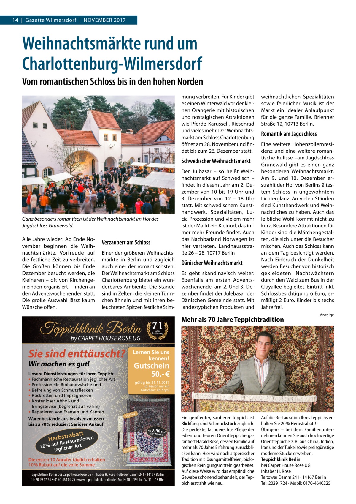 14  |  Gazette Wilmersdorf  |  November 2017  Weihnachtsmärkte rund um Charlottenburg-Wilmersdorf Vom romantischen Schloss bis in den hohen Norden mung verbreiten. Für Kinder gibt es einen Winterwald vor der kleinen Orangerie mit historischen und nostalgischen Attraktionen wie Pferde-Karussell, Riesenrad und vieles mehr. Der Weihnachtsmarkt am Schloss Charlottenburg öffnet am 28. November und findet bis zum 26. Dezember statt.  Schwedischer Weihnachtsmarkt  Ganz besonders romantisch ist der Weihnachtsmarkt im Hof des Jagdschloss Grunewald. Alle Jahre wieder: Ab Ende November beginnen die Weihnachtsmärkte, Vorfreude auf die festliche Zeit zu verbreiten. Die Großen können bis Ende Dezember besucht werden, die Kleineren – oft von Kirchengemeinden organisiert – finden an den Adventswochenenden statt. Die große Auswahl lässt kaum Wünsche offen.  Verzaubert am Schloss Einer der größeren Weihnachtsmärkte in Berlin und zugleich auch einer der romantischsten: Der Weihnachtsmarkt am Schloss Charlottenburg bietet ein wunderbares Ambiente. Die Stände sind in Zelten, die kleinen Türmchen ähneln und mit ihren beleuchteten Spitzen festliche Stim Teppichklinik Berlin by CARPET HOUSE ROSE UG  Sie sind enttäuscht?  Warenbestände aus Insolvenzmassen bis zu 70% reduziert Seriöser Ankauf  Es geht skandinavisch weiter: Ebenfalls am ersten Adventswochenende, am 2. Und 3. Dezember findet der Julebasar der Dänischen Gemeinde statt. Mit landestypischen Produkten und  Eine weitere Hohenzollernresidenz und eine weitere romantische Kulisse –am Jagdschloss Grunewald gibt es einen ganz besonderen Weihnachtsmarkt. Am 9. und 10.  Dezember erstrahlt der Hof von Berlins ältestem Schloss in ungewohntem Lichterglanz. An vielen Ständen sind Kunsthandwerk und Weihnachtliches zu haben. Auch das leibliche Wohl kommt nicht zu kurz. Besondere Attraktionen für Kinder sind die Märchengestalten, die sich unter die Besucher mischen. Auch das Schloss kann an dem Tag besichtigt werden. Nach Einbruch der Dunkelheit werden Besucher von historisch gekleideten Nachtwächtern durch den Wald zum Bus in der Clayallee begleitet. Eintritt inkl. Schlossbesichtigung 6 Euro, ermäßigt 2 Euro. Kinder bis sechs Jahre frei.  Mehr als 70 Jahre Teppichtradition  Anzeige  Jahre Erfahrung  Gutschein 50,- € gültig bis 21.11.2017 (p. Person nur ein Gutschein; ab 7 qm)  er  vorh  7,90  Ab € m² für Wäsch e  rabatt Herbst taurationen  uf Res 20% a glicher Art je  Dänischer Weihnachtsmarkt  Romantik am Jagdschloss  Lernen Sie uns kennen!  Wir machen es gut!  Unsere Dienstleistungen für Ihren Teppich: • Fachmännische Restauration jeglicher Art • Professionelle Biohandwäsche und • Befreiung von Schmutzflecken • Rückfetten und Imprägnieren • Kostenloser Abhol- und Bringservice (begrenzt auf 70 km) • Reparieren von Fransen und Kanten  71  Der Julbasar – so heißt Weihnachtsmarkt auf Schwedisch – findet in diesem Jahr am 2. Dezember von 10 bis 19  Uhr und 3.  Dezember von 12 – 18  Uhr statt. Mit schwedischem Kunsthandwerk, Spezialitäten, Lucia-Prozession und vielem mehr ist der Markt ein Kleinod, das immer mehr Freunde findet. Auch das Nachbarland Norwegen ist hier vertreten. Landhaussstraße 26 – 28, 10717 Berlin  weihnachtlichen Spezialitäten sowie feierlicher Musik ist der Markt ein idealer Anlaufpunkt für die ganze Familie. Brienner Straße 12, 10713 Berlin.  her  nach  Die ersten 10 Anrufer täglich erhalten 10% Rabatt auf die volle Summe Teppichklinik Berlin bei Carpethouse Rose UG · Inhaber H. Rose · Teltower Damm 241 · 14167 Berlin Tel: 20 29 17 24 & 0170-464 02 25 · www.teppichklinik-berlin.de · Mo-Fr 10 – 19 Uhr · Sa 11 – 18 Uhr  Ein gepflegter, sauberer Teppich ist Blickfang und Schmuckstück zugleich. Die perfekte, fachgerechte Pflege der edlen und teuren Orientteppiche garantiert Harald Rose, dessen Familie auf mehr als 70 Jahre Erfahrung zurückblicken kann. Hier wird nach altpersischer Tradition mit lösungsmittelfreien, biologischen Reinigungsmitteln gearbeitet. Auf diese Weise wird das empfindliche Gewebe schonend behandelt, der Teppich erstrahlt wie neu.  Auf die Restauration Ihres Teppichs erhalten Sie 20 % Herbstrabatt! Übrigens – bei dem Familienunternehmen können Sie auch hochwertige Orientteppiche z. B. aus China, Indien, Iran und der Türkei sowie preisgünstige moderne Stücke erwerben. Teppichklinik Berlin bei Carpet House Rose UG Inhaber H. Rose Teltower Damm 241 · 14167 Berlin Tel: 20291724 · Mobil: 0170-4640225