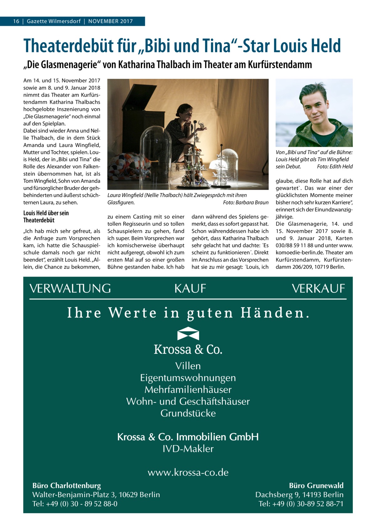 16  |  Gazette Wilmersdorf  |  November 2017  Theaterdebüt für „Bibi und Tina“-Star Louis Held „Die Glasmenagerie“ von Katharina Thalbach im Theater am Kurfürstendamm Am 14. und 15. November 2017 sowie am 8. und 9. Januar 2018 nimmt das Theater am Kurfürstendamm Katharina Thalbachs hochgelobte Inszenierung von „Die Glasmenagerie“ noch einmal auf den Spielplan. Dabei sind wieder Anna und Nellie Thalbach, die in dem Stück Amanda und Laura Wingfield, Mutter und Tochter, spielen. Louis Held, der in „Bibi und Tina“ die Rolle des Alexander von Falkenstein übernommen hat, ist als Tom Wingfield, Sohn von Amanda und fürsorglicher Bruder der gehbehinderten und äußerst schüchternen Laura, zu sehen.  Louis Held über sein Theaterdebüt „Ich hab mich sehr gefreut, als die Anfrage zum Vorsprechen kam, ich hatte die Schauspielschule damals noch gar nicht beendet“, erzählt Louis Held. „Allein, die Chance zu bekommen,  Von „Bibi und Tina“ auf die Bühne: Louis Held gibt als Tim Wingfield sein Debut. � Foto: Edith Held  Laura Wingfield (Nellie Thalbach) hält Zwiegespräch mit ihren Glasfiguren.� Foto: Barbara Braun zu einem Casting mit so einer tollen Regisseurin und so tollen Schauspielern zu gehen, fand ich super. Beim Vorsprechen war ich komischerweise überhaupt nicht aufgeregt, obwohl ich zum ersten Mal auf so einer großen Bühne gestanden habe. Ich hab  Büro Charlottenburg Walter-Benjamin-Platz 3, 10629 Berlin Tel: +49 (0) 30 - 89 52 88-0  dann während des Spielens gemerkt, dass es sofort gepasst hat. Schon währenddessen habe ich gehört, dass Katharina Thalbach sehr gelacht hat und dachte: ´Es scheint zu funktionieren´. Direkt im Anschluss an das Vorsprechen hat sie zu mir gesagt: ´Louis, ich  glaube, diese Rolle hat auf dich gewartet`. Das war einer der glücklichsten Momente meiner bisher noch sehr kurzen Karriere“, erinnert sich der Einundzwanzigjährige. Die Glasmenagerie, 14. und 15.  November 2017 sowie 8. und 9.  Januar 2018, Karten 030/88 59 11 88 und unter www. komoedie-berlin.de. Theater am Kurfürstendamm, Kurfürstendamm 206/209, 10719 Berlin.  Büro Grunewald Dachsberg 9, 14193 Berlin Tel: +49 (0) 30-89 52 88-71