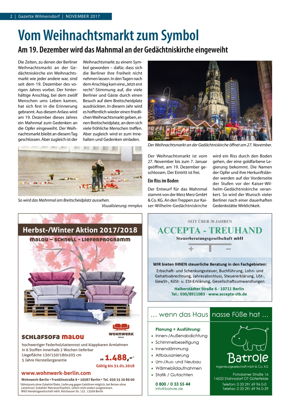 2  |  Gazette Wilmersdorf  |  November 2017  Vom Weihnachtsmarkt zum Symbol Am 19. Dezember wird das Mahnmal an der Gedächtniskirche eingeweiht Die Zeiten, zu denen der Berliner Weihnachtsmarkt an der Gedächtniskirche ein Weihnachtsmarkt wie jeder andere war, sind seit dem 19.  Dezember des vorigen Jahres vorbei. Der hinterhältige Anschlag, bei dem zwölf Menschen ums Leben kamen, hat sich fest in die Erinnerung gebrannt. Aus diesem Anlass wird am 19. Dezember dieses Jahres ein Mahnmal zum Gedenken an die Opfer eingeweiht. Der Weihnachtsmarkt bleibt an diesem Tag geschlossen. Aber zugleich ist der  Weihnachtsmarkt zu einem Symbol geworden – dafür, dass sich die Berliner ihre Freiheit nicht nehmen lassen. In den Tagen nach dem Anschlag kam eine „Jetzt erst recht“-Stimmung auf, die viele Berliner und Gäste durch einen Besuch auf dem Breitscheidplatz ausdrückten. In diesem Jahr wird es hoffentlich wieder einen friedlichen Weihnachtsmarkt geben, einen Breitscheidplatz, an dem sich viele fröhliche Menschen treffen. Aber zugleich wird er zum Innehalten und Gedenken einladen. Der Weihnachtsmarkt an der Gedächtniskirche öffnet am 27. November. Der Weihnachtsmarkt ist vom 27. November bis zum 7. Januar geöffnet, am 19. Dezember geschlossen. Der Eintritt ist frei.  Ein Riss im Boden  So wird das Mahnmal am Breitscheidplatz aussehen. � Visualisierung: mmplus  Der Entwurf für das Mahnmal stammt von der Merz Merz GmbH & Co. KG. An den Treppen zur Kaiser-Wilhelm-Gedächtniskirche  wird ein Riss durch den Boden gehen, der eine goldfarbene Legierung bekommt. Die Namen der Opfer und ihre Herkunftsländer werden auf der Vorderseite der Stufen vor der Kaiser-Wilhelm-Gedächtniskirche verankert. So wird der Wunsch vieler Berliner nach einer dauerhaften Gedenkstätte Wirklichkeit.  SEIT ÜBER 30 JAHREN  ACCEPTA - TREUHAND Steuerberatungsgesellschaft mbH  WIR bieten IHNEN steuerliche Beratung in den Fachgebieten: Erbschaft- und Schenkungssteuer, Buchführung, Lohn- und Gehaltsabrechnung, Jahresabschluss, Steuererklärung, USt-, GewSt-, KöSt- u. ESt-Erklärung, Gesellschaftsumwandlungen  Halberstädter Straße 6 · 10711 Berlin Tel.: 030/8911083 · www.accepta-stb.de  … wenn das Haus nasse Füße hat … Planung + Ausführung:   Innen-/Außenabdichtung    Schimmelbeseitigung    Innendämmung    Altbausanierung    Um-/Aus- und Neubau    Wärmebildaufnahmen    Statik / Gutachten 0 800 / 0 33 55 44 info@batrole.de  Batrole  Ingenieurgesellschaft mbH & Co. KG  Potsdamer Straße 16 14532 Stahnsdorf OT Güterfelde Telefon: 0 33 29/ 69 96 0-0 Telefax: 0 33 29/ 69 96 0-29