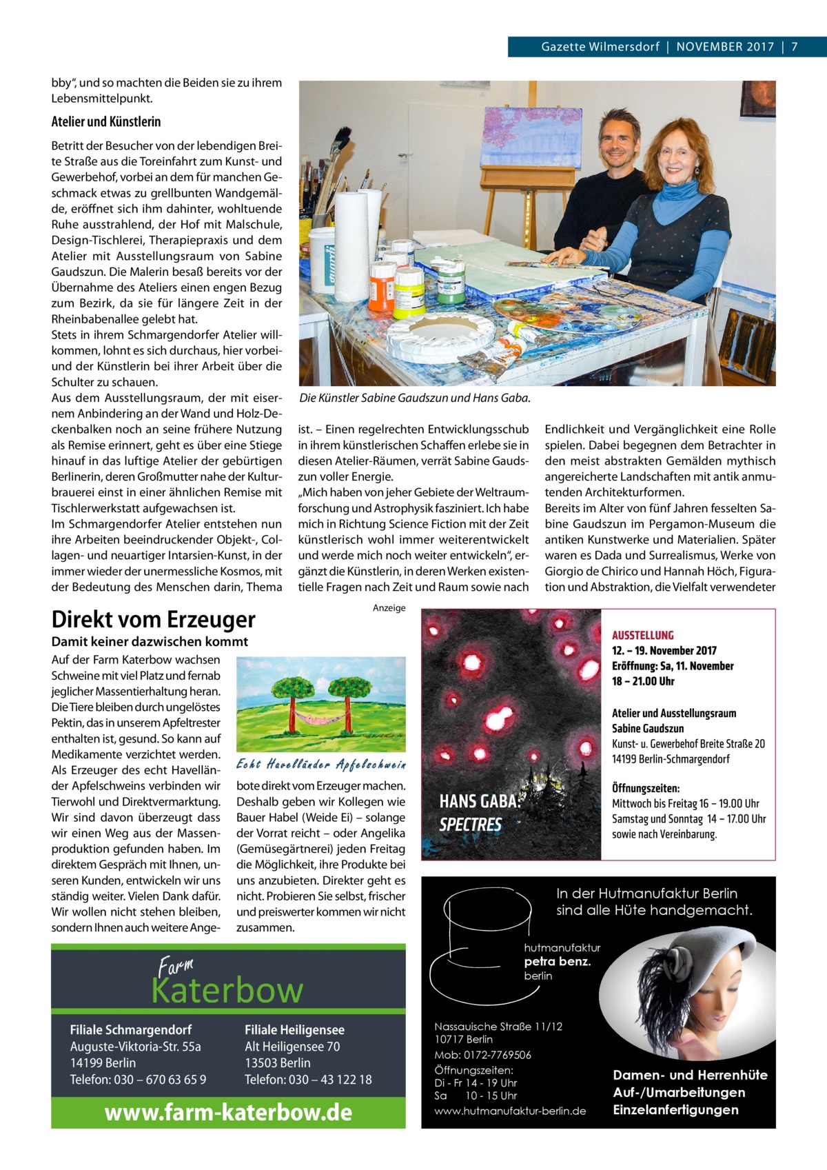 Gazette Wilmersdorf  |  November 2017  |  7 bby“, und so machten die Beiden sie zu ihrem Lebensmittelpunkt.  Atelier und Künstlerin Betritt der Besucher von der lebendigen Breite Straße aus die Toreinfahrt zum Kunst- und Gewerbehof, vorbei an dem für manchen Geschmack etwas zu grellbunten Wandgemälde, eröffnet sich ihm dahinter, wohltuende Ruhe ausstrahlend, der Hof mit Malschule, Design-Tischlerei, Therapiepraxis und dem Atelier mit Ausstellungsraum von Sabine Gaudszun. Die Malerin besaß bereits vor der Übernahme des Ateliers einen engen Bezug zum Bezirk, da sie für längere Zeit in der Rheinbabenallee gelebt hat. Stets in ihrem Schmargendorfer Atelier willkommen, lohnt es sich durchaus, hier vorbeiund der Künstlerin bei ihrer Arbeit über die Schulter zu schauen. Aus dem Ausstellungsraum, der mit eisernem Anbindering an der Wand und Holz-Deckenbalken noch an seine frühere Nutzung als Remise erinnert, geht es über eine Stiege hinauf in das luftige Atelier der gebürtigen Berlinerin, deren Großmutter nahe der Kulturbrauerei einst in einer ähnlichen Remise mit Tischlerwerkstatt aufgewachsen ist. Im Schmargendorfer Atelier entstehen nun ihre Arbeiten beeindruckender Objekt-, Collagen- und neuartiger Intarsien-Kunst, in der immer wieder der unermessliche Kosmos, mit der Bedeutung des Menschen darin, Thema  Die Künstler Sabine Gaudszun und Hans Gaba. ist. – Einen regelrechten Entwicklungsschub in ihrem künstlerischen Schaffen erlebe sie in diesen Atelier-Räumen, verrät Sabine Gaudszun voller Energie. „Mich haben von jeher Gebiete der Weltraumforschung und Astrophysik fasziniert. Ich habe mich in Richtung Science Fiction mit der Zeit künstlerisch wohl immer weiterentwickelt und werde mich noch weiter entwickeln“, ergänzt die Künstlerin, in deren Werken existentielle Fragen nach Zeit und Raum sowie nach  Direkt vom Erzeuger  Endlichkeit und Vergänglichkeit eine Rolle spielen. Dabei begegnen dem Betrachter in den meist abstrakten Gemälden mythisch angereicherte Landschaften mit antik anmutenden Architekturformen. Bereits im Alter von fünf Jahren fesselten Sabine Gaudszun im Pergamon-Museum die antiken Kunstwerke und Materialien. Später waren es Dada und Surrealismus, Werke von Giorgio de Chirico und Hannah Höch, Figuration und Abstraktion, die Vielfalt verwendeter  Anzeige  Damit keiner dazwischen kommt Auf der Farm Katerbow wachsen Schweine mit viel Platz und fernab jeglicher Massentierhaltung heran. Die Tiere bleiben durch ungelöstes Pektin, das in unserem Apfeltrester enthalten ist, gesund. So kann auf Medikamente verzichtet werden. Als Erzeuger des echt Havelländer Apfelschweins verbinden wir Tierwohl und Direktvermarktung. Wir sind davon überzeugt dass wir einen Weg aus der Massenproduktion gefunden haben. Im direktem Gespräch mit Ihnen, unseren Kunden, entwickeln wir uns ständig weiter. Vielen Dank dafür. Wir wollen nicht stehen bleiben, sondern Ihnen auch weitere Ange bote direkt vom Erzeuger machen. Deshalb geben wir Kollegen wie Bauer Habel (Weide Ei) – solange der Vorrat reicht – oder Angelika (Gemüsegärtnerei) jeden Freitag die Möglichkeit, ihre Produkte bei uns anzubieten. Direkter geht es nicht. Probieren Sie selbst, frischer und preiswerter kommen wir nicht zusammen.  In der Hutmanufaktur Berlin sind alle Hüte handgemacht. hutmanufaktur  petra benz. berlin  Filiale Schmargendorf Auguste-Viktoria-Str. 55a 14199 Berlin Telefon: 030 – 670 63 65 9  Filiale Heiligensee Alt Heiligensee 70 13503 Berlin Telefon: 030 – 43 122 18  www.farm-katerbow.de  Nassauische Straße 11/12 10717 Berlin Mob: 0172-7769506 Öffnungszeiten: Di - Fr 14 - 19 Uhr Sa 10 - 15 Uhr www.hutmanufaktur-berlin.de  Damen- und Herrenhüte Auf-/Umarbeitungen Einzelanfertigungen