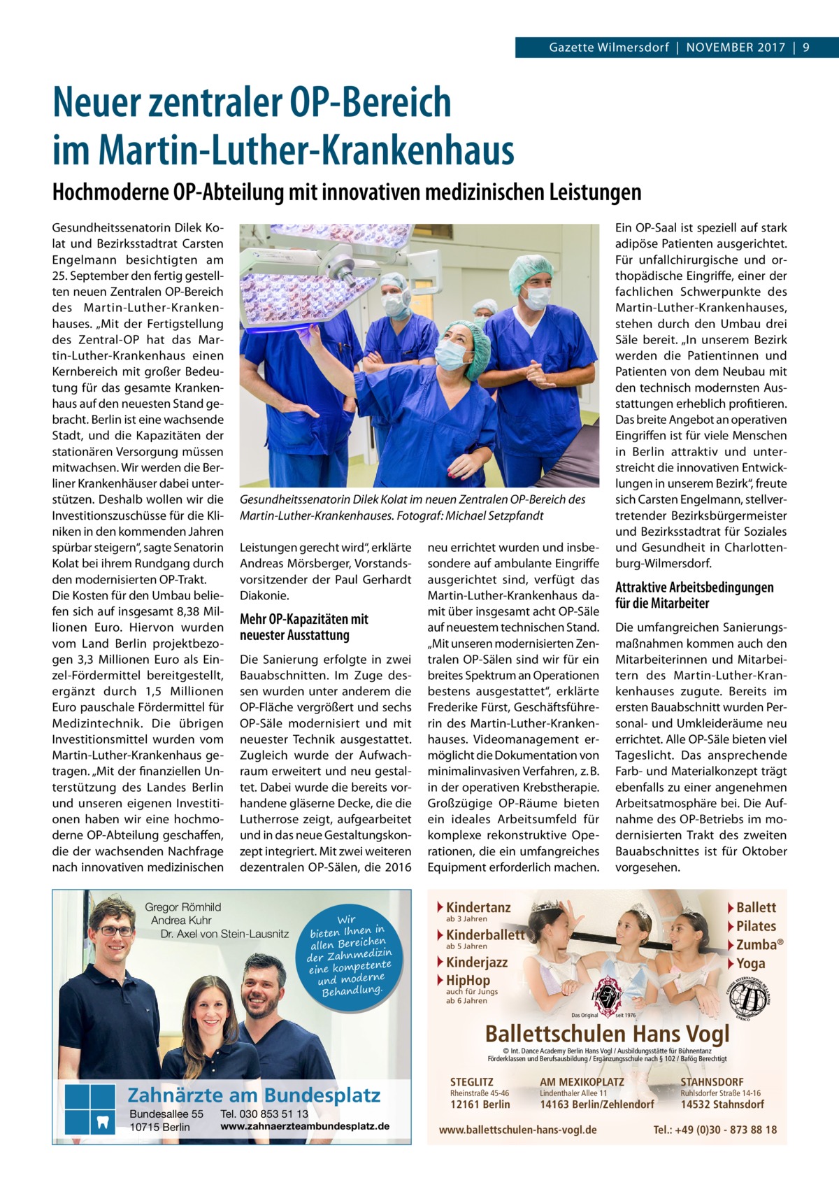 Gazette Wilmersdorf  |  November 2017  |  9  Neuer zentraler OP-Bereich im Martin-Luther-Krankenhaus Hochmoderne OP-Abteilung mit innovativen medizinischen Leistungen Gesundheitssenatorin Dilek Kolat und Bezirksstadtrat Carsten Engelmann besichtigten am 25. September den fertig gestellten neuen Zentralen OP-Bereich des Martin-Luther-Krankenhauses. „Mit der Fertigstellung des Zentral-OP hat das Martin-Luther-Krankenhaus einen Kernbereich mit großer Bedeutung für das gesamte Krankenhaus auf den neuesten Stand gebracht. Berlin ist eine wachsende Stadt, und die Kapazitäten der stationären Versorgung müssen mitwachsen. Wir werden die Berliner Krankenhäuser dabei unterstützen. Deshalb wollen wir die Investitionszuschüsse für die Kliniken in den kommenden Jahren spürbar steigern“, sagte Senatorin Kolat bei ihrem Rundgang durch den modernisierten OP-Trakt. Die Kosten für den Umbau beliefen sich auf insgesamt 8,38 Millionen Euro. Hiervon wurden vom Land Berlin projektbezogen 3,3  Millionen Euro als Einzel-Fördermittel bereitgestellt, ergänzt durch 1,5  Millionen Euro pauschale Fördermittel für Medizintechnik. Die übrigen Investitionsmittel wurden vom Martin-Luther-Krankenhaus getragen. „Mit der finanziellen Unterstützung des Landes Berlin und unseren eigenen Investitionen haben wir eine hochmoderne OP-Abteilung geschaffen, die der wachsenden Nachfrage nach innovativen medizinischen  Gesundheitssenatorin Dilek Kolat im neuen Zentralen OP-Bereich des Martin-Luther-Krankenhauses. Fotograf: Michael Setzpfandt Leistungen gerecht wird“, erklärte Andreas Mörsberger, Vorstandsvorsitzender der Paul Gerhardt Diakonie.  Mehr OP-Kapazitäten mit neuester Ausstattung Die Sanierung erfolgte in zwei Bauabschnitten. Im Zuge dessen wurden unter anderem die OP-Fläche vergrößert und sechs OP-Säle modernisiert und mit neuester Technik ausgestattet. Zugleich wurde der Aufwachraum erweitert und neu gestaltet. Dabei wurde die bereits vorhandene gläserne Decke, die die Lutherrose zeigt, aufgearbeitet und in das neue Gestaltungskonzept integriert. Mit zwei weiteren dezentralen OP-Sälen, die 2016  Gregor Römhild Andrea Kuhr Dr. Axel von Stein-Lausnitz  Wir in bieten Ihnen en allen Bereich izin der Zahnmed nte eine kompete und moderne . Behandlung  neu errichtet wurden und insbesondere auf ambulante Eingriffe ausgerichtet sind, verfügt das Martin-Luther-Krankenhaus damit über insgesamt acht OP-Säle auf neuestem technischen Stand. „Mit unseren modernisierten Zentralen OP-Sälen sind wir für ein breites Spektrum an Operationen bestens ausgestattet“, erklärte Frederike Fürst, Geschäftsführerin des Martin-Luther-Krankenhauses. Videomanagement ermöglicht die Dokumentation von minimalinvasiven Verfahren, z. B. in der operativen Krebstherapie. Großzügige OP-Räume bieten ein ideales Arbeitsumfeld für komplexe rekonstruktive Operationen, die ein umfangreiches Equipment erforderlich machen.  Ein OP-Saal ist speziell auf stark adipöse Patienten ausgerichtet. Für unfallchirurgische und orthopädische Eingriffe, einer der fachlichen Schwerpunkte des Martin-Luther-Krankenhauses, stehen durch den Umbau drei Säle bereit. „In unserem Bezirk werden die Patientinnen und Patienten von dem Neubau mit den technisch modernsten Ausstattungen erheblich profitieren. Das breite Angebot an operativen Eingriffen ist für viele Menschen in Berlin attraktiv und unterstreicht die innovativen Entwicklungen in unserem Bezirk“, freute sich Carsten Engelmann, stellvertretender Bezirksbürgermeister und Bezirksstadtrat für Soziales und Gesundheit in Charlottenburg-Wilmersdorf.  Attraktive Arbeitsbedingungen für die Mitarbeiter Die umfangreichen Sanierungsmaßnahmen kommen auch den Mitarbeiterinnen und Mitarbeitern des Martin-Luther-Krankenhauses zugute. Bereits im ersten Bauabschnitt wurden Personal- und Umkleideräume neu errichtet. Alle OP-Säle bieten viel Tageslicht. Das ansprechende Farb- und Materialkonzept trägt ebenfalls zu einer angenehmen Arbeitsatmosphäre bei. Die Aufnahme des OP-Betriebs im modernisierten Trakt des zweiten Bauabschnittes ist für Oktober vorgesehen.  Kindertanz  Ballett Pilates Zumba® Yoga  ab 3 Jahren  Kinderballett ab 5 Jahren  Kinderjazz HipHop auch für Jungs ab 6 Jahren  Das Original  seit 1976  Ballettschulen Hans Vogl © Int. Dance Academy Berlin Hans Vogl / Ausbildungsstätte für Bühnentanz Förderklassen und Berufsausbildung / Ergänzungsschule nach § 102 / Bafög Berechtigt  Zahnärzte am Bundesplatz Bundesallee 55 10715 Berlin  Tel. 030 853 51 13  www.zahnaerzteambundesplatz.de  STEGLITZ  Rheinstraße 45-46  12161 Berlin  AM MEXIKOPLATZ  STAHNSDORF  14163 Berlin/Zehlendorf  14532 Stahnsdorf  Lindenthaler Allee 11  www.ballettschulen-hans-vogl.de  Ruhlsdorfer Straße 14-16  Tel.: +49 (0)30 - 873 88 18