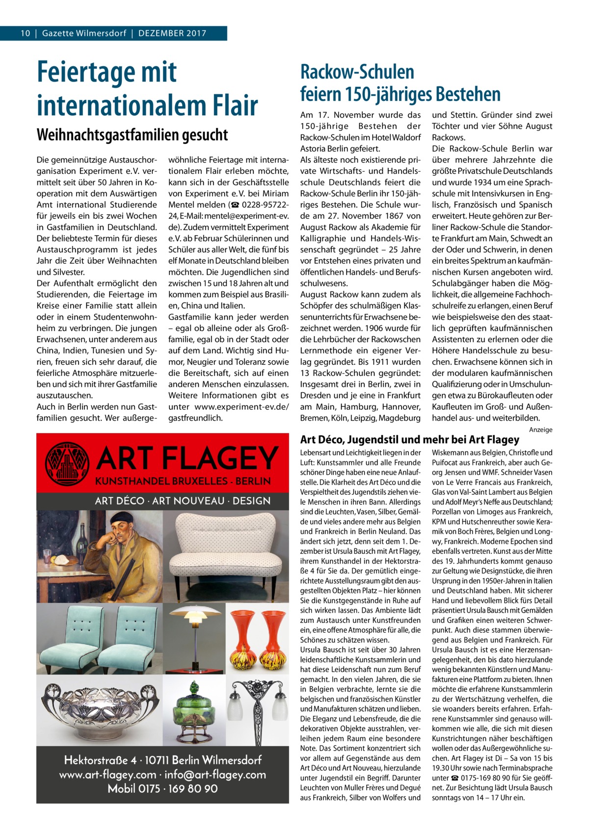 10  |  Gazette Wilmersdorf  |  Dezember 2017  Feiertage mit internationalem Flair Weihnachtsgastfamilien gesucht Die gemeinnützige Austauschorganisation Experiment e. V. vermittelt seit über 50 Jahren in Kooperation mit dem Auswärtigen Amt international Studierende für jeweils ein bis zwei Wochen in Gastfamilien in Deutschland. Der beliebteste Termin für dieses Austauschprogramm ist jedes Jahr die Zeit über Weihnachten und Silvester. Der Aufenthalt ermöglicht den Studierenden, die Feiertage im Kreise einer Familie statt allein oder in einem Studentenwohnheim zu verbringen. Die jungen Erwachsenen, unter anderem aus China, Indien, Tunesien und Syrien, freuen sich sehr darauf, die feierliche Atmosphäre mitzuerleben und sich mit ihrer Gastfamilie auszutauschen. Auch in Berlin werden nun Gastfamilien gesucht. Wer außerge wöhnliche Feiertage mit internationalem Flair erleben möchte, kann sich in der Geschäftsstelle von Experiment e. V. bei Miriam Mentel melden (☎ 0228-9572224, E-Mail: mentel@experiment-ev. de). Zudem vermittelt Experiment e. V. ab Februar Schülerinnen und Schüler aus aller Welt, die fünf bis elf Monate in Deutschland bleiben möchten. Die Jugendlichen sind zwischen 15 und 18 Jahren alt und kommen zum Beispiel aus Brasilien, China und Italien. Gastfamilie kann jeder werden – egal ob alleine oder als Großfamilie, egal ob in der Stadt oder auf dem Land. Wichtig sind Humor, Neugier und Toleranz sowie die Bereitschaft, sich auf einen anderen Menschen einzulassen. Weitere Informationen gibt es unter www.experiment-ev.de/ gastfreundlich.  ART FLAGEY  KUNSTHANDEL BRUXELLES - BERLIN ART DÉCO · ART NOUVEAU · DESIGN  Hektorstraße 4 · 10711 Berlin Wilmersdorf www.art-flagey.com · info@art-flagey.com Mobil 0175 · 169 80 90  Rackow-Schulen feiern 150-jähriges Bestehen Am 17.  November wurde das 150-jährige Bestehen der Rackow-Schulen im Hotel Waldorf Astoria Berlin gefeiert. Als älteste noch existierende private Wirtschafts- und Handelsschule Deutschlands feiert die Rackow-Schule Berlin ihr 150-jähriges Bestehen. Die Schule wurde am 27.  November 1867 von August Rackow als Akademie für Kalligraphie und Handels-Wissenschaft gegründet – 25  Jahre vor Entstehen eines privaten und öffentlichen Handels- und Berufsschulwesens. August Rackow kann zudem als Schöpfer des schulmäßigen Klassenunterrichts für Erwachsene bezeichnet werden. 1906 wurde für die Lehrbücher der Rackowschen Lernmethode ein eigener Verlag gegründet. Bis 1911 wurden 13 Rackow-Schulen gegründet: Insgesamt drei in Berlin, zwei in Dresden und je eine in Frankfurt am Main, Hamburg, Hannover, Bremen, Köln, Leipzig, Magdeburg  und Stettin. Gründer sind zwei Töchter und vier Söhne August Rackows. Die Rackow-Schule Berlin war über mehrere Jahrzehnte die größte Privatschule Deutschlands und wurde 1934 um eine Sprachschule mit Intensivkursen in Englisch, Französisch und Spanisch erweitert. Heute gehören zur Berliner Rackow-Schule die Standorte Frankfurt am Main, Schwedt an der Oder und Schwerin, in denen ein breites Spektrum an kaufmännischen Kursen angeboten wird. Schulabgänger haben die Möglichkeit, die allgemeine Fachhochschulreife zu erlangen, einen Beruf wie beispielsweise den des staatlich geprüften kaufmännischen Assistenten zu erlernen oder die Höhere Handelsschule zu besuchen. Erwachsene können sich in der modularen kaufmännischen Qualifizierung oder in Umschulungen etwa zu Bürokaufleuten oder Kaufleuten im Groß- und Außenhandel aus- und weiterbilden.  Art Déco, Jugendstil und mehr bei Art Flagey Lebensart und Leichtigkeit liegen in der Luft: Kunstsammler und alle Freunde schöner Dinge haben eine neue Anlaufstelle. Die Klarheit des Art Déco und die Verspieltheit des Jugendstils ziehen viele Menschen in ihren Bann. Allerdings sind die Leuchten, Vasen, Silber, Gemälde und vieles andere mehr aus Belgien und Frankreich in Berlin Neuland. Das ändert sich jetzt, denn seit dem 1. Dezember ist Ursula Bausch mit Art Flagey, ihrem Kunsthandel in der Hektorstraße 4 für Sie da. Der gemütlich eingerichtete Ausstellungsraum gibt den ausgestellten Objekten Platz – hier können Sie die Kunstgegenstände in Ruhe auf sich wirken lassen. Das Ambiente lädt zum Austausch unter Kunstfreunden ein, eine offene Atmosphäre für alle, die Schönes zu schätzen wissen. Ursula Bausch ist seit über 30 Jahren leidenschaftliche Kunstsammlerin und hat diese Leidenschaft nun zum Beruf gemacht. In den vielen Jahren, die sie in Belgien verbrachte, lernte sie die belgischen und französischen Künstler und Manufakturen schätzen und lieben. Die Eleganz und Lebensfreude, die die dekorativen Objekte ausstrahlen, verleihen jedem Raum eine besondere Note. Das Sortiment konzentriert sich vor allem auf Gegenstände aus dem Art Déco und Art Nouveau, hierzulande unter Jugendstil ein Begriff. Darunter Leuchten von Muller Frères und Degué aus Frankreich, Silber von Wolfers und  Anzeige  Wiskemann aus Belgien, Christofle und Puifocat aus Frankreich, aber auch Georg Jensen und WMF. Schneider Vasen von Le Verre Francais aus Frankreich, Glas von Val-Saint Lambert aus Belgien und Adolf Meyr‘s Neffe aus Deutschland; Porzellan von Limoges aus Frankreich, KPM und Hutschenreuther sowie Keramik von Boch Frères, Belgien und Longwy, Frankreich. Moderne Epochen sind ebenfalls vertreten. Kunst aus der Mitte des 19. Jahrhunderts kommt genauso zur Geltung wie Designstücke, die ihren Ursprung in den 1950er-Jahren in Italien und Deutschland haben. Mit sicherer Hand und liebevollem Blick fürs Detail präsentiert Ursula Bausch mit Gemälden und Grafiken einen weiteren Schwerpunkt. Auch diese stammen überwiegend aus Belgien und Frankreich. Für Ursula Bausch ist es eine Herzensangelegenheit, den bis dato hierzulande wenig bekannten Künstlern und Manufakturen eine Plattform zu bieten. Ihnen möchte die erfahrene Kunstsammlerin zu der Wertschätzung verhelfen, die sie woanders bereits erfahren. Erfahrene Kunstsammler sind genauso willkommen wie alle, die sich mit diesen Kunstrichtungen näher beschäftigen wollen oder das Außergewöhnliche suchen. Art Flagey ist Di – Sa von 15 bis 19.30 Uhr sowie nach Terminabsprache unter ☎ 0175-169 80 90 für Sie geöffnet. Zur Besichtung lädt Ursula Bausch sonntags von 14 – 17 Uhr ein.