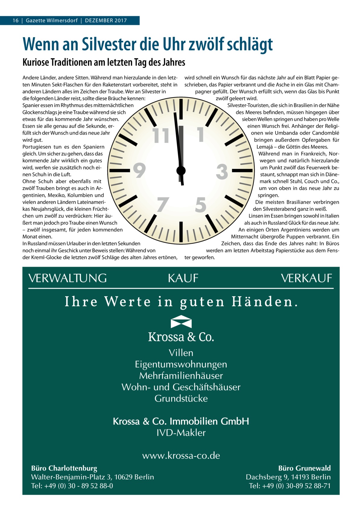 16  |  Gazette Wilmersdorf  |  Dezember 2017  Wenn an Silvester die Uhr zwölf schlägt Kuriose Traditionen am letzten Tag des Jahres Andere Länder, andere Sitten. Während man hierzulande in den letzten Minuten Sekt-Flaschen für den Raketenstart vorbereitet, steht in anderen Ländern alles im Zeichen der Traube. Wer an Silvester in die folgenden Länder reist, sollte diese Bräuche kennen: Spanier essen im Rhythmus des mitternächtlichen Glockenschlags je eine Traube während sie sich etwas für das kommende Jahr wünschen. Essen sie alle genau auf die Sekunde, erfüllt sich der Wunsch und das neue Jahr wird gut. Portugiesen tun es den Spaniern gleich. Um sicher zu gehen, dass das kommende Jahr wirklich ein gutes wird, werfen sie zusätzlich noch einen Schuh in die Luft. Ohne Schuh aber ebenfalls mit zwölf Trauben bringt es auch in Argentinien, Mexiko, Kolumbien und vielen anderen Ländern Lateinamerikas Neujahrsglück, die kleinen Früchtchen um zwölf zu verdrücken: Hier äußert man jedoch pro Traube einen Wunsch – zwölf insgesamt, für jeden kommenden Monat einen. In Russland müssen Urlauber in den letzten Sekunden noch einmal ihr Geschick unter Beweis stellen: Während von der Kreml-Glocke die letzten zwölf Schläge des alten Jahres ertönen,  11  9  7  Büro Charlottenburg Walter-Benjamin-Platz 3, 10629 Berlin Tel: +49 (0) 30 - 89 52 88-0  wird schnell ein Wunsch für das nächste Jahr auf ein Blatt Papier geschrieben, das Papier verbrannt und die Asche in ein Glas mit Champagner gefüllt. Der Wunsch erfüllt sich, wenn das Glas bis Punkt zwölf geleert wird. Silvester-Touristen, die sich in Brasilien in der Nähe des Meeres befinden, müssen hingegen über sieben Wellen springen und haben pro Welle einen Wunsch frei. Anhänger der Religionen wie Umbanda oder Candomblé bringen außerdem Opfergaben für Lemajá – die Göttin des Meeres. Während man in Frankreich, Norwegen und natürlich hierzulande um Punkt zwölf das Feuerwerk bestaunt, schnappt man sich in Dänemark schnell Stuhl, Couch und Co., um von oben in das neue Jahr zu springen. Die meisten Brasilianer verbringen den Silvesterabend ganz in weiß. Linsen im Essen bringen sowohl in Italien als auch in Russland Glück für das neue Jahr. An einigen Orten Argentiniens werden um Mitternacht übergroße Puppen verbrannt. Ein Zeichen, dass das Ende des Jahres naht: In Büros werden am letzten Arbeitstag Papierstücke aus dem Fenster geworfen.  1  3  5  Büro Grunewald Dachsberg 9, 14193 Berlin Tel: +49 (0) 30-89 52 88-71