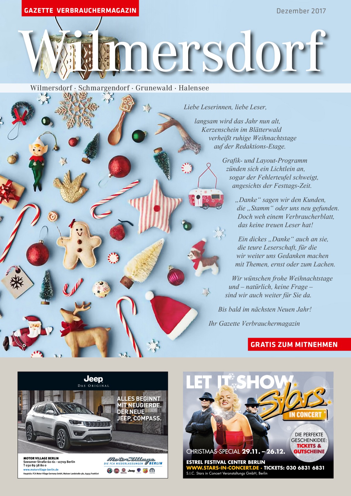 GAZETTE VERBRAUCHERMAGAZIN  Dezember 2017  Wilmersdorf Wilmersdorf · Schmargendorf · Grunewald · Halensee  Liebe Leserinnen, liebe Leser, langsam wird das Jahr nun alt, Kerzenschein im Blätterwald verheißt ruhige Weihnachtstage auf der Redaktions-Etage. Grafik- und Layout-Programm zünden sich ein Lichtlein an, sogar der Fehlerteufel schweigt, angesichts der Festtags-Zeit. „Danke“ sagen wir den Kunden, die „Stamm“ oder uns neu gefunden. Doch weh einem Verbraucherblatt, das keine treuen Leser hat! Ein dickes „Danke“ auch an sie, die teure Leserschaft, für die wir weiter uns Gedanken machen mit Themen, ernst oder zum Lachen. Wir wünschen frohe Weihnachtstage und – natürlich, keine Frage – sind wir auch weiter für Sie da. Bis bald im nächsten Neuen Jahr! Ihr Gazette Verbrauchermagazin GRATIS ZUM MITNEHMEN