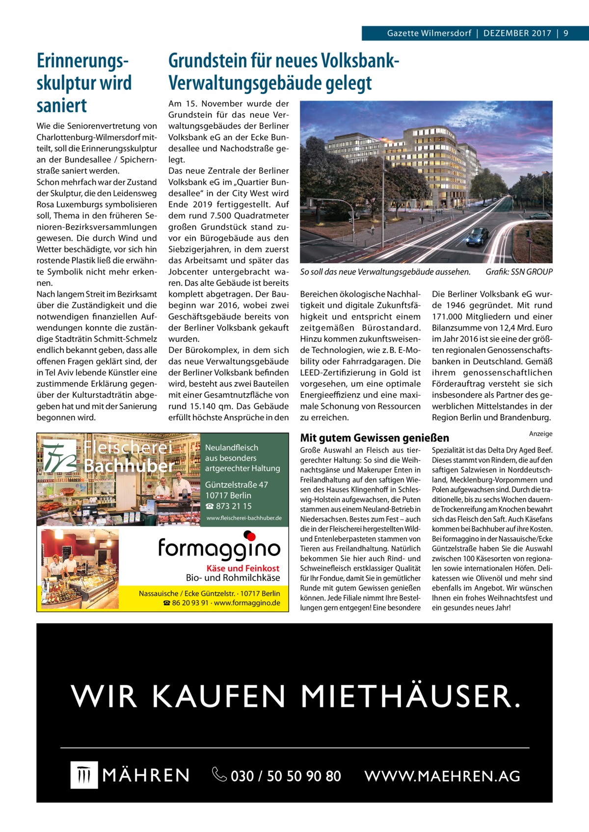 Gazette Wilmersdorf  |  Dezember 2017  |  9  Grundstein für neues VolksbankVerwaltungsgebäude gelegt  Erinnerungs­ skulptur wird saniert Wie die Seniorenvertretung von Charlottenburg-Wilmersdorf mitteilt, soll die Erinnerungsskulptur an der Bundesallee / Spichernstraße saniert werden. Schon mehrfach war der Zustand der Skulptur, die den Leidensweg Rosa Luxemburgs symbolisieren soll, Thema in den früheren Senioren-Bezirksversammlungen gewesen. Die durch Wind und Wetter beschädigte, vor sich hin rostende Plastik ließ die erwähnte Symbolik nicht mehr erkennen. Nach langem Streit im Bezirksamt über die Zuständigkeit und die notwendigen finanziellen Aufwendungen konnte die zuständige Stadträtin Schmitt-Schmelz endlich bekannt geben, dass alle offenen Fragen geklärt sind, der in Tel Aviv lebende Künstler eine zustimmende Erklärung gegenüber der Kulturstadträtin abgegeben hat und mit der Sanierung begonnen wird.  Am 15.  November wurde der Grundstein für das neue Verwaltungsgebäudes der Berliner Volksbank eG an der Ecke Bundesallee und Nachodstraße gelegt. Das neue Zentrale der Berliner Volksbank eG im „Quartier Bundesallee“ in der City West wird Ende 2019 fertiggestellt. Auf dem rund 7.500  Quadratmeter großen Grundstück stand zuvor ein Bürogebäude aus den Siebzigerjahren, in dem zuerst das Arbeitsamt und später das Jobcenter untergebracht waren. Das alte Gebäude ist bereits komplett abgetragen. Der Baubeginn war 2016, wobei zwei Geschäftsgebäude bereits von der Berliner Volksbank gekauft wurden. Der Bürokomplex, in dem sich das neue Verwaltungsgebäude der Berliner Volksbank befinden wird, besteht aus zwei Bauteilen mit einer Gesamtnutzfläche von rund 15.140  qm. Das Gebäude erfüllt höchste Ansprüche in den  Fleischerei Bachhuber  Neulandfleisch Artgerecht aus besonders ition. artgerechter Haltung aus Trad  Güntzelstraße 47 10717 Berlin ☎ 873 21 15 www.fleischerei-bachhuber.de  Käse und Feinkost  Bio- und Rohmilchkäse Nassauische / Ecke Güntzelstr. · 10717 Berlin ☎ 86 20 93 91 · www.formaggino.de  So soll das neue Verwaltungsgebäude aussehen.� Bereichen ökologische Nachhaltigkeit und digitale Zukunftsfähigkeit und entspricht einem zeitgemäßen Bürostandard. Hinzu kommen zukunftsweisende Technologien, wie z. B. E-Mobility oder Fahrradgaragen. Die LEED-Zertifizierung in Gold ist vorgesehen, um eine optimale Energieeffizienz und eine maximale Schonung von Ressourcen zu erreichen.  Die Berliner Volksbank eG wurde 1946 gegründet. Mit rund 171.000 Mitgliedern und einer Bilanzsumme von 12,4 Mrd. Euro im Jahr 2016 ist sie eine der größten regionalen Genossenschaftsbanken in Deutschland. Gemäß ihrem genossenschaftlichen Förderauftrag versteht sie sich insbesondere als Partner des gewerblichen Mittelstandes in der Region Berlin und Brandenburg.  Mit gutem Gewissen genießen Große Auswahl an Fleisch aus tiergerechter Haltung: So sind die Weihnachtsgänse und Makeruper Enten in Freilandhaltung auf den saftigen Wiesen des Hauses Klingenhoff in Schleswig-Holstein aufgewachsen, die Puten stammen aus einem Neuland-Betrieb in Niedersachsen. Bestes zum Fest – auch die in der Fleischerei hergestellten Wildund Entenleberpasteten stammen von Tieren aus Freilandhaltung. Natürlich bekommen Sie hier auch Rind- und Schweinefleisch erstklassiger Qualität für Ihr Fondue, damit Sie in gemütlicher Runde mit gutem Gewissen genießen können. Jede Filiale nimmt Ihre Bestellungen gern entgegen! Eine besondere  Grafik: SSN GROUP  Anzeige  Spezialität ist das Delta Dry Aged Beef. Dieses stammt von Rindern, die auf den saftigen Salzwiesen in Norddeutschland, Mecklenburg-Vorpommern und Polen aufgewachsen sind. Durch die traditionelle, bis zu sechs Wochen dauernde Trockenreifung am Knochen bewahrt sich das Fleisch den Saft. Auch Käsefans kommen bei Bachhuber auf ihre Kosten. Bei formaggino in der Nassauische/Ecke Güntzelstraße haben Sie die Auswahl zwischen 100 Käsesorten von regionalen sowie internationalen Höfen. Delikatessen wie Olivenöl und mehr sind ebenfalls im Angebot. Wir wünschen Ihnen ein frohes Weihnachtsfest und ein gesundes neues Jahr!