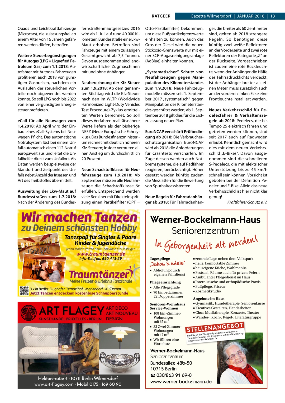 RATGEER Quads und Leichtkraftfahrzeuge (Microcars), die zulassungsfrei ab einem Alter von 16 Jahren gefahren werden dürfen, betroffen. Weitere Steuerbegünstigungen für Autogas (LPG = Liquefied Petroleum Gas) zum 1.1.2018: Autofahrer mit Autogas-Fahrzeugen profitieren auch 2018 von günstigen Gaspreisen, nachdem ein Auslaufen der steuerlichen Vorteile noch abgewendet werden konnte. So soll LPG noch bis 2022 von einer vergünstigten Energiesteuer profitieren. eCall für alle Neuwagen zum 1.4.2018: Ab April wird der Einbau eines eCall-Systems bei Neuwagen Pflicht. Das automatische Notrufsystem löst bei einem Unfall automatisch einen 112-Notruf europaweit aus und leitet die Unfallhelfer direkt zum Unfallort. Als Daten werden beispielsweise der Standort und Zeitpunkt des Unfalls nebst Anzahl der Insassen und Art des Treibstoffes übermittelt. Ausweitung der Lkw-Maut auf Bundesstraßen zum 1.7.2018: Nach der Änderung des Bundes fernstraßenmautgesetzes 2016 wird ab 1. Juli auf rund 40.000 Kilometern Bundesstraße eine LkwMaut erhoben. Betroffen sind Fahrzeuge mit einem zulässigen Gesamtgewicht ab 7,5 Tonnen. Davon ausgenommen sind landwirtschaftliche Zugmaschinen mit und ohne Anhänger. Neuberechnung der Kfz-Steuer zum 1.9.2018: Ab dem genannten Stichtag wird die Kfz-Steuer nach den im WLTP (Worldwide Harmonized Light-Duty Vehicles Test Procedure)-Zyklus ermittelten Werten berechnet. So soll dieses Verfahren realitätsnähere Werte liefern als der bisherige NEFZ (Neue Europäische Fahrzyklus). Das Bundesfinanzministerium rechnet mit deutlich höheren Kfz-Steuern; Insider vermuten einen Anstieg um durchschnittlich 20 Prozent. Neue Schadstoffklasse für Neufahrzeuge zum 1.9.2018: Ab September müssen alle Neufahrzeuge die Schadstoffklasse 6c erfüllen. Entsprechend werden viele Benziner mit Direkteinspritzung einen Partikelfilter (OPF =  Gazette Wilmersdorf  |  Januar 2018  |  13  Otto-Partikelfilter) bekommen, um diese Rußpartikelgrenzwerte einhalten zu können. Auch das Gros der Diesel wird die neuen Stickoxid-Grenzwerte nur mit einer SCR-Abgasreinigungsanlage (AdBlue) einhalten können. „Systematischer“ Schutz von Neufahrzeugen gegen Manipulation des Kilometerstandes zum 1.9.2018: Neue Fahrzeugmodelle müssen seit 1. September 2017 „systematisch“ gegen Manipulation des Kilometerstandes geschützt werden; ab 1. September 2018 gilt dies für die Erstzulassung neuer Pkw. EuroNCAP verschärft Prüfbedingung ab 2018: Die Verbraucherschutzorganisation EuroNCAP wird ab 2018 die Anforderungen für Crashtests verschärfen. Im Zuge dessen werden auch Notbremssysteme, die auf Radfahrer reagieren, berücksichtigt. Höher gesetzt werden künftig zudem die Messlatten für die Bewertung von Spurhalteassistenten. Neue Regeln für Fahrradanhänger ab 2018: Für Fahrradanhän ger, die breiter als 60 Zentimeter sind, gelten ab 2018 strengere Regeln. So benötigen diese künftig zwei weiße Reflektoren an der Vorderseite und zwei rote Reflektoren der Kategorie „Z“ an der Rückseite. Vorgeschrieben ist zudem eine rote Rückleuchte, wenn der Anhänger die Hälfe des Fahrradrücklichts verdeckt. Ist der Anhänger breiter als einen Meter, muss zusätzlich auch an der vorderen linken Ecke eine Frontleuchte installiert werden. Neues Verkehrsschild für Pedelecfahrer & Verhaltensregeln ab 2018: Pedelecs, die bis Tempo 25 elektrisch fahren und getreten werden können, sind seit 2017 auch auf Radwegen erlaubt. Kenntlich gemacht wird dies mit dem neuen Verkehrsschild „E-Bikes“. Davon ausgenommen sind die schnelleren S-Pedelecs, die mit elektrischer Unterstützung bis zu 45  km/h schnell sein können. Vorsicht ist geboten bei der Definition Pedelec und E-Bike. Allein das neue Verkehrsschild ist hier nicht klar genug! � Kraftfahrer-Schutz e. V.  Werner-Bockelmann-Haus Seniorenzentrum Tagespflege ■ Abholung durch eigenen Fahrdienst Pflegeeinrichtung ■ Alle Pflegegrade ■ 70 Einbettzimmer, 22 Doppelzimmer  ART FLAGEY  ART DÉCO ART NOUVEAU KUNSTHANDEL BRUXELLES - BERLIN DESIGN  Hektorstraße 4 · 10711 Berlin Wilmersdorf www.art-flagey.com · Mobil 0175 · 169 80 90  Senioren-Wohnhaus Service-Wohnen ■ 108 Ein-ZimmerWohnungen mit 35 m2 ■ 32 Zwei-ZimmerWohnungen mit 47 m2 ■ Wir führen eine Warteliste  ■ zentrale Lage neben dem Volkspark ■ helle, komfortable Zimmer ■ hauseigene Küche, Wahlmenüs ■ Festsaal, Räume auch für private Feiern ■ Ambulanter Pflegedienst im Haus ■ Internistische und orthopädische Praxis ■ Fußpflege, Friseur ■ Kosmetikstudio Angebote im Haus ■ Gymnastik, Hundetherapie, Seniorenkurse ■ Kreatives Gestalten, Handarbeiten ■ Chor, Musiktherapie, Konzerte, Theater ■ Wander-, Koch-, Kegel-, Literaturgruppe  STELLENAN  GEBOT  e neue d suchen ein werbung: Pflege tätig un e Be Sind Sie in der g? Wir freuen uns auf Ihr run rde sfo rau e He bockelmann.d job@werner Werner-Bockelmann-Haus Seniorenzentrum Bundesallee 48b-50 10715 Berlin ☎ 030/863 91 69-0 www.werner-bockelmann.de