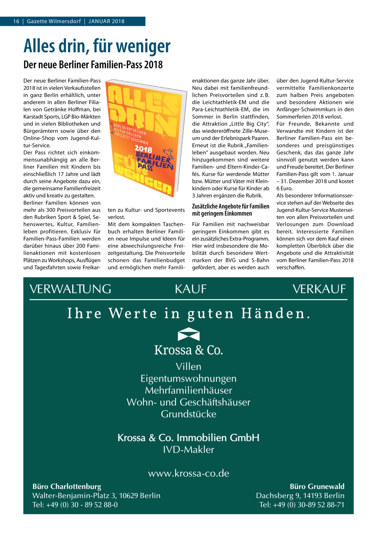 16  |  Gazette Wilmersdorf  |  Januar 2018  Alles drin, für weniger Der neue Berliner Familien-Pass 2018 Der neue Berliner Familien-Pass 2018 ist in vielen Verkaufsstellen in ganz Berlin erhältlich, unter anderem in allen Berliner Filialen von Getränke Hoffman, bei Karstadt Sports, LGP Bio-Märkten und in vielen Bibliotheken und Bürgerämtern sowie über den Online-Shop vom Jugend-Kultur-Service. Der Pass richtet sich einkommensunabhängig an alle Berliner Familien mit Kindern bis einschließlich 17 Jahre und lädt durch seine Angebote dazu ein, die gemeinsame Familienfreizeit aktiv und kreativ zu gestalten. Berliner Familien können von mehr als 300 Preisvorteilen aus den Rubriken Sport & Spiel, Sehenswertes, Kultur, Familienleben profitieren. Exklusiv für Familien-Pass-Familien werden darüber hinaus über 200 Familienaktionen mit kostenlosen Plätzen zu Workshops, Ausflügen und Tagesfahrten sowie Freikar enaktionen das ganze Jahr über. Neu dabei mit familienfreundlichen Preisvorteilen sind z. B. die Leichtathletik-EM und die Para-Leichtathletik-EM, die im Sommer in Berlin stattfinden, die Attraktion „Little Big City“, das wiedereröffnete Zille-Museum und der Erlebnispark Paaren. Erneut ist die Rubrik „Familienleben“ ausgebaut worden. Neu hinzugekommen sind weitere Familien- und Eltern-Kinder-Cafés. Kurse für werdende Mütter bzw. Mütter und Väter mit Kleinkindern oder Kurse für Kinder ab 3 Jahren ergänzen die Rubrik. ten zu Kultur- und Sportevents verlost. Mit dem kompakten Taschenbuch erhalten Berliner Familien neue Impulse und Ideen für eine abwechslungsreiche Freizeitgestaltung. Die Preisvorteile schonen das Familienbudget und ermöglichen mehr Famili Büro Charlottenburg Walter-Benjamin-Platz 3, 10629 Berlin Tel: +49 (0) 30 - 89 52 88-0  Zusätzliche Angebote für Familien mit geringem Einkommen Für Familien mit nachweisbar geringem Einkommen gibt es ein zusätzliches Extra-Programm. Hier wird insbesondere die Mobilität durch besondere Wertmarken der BVG und S-Bahn gefördert, aber es werden auch  über den Jugend-Kultur-Service vermittelte Familienkonzerte zum halben Preis angeboten und besondere Aktionen wie Anfänger-Schwimmkurs in den Sommerferien 2018 verlost. Für Freunde, Bekannte und Verwandte mit Kindern ist der Berliner Familien-Pass ein besonderes und preisgünstiges Geschenk, das das ganze Jahr sinnvoll genutzt werden kann und Freude bereitet. Der Berliner Familien-Pass gilt vom 1. Januar – 31. Dezember 2018 und kostet 6 Euro. Als besonderer Informationsservice stehen auf der Webseite des Jugend-Kultur-Service Musterseiten von allen Preisvorteilen und Verlosungen zum Download bereit. Interessierte Familien können sich vor dem Kauf einen kompletten Überblick über die Angebote und die Attraktivität vom Berliner Familien-Pass 2018 verschaffen.  Büro Grunewald Dachsberg 9, 14193 Berlin Tel: +49 (0) 30-89 52 88-71