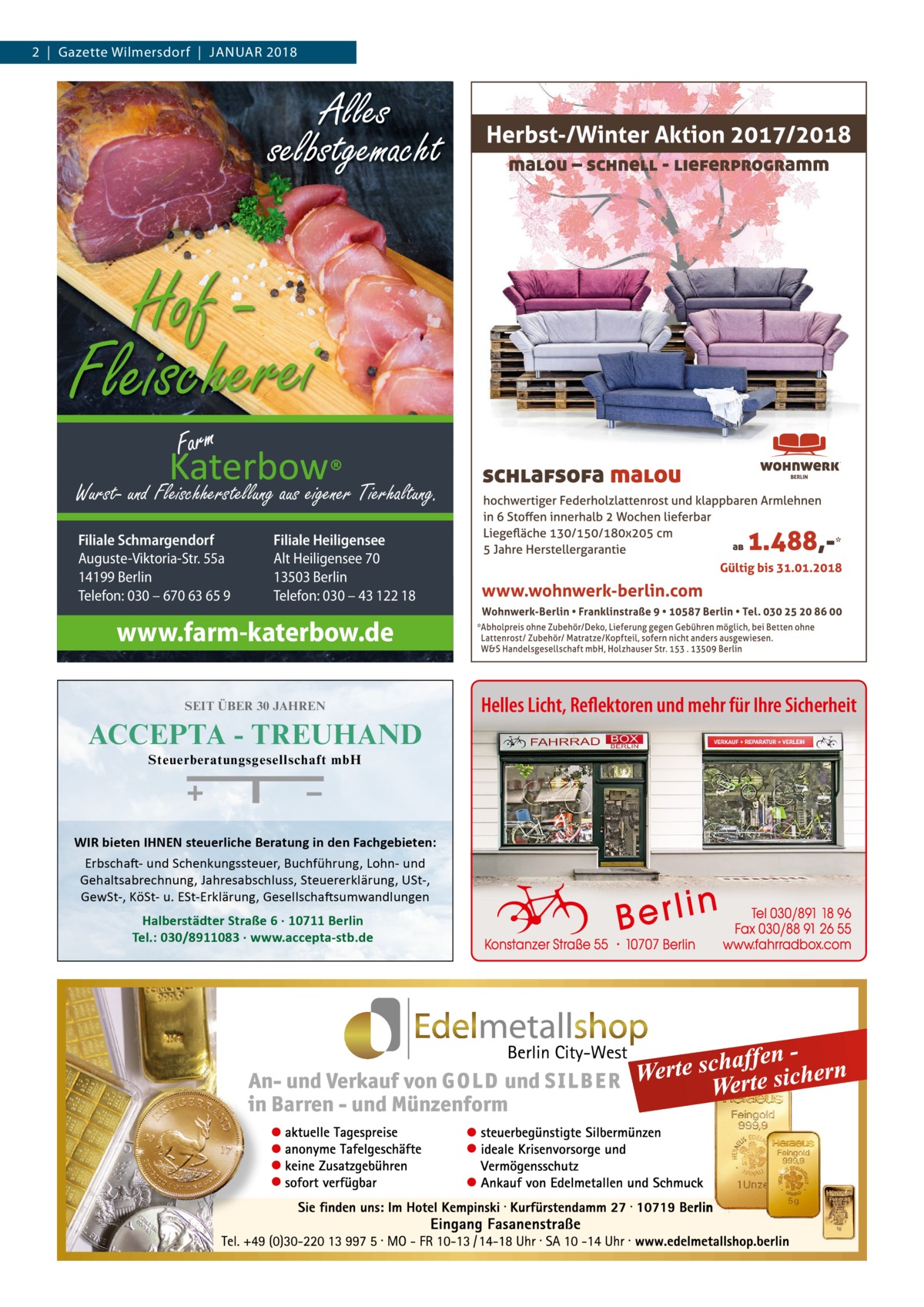 2  |  Gazette Wilmersdorf  |  Januar 2018  Alles selbstgemacht  Hof Fleischerei Wurst- und Fleischherstellung aus eigener Tierhaltung. Filiale Schmargendorf Auguste-Viktoria-Str. 55a 14199 Berlin Telefon: 030 – 670 63 65 9  Filiale Heiligensee Alt Heiligensee 70 13503 Berlin Telefon: 030 – 43 122 18  www.farm-katerbow.de SEIT ÜBER 30 JAHREN  ACCEPTA - TREUHAND Steuerberatungsgesellschaft mbH  WIR bieten IHNEN steuerliche Beratung in den Fachgebieten: Erbschaft- und Schenkungssteuer, Buchführung, Lohn- und Gehaltsabrechnung, Jahresabschluss, Steuererklärung, USt-, GewSt-, KöSt- u. ESt-Erklärung, Gesellschaftsumwandlungen  Halberstädter Straße 6 · 10711 Berlin Tel.: 030/8911083 · www.accepta-stb.de  Helles Licht, Reflektoren und mehr für Ihre Sicherheit