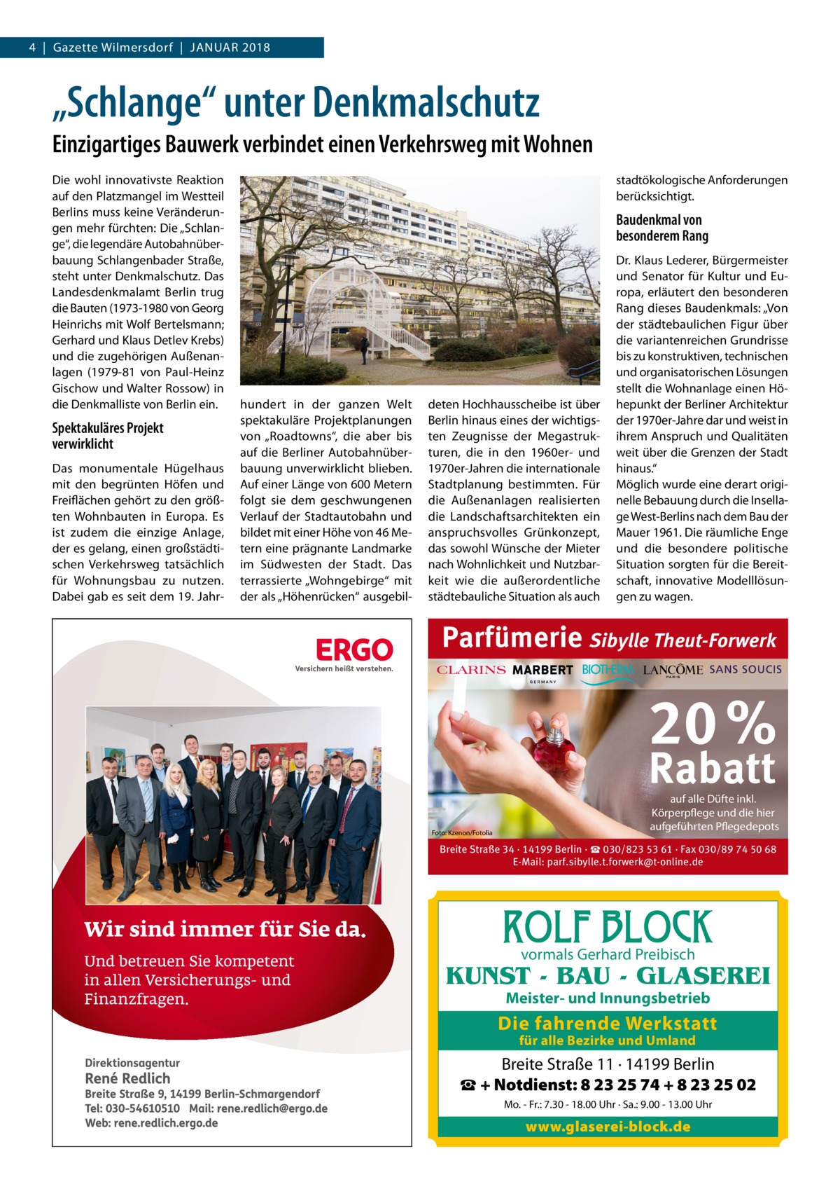 4  |  Gazette Wilmersdorf  |  Januar 2018  „Schlange“ unter Denkmalschutz Einzigartiges Bauwerk verbindet einen Verkehrsweg mit Wohnen Die wohl innovativste Reaktion auf den Platzmangel im Westteil Berlins muss keine Veränderungen mehr fürchten: Die „Schlange“, die legendäre Autobahnüberbauung Schlangenbader Straße, steht unter Denkmalschutz. Das Landesdenkmalamt Berlin trug die Bauten (1973-1980 von Georg Heinrichs mit Wolf Bertelsmann; Gerhard und Klaus Detlev Krebs) und die zugehörigen Außenanlagen (1979-81 von Paul-Heinz Gischow und Walter Rossow) in die Denkmalliste von Berlin ein.  Spektakuläres Projekt verwirklicht Das monumentale Hügelhaus mit den begrünten Höfen und Freiflächen gehört zu den größten Wohnbauten in Europa. Es ist zudem die einzige Anlage, der es gelang, einen großstädtischen Verkehrsweg tatsächlich für Wohnungsbau zu nutzen. Dabei gab es seit dem 19. Jahr stadtökologische Anforderungen berücksichtigt.  Baudenkmal von besonderem Rang  hundert in der ganzen Welt spektakuläre Projektplanungen von „Roadtowns“, die aber bis auf die Berliner Autobahnüberbauung unverwirklicht blieben. Auf einer Länge von 600 Metern folgt sie dem geschwungenen Verlauf der Stadtautobahn und bildet mit einer Höhe von 46 Metern eine prägnante Landmarke im Südwesten der Stadt. Das terrassierte „Wohngebirge“ mit der als „Höhenrücken“ ausgebil deten Hochhausscheibe ist über Berlin hinaus eines der wichtigsten Zeugnisse der Megastrukturen, die in den 1960er- und 1970er-Jahren die internationale Stadtplanung bestimmten. Für die Außenanlagen realisierten die Landschaftsarchitekten ein anspruchsvolles Grünkonzept, das sowohl Wünsche der Mieter nach Wohnlichkeit und Nutzbarkeit wie die außerordentliche städtebauliche Situation als auch  Dr. Klaus Lederer, Bürgermeister und Senator für Kultur und Europa, erläutert den besonderen Rang dieses Baudenkmals: „Von der städtebaulichen Figur über die variantenreichen Grundrisse bis zu konstruktiven, technischen und organisatorischen Lösungen stellt die Wohnanlage einen Höhepunkt der Berliner Architektur der 1970er-Jahre dar und weist in ihrem Anspruch und Qualitäten weit über die Grenzen der Stadt hinaus.“ Möglich wurde eine derart originelle Bebauung durch die Insellage West-Berlins nach dem Bau der Mauer 1961. Die räumliche Enge und die besondere politische Situation sorgten für die Bereitschaft, innovative Modelllösungen zu wagen.  Parfümerie Sibylle Theut-Forwerk  20 % Rabatt Foto: Kzenon/Fotolia  auf alle Düfte inkl. Körperpflege und die hier aufgeführten Pflegedepots  Breite Straße 34 · 14199 Berlin · ☎ 030/823 53 61 · Fax 030/89 74 50 68 E-Mail: parf.sibylle.t.forwerk@t-online.de  ROLF BLOCK vormals Gerhard Preibisch  KUNST - BAU - GLASEREI Meister- und Innungsbetrieb  Die fahrende Werkstatt für alle Bezirke und Umland  Breite Straße 11 · 14199 Berlin ☎ + Notdienst: 8 23 25 74 + 8 23 25 02 Mo. - Fr.: 7.30 - 18.00 Uhr · Sa.: 9.00 - 13.00 Uhr  www.glaserei-block.de