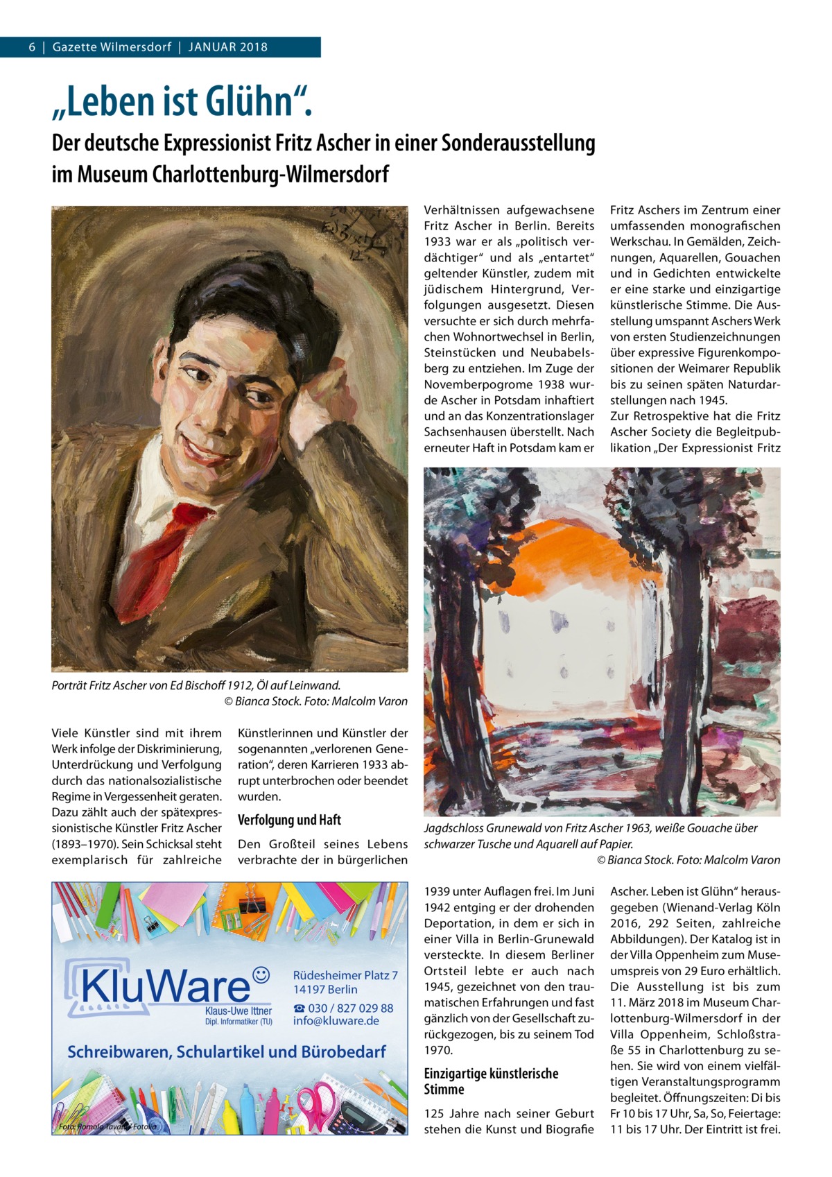 6  |  Gazette Wilmersdorf  |  Januar 2018  „Leben ist Glühn“. Der deutsche Expressionist Fritz Ascher in einer Sonderausstellung im Museum Charlottenburg-Wilmersdorf Verhältnissen aufgewachsene Fritz Ascher in Berlin. Bereits 1933 war er als „politisch verdächtiger“ und als „entartet“ geltender Künstler, zudem mit jüdischem Hintergrund, Verfolgungen ausgesetzt. Diesen versuchte er sich durch mehrfachen Wohnortwechsel in Berlin, Steinstücken und Neubabelsberg zu entziehen. Im Zuge der Novemberpogrome 1938 wurde Ascher in Potsdam inhaftiert und an das Konzentrationslager Sachsenhausen überstellt. Nach erneuter Haft in Potsdam kam er  Fritz Aschers im Zentrum einer umfassenden monografischen Werkschau. In Gemälden, Zeichnungen, Aquarellen, Gouachen und in Gedichten entwickelte er eine starke und einzigartige künstlerische Stimme. Die Ausstellung umspannt Aschers Werk von ersten Studienzeichnungen über expressive Figurenkompositionen der Weimarer Republik bis zu seinen späten Naturdarstellungen nach 1945. Zur Retrospektive hat die Fritz Ascher Society die Begleitpublikation „Der Expressionist Fritz  Porträt Fritz Ascher von Ed Bischoff 1912, Öl auf Leinwand. � © Bianca Stock. Foto: Malcolm Varon Viele Künstler sind mit ihrem Werk infolge der Diskriminierung, Unterdrückung und Verfolgung durch das nationalsozialistische Regime in Vergessenheit geraten. Dazu zählt auch der spätexpressionistische Künstler Fritz Ascher (1893–1970). Sein Schicksal steht exemplarisch für zahlreiche  Künstlerinnen und Künstler der sogenannten „verlorenen Generation“, deren Karrieren 1933 abrupt unterbrochen oder beendet wurden.  Verfolgung und Haft Den Großteil seines Lebens verbrachte der in bürgerlichen  Rüdesheimer Platz 7 14197 Berlin Klaus-Uwe Ittner  Dipl. Informatiker (TU)  ☎ 030 / 827 029 88 info@kluware.de  Schreibwaren, Schulartikel und Bürobedarf  Jagdschloss Grunewald von Fritz Ascher 1963, weiße Gouache über schwarzer Tusche und Aquarell auf Papier. � © Bianca Stock. Foto: Malcolm Varon 1939 unter Auflagen frei. Im Juni 1942 entging er der drohenden Deportation, in dem er sich in einer Villa in Berlin-Grunewald versteckte. In diesem Berliner Ortsteil lebte er auch nach 1945, gezeichnet von den traumatischen Erfahrungen und fast gänzlich von der Gesellschaft zurückgezogen, bis zu seinem Tod 1970.  Einzigartige künstlerische Stimme Foto: Romolo Tavani / Fotolia  125  Jahre nach seiner Geburt stehen die Kunst und Biografie  Ascher. Leben ist Glühn“ herausgegeben (Wienand-Verlag Köln 2016, 292 Seiten, zahlreiche Abbildungen). Der Katalog ist in der Villa Oppenheim zum Museumspreis von 29 Euro erhältlich. Die Ausstellung ist bis zum 11. März 2018 im Museum Charlottenburg-Wilmersdorf in der Villa Oppenheim, Schloßstraße 55 in Charlottenburg zu sehen. Sie wird von einem vielfältigen Veranstaltungsprogramm begleitet. Öffnungszeiten: Di bis Fr 10 bis 17 Uhr, Sa, So, Feiertage: 11 bis 17 Uhr. Der Eintritt ist frei.