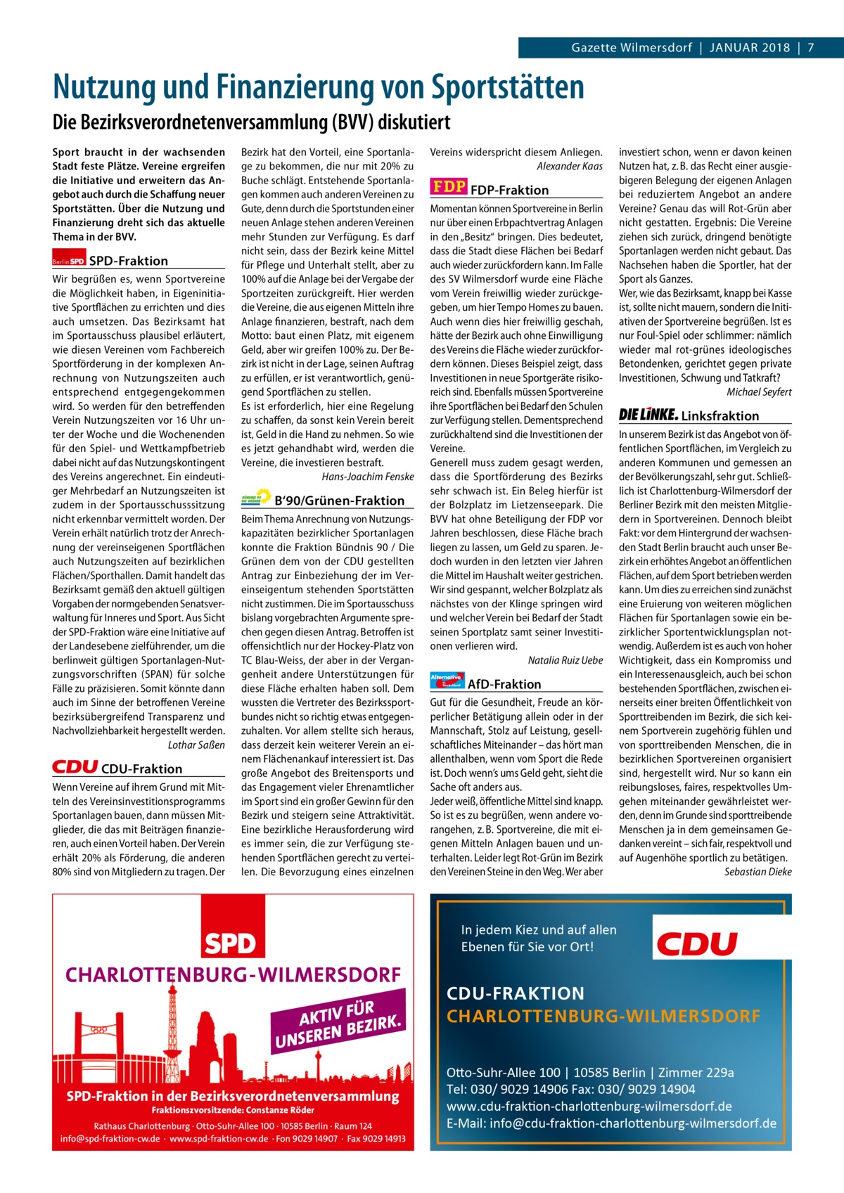 Gazette Wilmersdorf  |  Januar 2018  |  7  Gazette Charlottenburg & Wilmersdorf  Nutzung und Finanzierung von Sportstätten Die Bezirksverordnetenversammlung (BVV) diskutiert Sport braucht in der wachsenden Stadt feste Plätze. Vereine ergreifen die Initiative und erweitern das Angebot auch durch die Schaﬀung neuer Sportstätten. Über die Nutzung und Finanzierung dreht sich das aktuelle Thema in der BVV. Berlin  SPD-Fraktion  Wir begrüßen es, wenn Sportvereine die Möglichkeit haben, in Eigeninitiative Sportflächen zu errichten und dies auch umsetzen. Das Bezirksamt hat im Sportausschuss plausibel erläutert, wie diesen Vereinen vom Fachbereich Sportförderung in der komplexen Anrechnung von Nutzungszeiten auch entsprechend entgegengekommen wird. So werden für den betreffenden Verein Nutzungszeiten vor 16 Uhr unter der Woche und die Wochenenden für den Spiel- und Wettkampfbetrieb dabei nicht auf das Nutzungskontingent des Vereins angerechnet. Ein eindeutiger Mehrbedarf an Nutzungszeiten ist zudem in der Sportausschusssitzung nicht erkennbar vermittelt worden. Der Verein erhält natürlich trotz der Anrechnung der vereinseigenen Sportflächen auch Nutzungszeiten auf bezirklichen Flächen/Sporthallen. Damit handelt das Bezirksamt gemäß den aktuell gültigen Vorgaben der normgebenden Senatsverwaltung für Inneres und Sport. Aus Sicht der SPD-Fraktion wäre eine Initiative auf der Landesebene zielführender, um die berlinweit gültigen Sportanlagen-Nutzungsvorschriften (SPAN) für solche Fälle zu präzisieren. Somit könnte dann auch im Sinne der betroffenen Vereine bezirksübergreifend Transparenz und Nachvollziehbarkeit hergestellt werden. Lothar Saßen  CDU-Fraktion Wenn Vereine auf ihrem Grund mit Mitteln des Vereinsinvestitionsprogramms Sportanlagen bauen, dann müssen Mitglieder, die das mit Beiträgen finanzieren, auch einen Vorteil haben. Der Verein erhält 20% als Förderung, die anderen 80% sind von Mitgliedern zu tragen. Der  Bezirk hat den Vorteil, eine Sportanlage zu bekommen, die nur mit 20% zu Buche schlägt. Entstehende Sportanlagen kommen auch anderen Vereinen zu Gute, denn durch die Sportstunden einer neuen Anlage stehen anderen Vereinen mehr Stunden zur Verfügung. Es darf nicht sein, dass der Bezirk keine Mittel für Pflege und Unterhalt stellt, aber zu 100% auf die Anlage bei der Vergabe der Sportzeiten zurückgreift. Hier werden die Vereine, die aus eigenen Mitteln ihre Anlage finanzieren, bestraft, nach dem Motto: baut einen Platz, mit eigenem Geld, aber wir greifen 100% zu. Der Bezirk ist nicht in der Lage, seinen Auftrag zu erfüllen, er ist verantwortlich, genügend Sportflächen zu stellen. Es ist erforderlich, hier eine Regelung zu schaffen, da sonst kein Verein bereit ist, Geld in die Hand zu nehmen. So wie es jetzt gehandhabt wird, werden die Vereine, die investieren bestraft. Hans-Joachim Fenske  B‘90/Grünen-Fraktion Beim Thema Anrechnung von Nutzungskapazitäten bezirklicher Sportanlagen konnte die Fraktion Bündnis 90 / Die Grünen dem von der CDU gestellten Antrag zur Einbeziehung der im Vereinseigentum stehenden Sportstätten nicht zustimmen. Die im Sportausschuss bislang vorgebrachten Argumente sprechen gegen diesen Antrag. Betroffen ist offensichtlich nur der Hockey-Platz von TC Blau-Weiss, der aber in der Vergangenheit andere Unterstützungen für diese Fläche erhalten haben soll. Dem wussten die Vertreter des Bezirkssportbundes nicht so richtig etwas entgegenzuhalten. Vor allem stellte sich heraus, dass derzeit kein weiterer Verein an einem Flächenankauf interessiert ist. Das große Angebot des Breitensports und das Engagement vieler Ehrenamtlicher im Sport sind ein großer Gewinn für den Bezirk und steigern seine Attraktivität. Eine bezirkliche Herausforderung wird es immer sein, die zur Verfügung stehenden Sportflächen gerecht zu verteilen. Die Bevorzugung eines einzelnen  Vereins widerspricht diesem Anliegen. Alexander Kaas  FDP-Fraktion Momentan können Sportvereine in Berlin nur über einen Erbpachtvertrag Anlagen in den „Besitz“ bringen. Dies bedeutet, dass die Stadt diese Flächen bei Bedarf auch wieder zurückfordern kann. Im Falle des SV Wilmersdorf wurde eine Fläche vom Verein freiwillig wieder zurückgegeben, um hier Tempo Homes zu bauen. Auch wenn dies hier freiwillig geschah, hätte der Bezirk auch ohne Einwilligung des Vereins die Fläche wieder zurückfordern können. Dieses Beispiel zeigt, dass Investitionen in neue Sportgeräte risikoreich sind. Ebenfalls müssen Sportvereine ihre Sportflächen bei Bedarf den Schulen zur Verfügung stellen. Dementsprechend zurückhaltend sind die Investitionen der Vereine. Generell muss zudem gesagt werden, dass die Sportförderung des Bezirks sehr schwach ist. Ein Beleg hierfür ist der Bolzplatz im Lietzenseepark. Die BVV hat ohne Beteiligung der FDP vor Jahren beschlossen, diese Fläche brach liegen zu lassen, um Geld zu sparen. Jedoch wurden in den letzten vier Jahren die Mittel im Haushalt weiter gestrichen. Wir sind gespannt, welcher Bolzplatz als nächstes von der Klinge springen wird und welcher Verein bei Bedarf der Stadt seinen Sportplatz samt seiner Investitionen verlieren wird. Natalia Ruiz Uebe Alternative für  Deutschland  AfD-Fraktion  Gut für die Gesundheit, Freude an körperlicher Betätigung allein oder in der Mannschaft, Stolz auf Leistung, gesellschaftliches Miteinander – das hört man allenthalben, wenn vom Sport die Rede ist. Doch wenn’s ums Geld geht, sieht die Sache oft anders aus. Jeder weiß, öffentliche Mittel sind knapp. So ist es zu begrüßen, wenn andere vorangehen, z. B. Sportvereine, die mit eigenen Mitteln Anlagen bauen und unterhalten. Leider legt Rot-Grün im Bezirk den Vereinen Steine in den Weg. Wer aber  investiert schon, wenn er davon keinen Nutzen hat, z. B. das Recht einer ausgiebigeren Belegung der eigenen Anlagen bei reduziertem Angebot an andere Vereine? Genau das will Rot-Grün aber nicht gestatten. Ergebnis: Die Vereine ziehen sich zurück, dringend benötigte Sportanlagen werden nicht gebaut. Das Nachsehen haben die Sportler, hat der Sport als Ganzes. Wer, wie das Bezirksamt, knapp bei Kasse ist, sollte nicht mauern, sondern die Initiativen der Sportvereine begrüßen. Ist es nur Foul-Spiel oder schlimmer: nämlich wieder mal rot-grünes ideologisches Betondenken, gerichtet gegen private Investitionen, Schwung und Tatkraft? Michael Seyfert  Linksfraktion In unserem Bezirk ist das Angebot von öffentlichen Sportflächen, im Vergleich zu anderen Kommunen und gemessen an der Bevölkerungszahl, sehr gut. Schließlich ist Charlottenburg-Wilmersdorf der Berliner Bezirk mit den meisten Mitgliedern in Sportvereinen. Dennoch bleibt Fakt: vor dem Hintergrund der wachsenden Stadt Berlin braucht auch unser Bezirk ein erhöhtes Angebot an öffentlichen Flächen, auf dem Sport betrieben werden kann. Um dies zu erreichen sind zunächst eine Eruierung von weiteren möglichen Flächen für Sportanlagen sowie ein bezirklicher Sportentwicklungsplan notwendig. Außerdem ist es auch von hoher Wichtigkeit, dass ein Kompromiss und ein Interessenausgleich, auch bei schon bestehenden Sportflächen, zwischen einerseits einer breiten Öffentlichkeit von Sporttreibenden im Bezirk, die sich keinem Sportverein zugehörig fühlen und von sporttreibenden Menschen, die in bezirklichen Sportvereinen organisiert sind, hergestellt wird. Nur so kann ein reibungsloses, faires, respektvolles Umgehen miteinander gewährleistet werden, denn im Grunde sind sporttreibende Menschen ja in dem gemeinsamen Gedanken vereint – sich fair, respektvoll und auf Augenhöhe sportlich zu betätigen. Sebastian Dieke  In jedem Kiez und auf allen Ebenen für Sie vor Ort!  CDU-FRAKTION CHARLOTTENBURG-WILMERSDORF  SPD-Fraktion in der Bezirksverordnetenversammlung Fraktionszvorsitzende: Constanze Röder  Otto-Suhr-Allee 100 | 10585 Berlin | Zimmer 229a Tel: 030/ 9029 14906 Fax: 030/ 9029 14904 www.cdu-fraktion-charlottenburg-wilmersdorf.de E-Mail: info@cdu-fraktion-charlottenburg-wilmersdorf.de