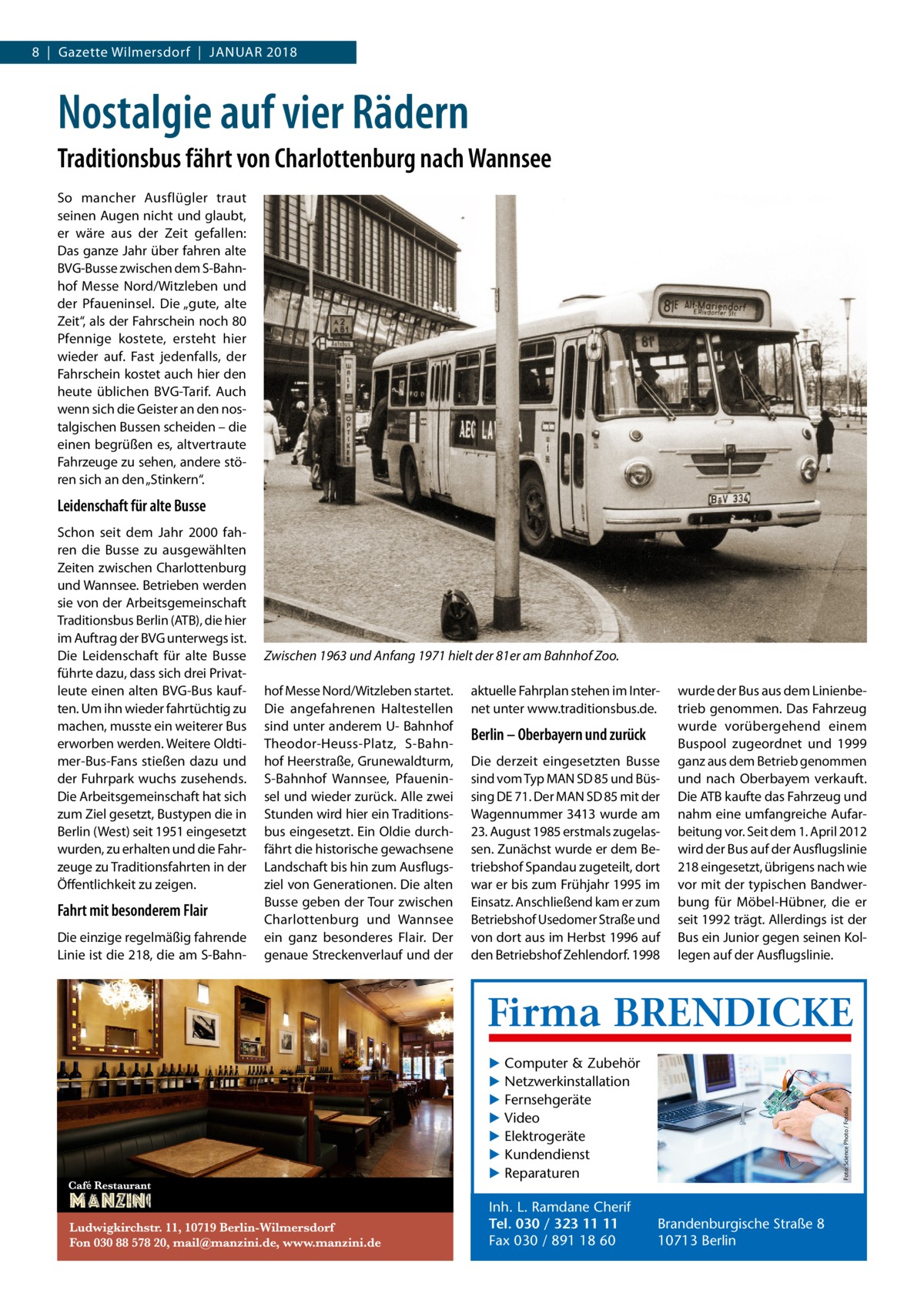 8  |  Gazette Wilmersdorf  |  Januar 2018  Nostalgie auf vier Rädern Traditionsbus fährt von Charlottenburg nach Wannsee So mancher Ausflügler traut seinen Augen nicht und glaubt, er wäre aus der Zeit gefallen: Das ganze Jahr über fahren alte BVG-Busse zwischen dem S-Bahnhof Messe Nord/Witzleben und der Pfaueninsel. Die „gute, alte Zeit“, als der Fahrschein noch 80 Pfennige kostete, ersteht hier wieder auf. Fast jedenfalls, der Fahrschein kostet auch hier den heute üblichen BVG-Tarif. Auch wenn sich die Geister an den nostalgischen Bussen scheiden – die einen begrüßen es, altvertraute Fahrzeuge zu sehen, andere stören sich an den „Stinkern“.  Leidenschaft für alte Busse  Fahrt mit besonderem Flair Die einzige regelmäßig fahrende Linie ist die 218, die am S-Bahn Zwischen 1963 und Anfang 1971 hielt der 81er am Bahnhof Zoo. hof Messe Nord/Witzleben startet. Die angefahrenen Haltestellen sind unter anderem U- Bahnhof Theodor-Heuss-Platz, S-Bahnhof Heerstraße, Grunewaldturm, S-Bahnhof Wannsee, Pfaueninsel und wieder zurück. Alle zwei Stunden wird hier ein Traditionsbus eingesetzt. Ein Oldie durchfährt die historische gewachsene Landschaft bis hin zum Ausflugsziel von Generationen. Die alten Busse geben der Tour zwischen Charlottenburg und Wannsee ein ganz besonderes Flair. Der genaue Streckenverlauf und der  aktuelle Fahrplan stehen im Internet unter www.­traditionsbus.de.  Berlin – Oberbayern und zurück Die derzeit eingesetzten Busse sind vom Typ MAN SD 85 und Büssing DE 71. Der MAN SD 85 mit der Wagennummer 3413 wurde am 23. August 1985 erstmals zugelassen. Zunächst wurde er dem Betriebshof Spandau zugeteilt, dort war er bis zum Frühjahr 1995 im Einsatz. Anschließend kam er zum Betriebshof Usedomer Straße und von dort aus im Herbst 1996 auf den Betriebshof Zehlendorf. 1998  wurde der Bus aus dem Linienbetrieb genommen. Das Fahrzeug wurde vorübergehend einem Buspool zugeordnet und 1999 ganz aus dem Betrieb genommen und nach Oberbayem verkauft. Die ATB kaufte das Fahrzeug und nahm eine umfangreiche Aufarbeitung vor. Seit dem 1. April 2012 wird der Bus auf der Ausflugslinie 218 eingesetzt, übrigens nach wie vor mit der typischen Bandwerbung für Möbel-Hübner, die er seit 1992 trägt. Allerdings ist der Bus ein Junior gegen seinen Kollegen auf der Ausflugslinie.  Firma BRENDICKE ▶ Computer & Zubehör ▶ Netzwerkinstallation ▶ Fernsehgeräte ▶ Video ▶ Elektrogeräte ▶ Kundendienst ▶ Reparaturen Inh. L. Ramdane Cherif Tel. 030 / 323 11 11 Fax 030 / 891 18 60  Foto: Science Photo / Fotolia  Schon seit dem Jahr 2000 fahren die Busse zu ausgewählten Zeiten zwischen Charlottenburg und Wannsee. Betrieben werden sie von der Arbeitsgemeinschaft Traditionsbus Berlin (ATB), die hier im Auftrag der BVG unterwegs ist. Die Leidenschaft für alte Busse führte dazu, dass sich drei Privatleute einen alten BVG-Bus kauften. Um ihn wieder fahrtüchtig zu machen, musste ein weiterer Bus erworben werden. Weitere Oldtimer-Bus-Fans stießen dazu und der Fuhrpark wuchs zusehends. Die Arbeitsgemeinschaft hat sich zum Ziel gesetzt, Bustypen die in Berlin (West) seit 1951 eingesetzt wurden, zu erhalten und die Fahrzeuge zu Traditionsfahrten in der Öffentlichkeit zu zeigen.  Brandenburgische Straße 8 10713 Berlin