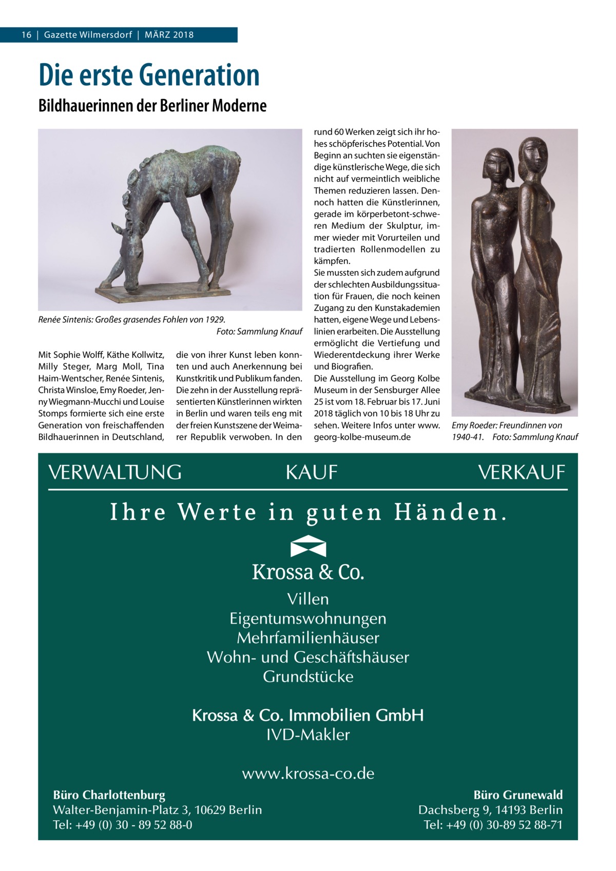 16  |  Gazette Wilmersdorf  |  März 2018  Die erste Generation Bildhauerinnen der Berliner Moderne  Renée Sintenis: Großes grasendes Fohlen von 1929. � Foto: Sammlung Knauf Mit Sophie Wolff, Käthe Kollwitz, Milly Steger, Marg Moll, Tina Haim-Wentscher, Renée Sintenis, Christa Winsloe, Emy Roeder, Jenny Wiegmann-Mucchi und Louise Stomps formierte sich eine erste Generation von freischaffenden Bildhauerinnen in Deutschland,  die von ihrer Kunst leben konnten und auch Anerkennung bei Kunstkritik und Publikum fanden. Die zehn in der Ausstellung repräsentierten Künstlerinnen wirkten in Berlin und waren teils eng mit der freien Kunstszene der Weimarer Republik verwoben. In den  Büro Charlottenburg Walter-Benjamin-Platz 3, 10629 Berlin Tel: +49 (0) 30 - 89 52 88-0  rund 60 Werken zeigt sich ihr hohes schöpferisches Potential. Von Beginn an suchten sie eigenständige künstlerische Wege, die sich nicht auf vermeintlich weibliche Themen reduzieren lassen. Dennoch hatten die Künstlerinnen, gerade im körperbetont-schweren Medium der Skulptur, immer wieder mit Vorurteilen und tradierten Rollenmodellen zu kämpfen. Sie mussten sich zudem aufgrund der schlechten Ausbildungssituation für Frauen, die noch keinen Zugang zu den Kunstakademien hatten, eigene Wege und Lebenslinien erarbeiten. Die Ausstellung ermöglicht die Vertiefung und Wiederentdeckung ihrer Werke und Biografien. Die Ausstellung im Georg Kolbe Museum in der Sensburger Allee 25 ist vom 18. Februar bis 17. Juni 2018 täglich von 10 bis 18 Uhr zu sehen. Weitere Infos unter www. georg-kolbe-museum.de  Emy Roeder: Freundinnen von 1940-41.� Foto: Sammlung Knauf  Büro Grunewald Dachsberg 9, 14193 Berlin Tel: +49 (0) 30-89 52 88-71