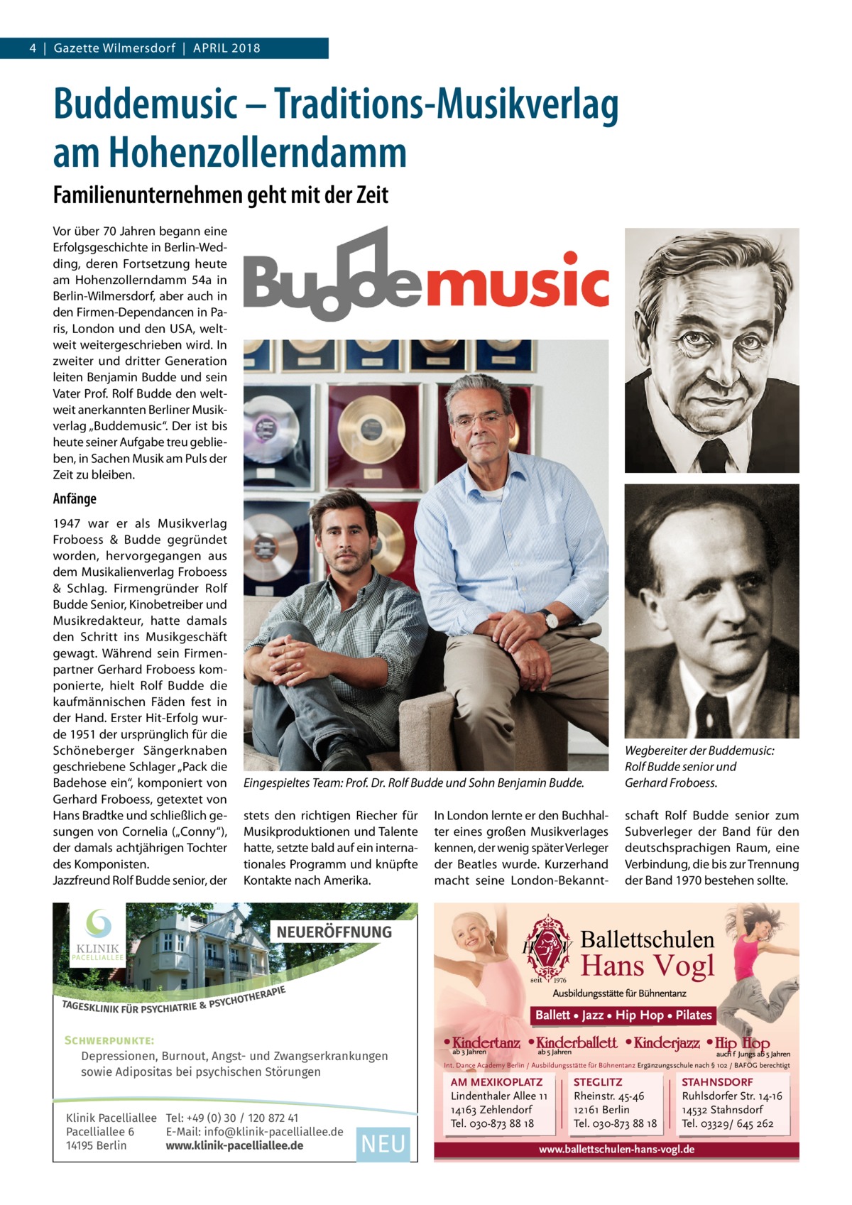 4  |  Gazette Wilmersdorf  |  April 2018  Buddemusic – Traditions-Musikverlag am Hohenzollerndamm Familienunternehmen geht mit der Zeit Vor über 70 Jahren begann eine Erfolgsgeschichte in Berlin-Wedding, deren Fortsetzung heute am Hohenzollerndamm  54a in Berlin-Wilmersdorf, aber auch in den Firmen-Dependancen in Paris, London und den USA, weltweit weitergeschrieben wird. In zweiter und dritter Generation leiten Benjamin Budde und sein Vater Prof. Rolf Budde den weltweit anerkannten Berliner Musikverlag „Buddemusic“. Der ist bis heute seiner Aufgabe treu geblieben, in Sachen Musik am Puls der Zeit zu bleiben.  Anfänge 1947 war er als Musikverlag Froboess & Budde gegründet worden, hervorgegangen aus dem Musikalienverlag Froboess & Schlag. Firmengründer Rolf Budde Senior, Kinobetreiber und Musikredakteur, hatte damals den Schritt ins Musikgeschäft gewagt. Während sein Firmenpartner Gerhard Froboess komponierte, hielt Rolf Budde die kaufmännischen Fäden fest in der Hand. Erster Hit-Erfolg wurde 1951 der ursprünglich für die Schöneberger Sängerknaben geschriebene Schlager „Pack die Badehose ein“, komponiert von Gerhard Froboess, getextet von Hans Bradtke und schließlich gesungen von Cornelia („Conny“), der damals achtjährigen Tochter des Komponisten. Jazzfreund Rolf Budde senior, der  Eingespieltes Team: Prof. Dr. Rolf Budde und Sohn Benjamin Budde.  Wegbereiter der Buddemusic: Rolf Budde senior und Gerhard Froboess.  stets den richtigen Riecher für Musikproduktionen und Talente hatte, setzte bald auf ein internationales Programm und knüpfte Kontakte nach Amerika.  schaft Rolf Budde senior zum Subverleger der Band für den deutschsprachigen Raum, eine Verbindung, die bis zur Trennung der Band 1970 bestehen sollte.  In London lernte er den Buchhalter eines großen Musikverlages kennen, der wenig später Verleger der Beatles wurde. Kurzerhand macht seine London-Bekannt Ballett • Jazz • Hip Hop • Pilates SCHWERPUNKTE: Depressionen, Burnout, Angst- und Zwangserkrankungen sowie Adipositas bei psychischen Störungen Klinik Pacelliallee Tel: +49 (0) 30 / 120 872 41 Pacelliallee 6 E-Mail: info@klinik-pacelliallee.de 14195 Berlin www.klinik-pacelliallee.de  Int. Dance Academy Berlin / Ausbildungsstätte für Bühnentanz Ergänzungsschule nach § 102 / BAFÖG berechtigt  AM MEXIKOPLATZ Lindenthaler Allee 11 14163 Zehlendorf Tel. 030-873 88 18  STEGLITZ Rheinstr. 45-46 12161 Berlin Tel. 030-873 88 18  STAHNSDORF Ruhlsdorfer Str. 14-16 14532 Stahnsdorf Tel. 03329/ 645 262  www.ballettschulen-hans-vogl.de