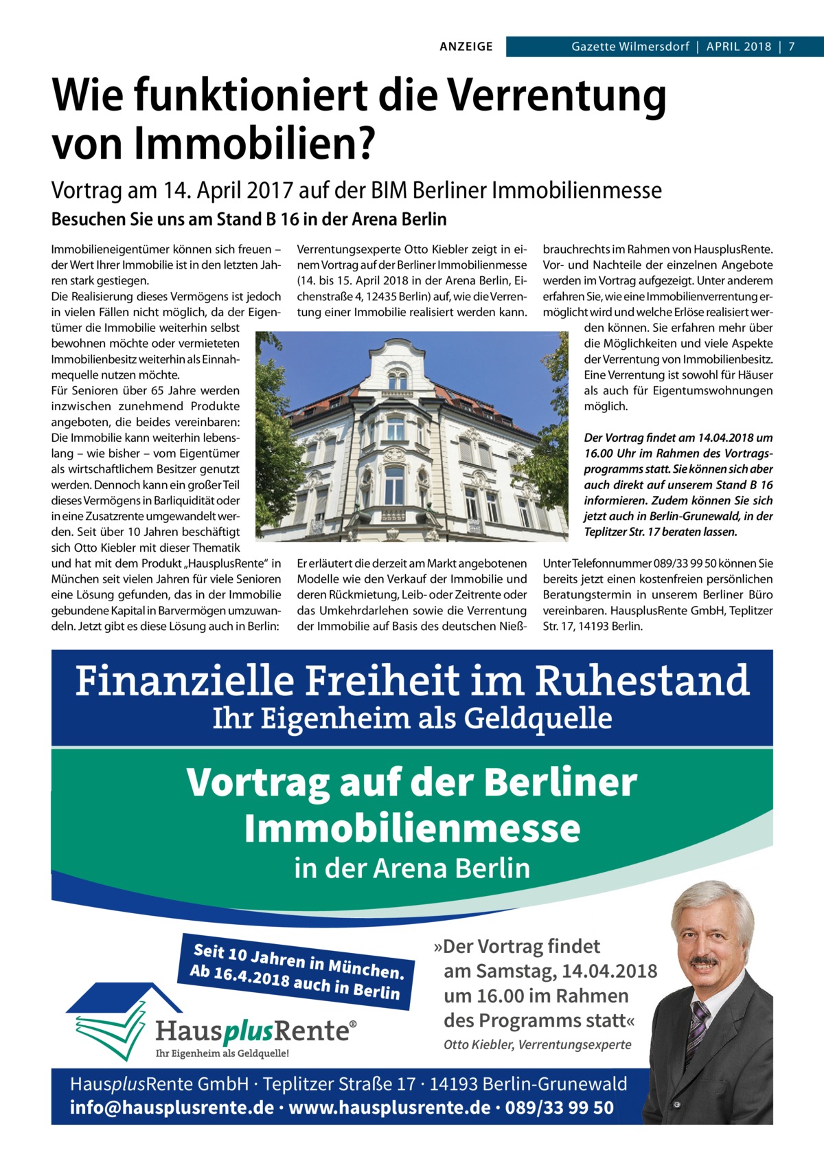 ANZEIGE  Gazette Wilmersdorf  |  April 2018  |  7  Wie funktioniert die Verrentung von Immobilien? Vortrag am 14. April 2017 auf der BIM Berliner Immobilienmesse Besuchen Sie uns am Stand B 16 in der Arena Berlin Immobilieneigentümer können sich freuen – der Wert Ihrer Immobilie ist in den letzten Jahren stark gestiegen. Die Realisierung dieses Vermögens ist jedoch in vielen Fällen nicht möglich, da der Eigentümer die Immobilie weiterhin selbst bewohnen möchte oder vermieteten Immobilienbesitz weiterhin als Einnahmequelle nutzen möchte. Für Senioren über 65  Jahre werden inzwischen zunehmend Produkte angeboten, die beides vereinbaren: Die Immobilie kann weiterhin lebenslang – wie bisher – vom Eigentümer als wirtschaftlichem Besitzer genutzt werden. Dennoch kann ein großer Teil dieses Vermögens in Barliquidität oder in eine Zusatzrente umgewandelt werden. Seit über 10 Jahren beschäftigt sich Otto Kiebler mit dieser Thematik und hat mit dem Produkt „HausplusRente“ in München seit vielen Jahren für viele Senioren eine Lösung gefunden, das in der Immobilie gebundene Kapital in Barvermögen umzuwandeln. Jetzt gibt es diese Lösung auch in Berlin:  Verrentungsexperte Otto Kiebler zeigt in einem Vortrag auf der Berliner Immobilienmesse (14. bis 15. April 2018 in der Arena Berlin, Eichenstraße 4, 12435 Berlin) auf, wie die Verrentung einer Immobilie realisiert werden kann.  brauchrechts im Rahmen von HausplusRente. Vor- und Nachteile der einzelnen Angebote werden im Vortrag aufgezeigt. Unter anderem erfahren Sie, wie eine Immobilienverrentung ermöglicht wird und welche Erlöse realisiert werden können. Sie erfahren mehr über die Möglichkeiten und viele Aspekte der Verrentung von Immobilienbesitz. Eine Verrentung ist sowohl für Häuser als auch für Eigentumswohnungen möglich. Der Vortrag findet am 14.04.2018 um 16.00  Uhr im Rahmen des Vortragsprogramms statt. Sie können sich aber auch direkt auf unserem Stand B 16 informieren. Zudem können Sie sich jetzt auch in Berlin-Grunewald, in der Teplitzer Str. 17 beraten lassen.  Er erläutert die derzeit am Markt angebotenen Modelle wie den Verkauf der Immobilie und deren Rückmietung, Leib- oder Zeitrente oder das Umkehrdarlehen sowie die Verrentung der Immobilie auf Basis des deutschen Nieß Unter Telefonnummer 089/33 99 50 können Sie bereits jetzt einen kostenfreien persönlichen Beratungstermin in unserem Berliner Büro vereinbaren. HausplusRente GmbH, Teplitzer Str. 17, 14193 Berlin.  Vortrag auf der Berliner Immobilienmesse in der Arena Berlin  Seit 10 Ja hre Ab 16.4.20 n in München. 18 auch in Berlin  »Der Vortrag findet am Samstag, 14.04.2018 um 16.00 im Rahmen des Programms statt« Otto Kiebler, Verrentungsexperte  HausplusRente GmbH · Teplitzer Straße 17 · 14193 Berlin-Grunewald info@hausplusrente.de · www.hausplusrente.de · 089/33 99 50