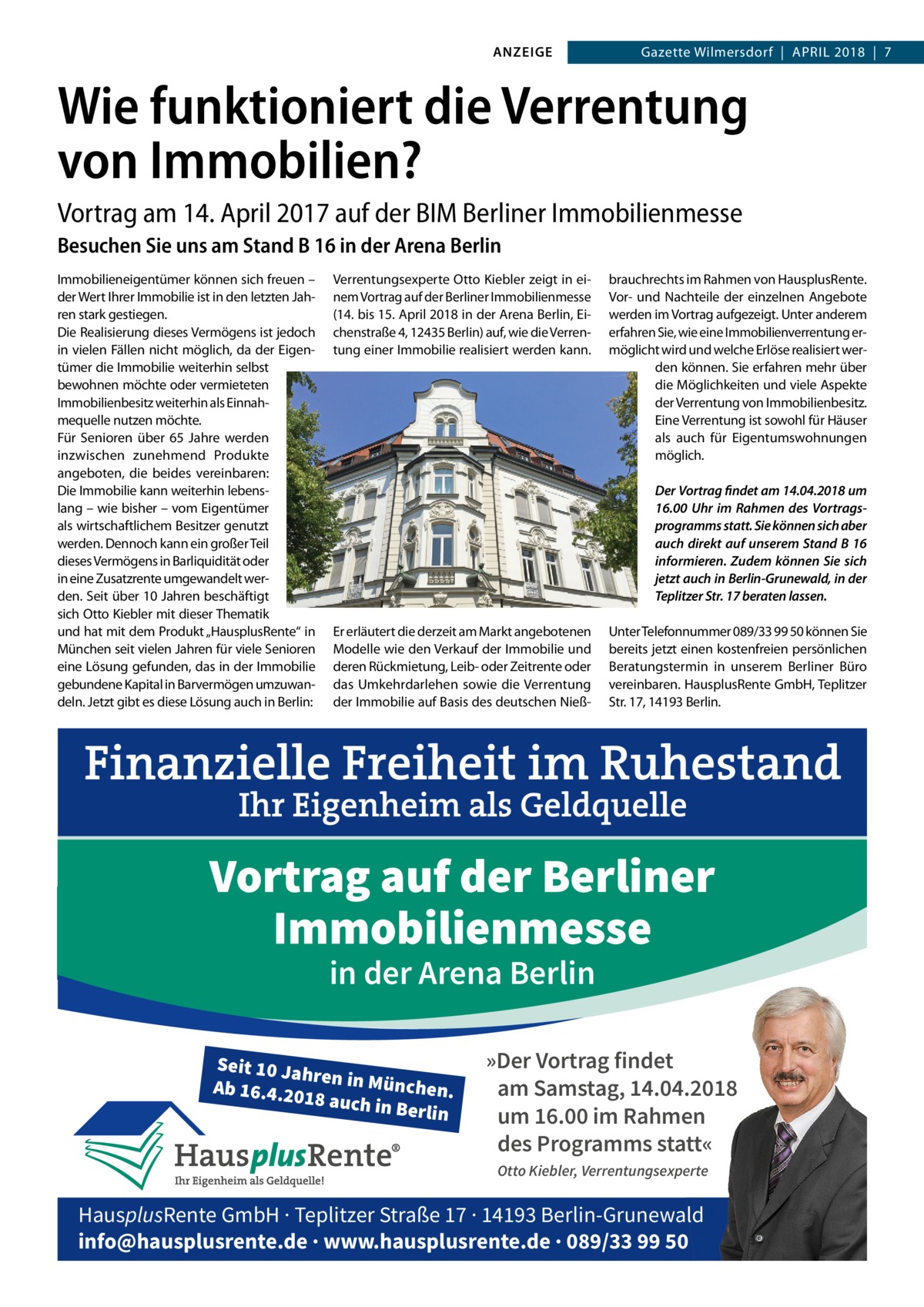 ANZEIGE  Gazette Wilmersdorf  |  April 2018  |  7  Wie funktioniert die Verrentung von Immobilien? Vortrag am 14. April 2017 auf der BIM Berliner Immobilienmesse Besuchen Sie uns am Stand B 16 in der Arena Berlin Immobilieneigentümer können sich freuen – der Wert Ihrer Immobilie ist in den letzten Jahren stark gestiegen. Die Realisierung dieses Vermögens ist jedoch in vielen Fällen nicht möglich, da der Eigentümer die Immobilie weiterhin selbst bewohnen möchte oder vermieteten Immobilienbesitz weiterhin als Einnahmequelle nutzen möchte. Für Senioren über 65  Jahre werden inzwischen zunehmend Produkte angeboten, die beides vereinbaren: Die Immobilie kann weiterhin lebenslang – wie bisher – vom Eigentümer als wirtschaftlichem Besitzer genutzt werden. Dennoch kann ein großer Teil dieses Vermögens in Barliquidität oder in eine Zusatzrente umgewandelt werden. Seit über 10 Jahren beschäftigt sich Otto Kiebler mit dieser Thematik und hat mit dem Produkt „HausplusRente“ in München seit vielen Jahren für viele Senioren eine Lösung gefunden, das in der Immobilie gebundene Kapital in Barvermögen umzuwandeln. Jetzt gibt es diese Lösung auch in Berlin:  Verrentungsexperte Otto Kiebler zeigt in einem Vortrag auf der Berliner Immobilienmesse (14. bis 15. April 2018 in der Arena Berlin, Eichenstraße 4, 12435 Berlin) auf, wie die Verrentung einer Immobilie realisiert werden kann.  brauchrechts im Rahmen von HausplusRente. Vor- und Nachteile der einzelnen Angebote werden im Vortrag aufgezeigt. Unter anderem erfahren Sie, wie eine Immobilienverrentung ermöglicht wird und welche Erlöse realisiert werden können. Sie erfahren mehr über die Möglichkeiten und viele Aspekte der Verrentung von Immobilienbesitz. Eine Verrentung ist sowohl für Häuser als auch für Eigentumswohnungen möglich. Der Vortrag findet am 14.04.2018 um 16.00  Uhr im Rahmen des Vortragsprogramms statt. Sie können sich aber auch direkt auf unserem Stand B 16 informieren. Zudem können Sie sich jetzt auch in Berlin-Grunewald, in der Teplitzer Str. 17 beraten lassen.  Er erläutert die derzeit am Markt angebotenen Modelle wie den Verkauf der Immobilie und deren Rückmietung, Leib- oder Zeitrente oder das Umkehrdarlehen sowie die Verrentung der Immobilie auf Basis des deutschen Nieß Unter Telefonnummer 089/33 99 50 können Sie bereits jetzt einen kostenfreien persönlichen Beratungstermin in unserem Berliner Büro vereinbaren. HausplusRente GmbH, Teplitzer Str. 17, 14193 Berlin.  Vortrag auf der Berliner Immobilienmesse in der Arena Berlin  Seit 10 Ja hre Ab 16.4.20 n in München. 18 auch in Berlin  »Der Vortrag findet am Samstag, 14.04.2018 um 16.00 im Rahmen des Programms statt« Otto Kiebler, Verrentungsexperte  HausplusRente GmbH · Teplitzer Straße 17 · 14193 Berlin-Grunewald info@hausplusrente.de · www.hausplusrente.de · 089/33 99 50