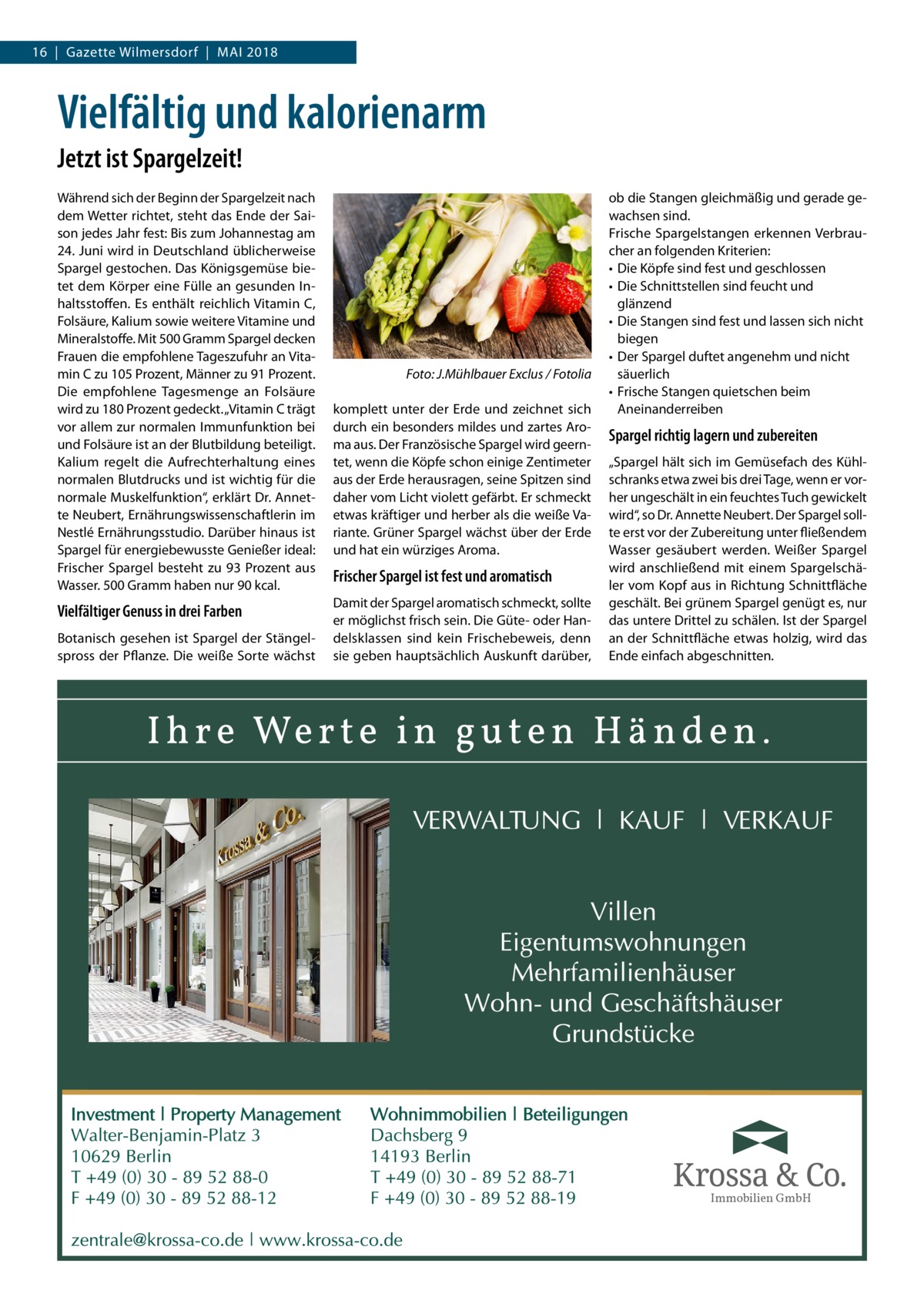 16  |  Gazette Wilmersdorf  |  Mai 2018  Vielfältig und kalorienarm Jetzt ist Spargelzeit! Während sich der Beginn der Spargelzeit nach dem Wetter richtet, steht das Ende der Saison jedes Jahr fest: Bis zum Johannestag am 24. Juni wird in Deutschland üblicherweise Spargel gestochen. Das Königsgemüse bietet dem Körper eine Fülle an gesunden Inhaltsstoffen. Es enthält reichlich Vitamin C, Folsäure, Kalium sowie weitere Vitamine und Mineralstoffe. Mit 500 Gramm Spargel decken Frauen die empfohlene Tageszufuhr an Vitamin C zu 105 Prozent, Männer zu 91 Prozent. Die empfohlene Tagesmenge an Folsäure wird zu 180 Prozent gedeckt. „Vitamin C trägt vor allem zur normalen Immunfunktion bei und Folsäure ist an der Blutbildung beteiligt. Kalium regelt die Aufrechterhaltung eines normalen Blutdrucks und ist wichtig für die normale Muskelfunktion“, erklärt Dr. Annette Neubert, Ernährungswissenschaftlerin im Nestlé Ernährungsstudio. Darüber hinaus ist Spargel für energiebewusste Genießer ideal: Frischer Spargel besteht zu 93 Prozent aus Wasser. 500 Gramm haben nur 90 kcal.  Vielfältiger Genuss in drei Farben Botanisch gesehen ist Spargel der Stängelspross der Pflanze. Die weiße Sorte wächst  �  Foto: J.Mühlbauer Exclus / Fotolia  komplett unter der Erde und zeichnet sich durch ein besonders mildes und zartes Aroma aus. Der Französische Spargel wird geerntet, wenn die Köpfe schon einige Zentimeter aus der Erde herausragen, seine Spitzen sind daher vom Licht violett gefärbt. Er schmeckt etwas kräftiger und herber als die weiße Variante. Grüner Spargel wächst über der Erde und hat ein würziges Aroma.  Frischer Spargel ist fest und aromatisch Damit der Spargel aromatisch schmeckt, sollte er möglichst frisch sein. Die Güte- oder Handelsklassen sind kein Frischebeweis, denn sie geben hauptsächlich Auskunft darüber,  ob die Stangen gleichmäßig und gerade gewachsen sind. Frische Spargelstangen erkennen Verbraucher an folgenden Kriterien: •	 Die Köpfe sind fest und geschlossen •	 Die Schnittstellen sind feucht und glänzend •	 Die Stangen sind fest und lassen sich nicht biegen •	 Der Spargel duftet angenehm und nicht säuerlich •	 Frische Stangen quietschen beim Aneinanderreiben  Spargel richtig lagern und zubereiten „Spargel hält sich im Gemüsefach des Kühlschranks etwa zwei bis drei Tage, wenn er vorher ungeschält in ein feuchtes Tuch gewickelt wird“, so Dr. Annette Neubert. Der Spargel sollte erst vor der Zubereitung unter fließendem Wasser gesäubert werden. Weißer Spargel wird anschließend mit einem Spargelschäler vom Kopf aus in Richtung Schnittfläche geschält. Bei grünem Spargel genügt es, nur das untere Drittel zu schälen. Ist der Spargel an der Schnittfläche etwas holzig, wird das Ende einfach abgeschnitten.  Immobilien GmbH