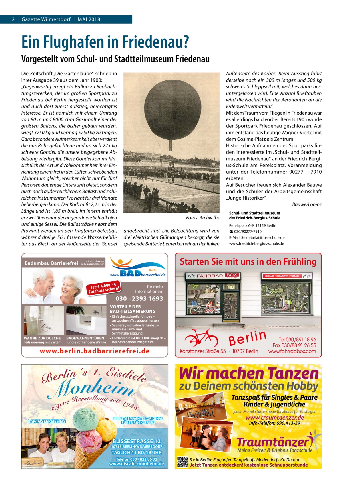 2  |  Gazette Wilmersdorf  |  Mai 2018  Ein Flughafen in Friedenau? Vorgestellt vom Schul- und Stadtteilmuseum Friedenau Die Zeitschrift „Die Gartenlaube“ schrieb in ihrer Ausgabe 39 aus dem Jahr 1900: „Gegenwärtig erregt ein Ballon zu Beobachtungszwecken, der im großen Sportpark zu Friedenau bei Berlin hergestellt worden ist und auch dort zuerst aufstieg, berechtigtes Interesse. Er ist nämlich mit einem Umfang von 80 m und 8000 cbm Gasinhalt einer der größten Ballons, die bisher gebaut wurden, wiegt 3750 kg und vermag 5250 kg zu tragen. Ganz besondere Aufmerksamkeit aber verdient die aus Rohr geflochtene und an sich 225 kg schwere Gondel, die unsere beigegebene Abbildung wiedergibt. Diese Gondel kommt hinsichtlich der Art und Vollkommenheit ihrer Einrichtung einem frei in den Lüften schwebenden Wohnraum gleich, welcher nicht nur für fünf Personen dauernde Unterkunft bietet, sondern auch noch außer reichlichem Ballast und zahlreichen Instrumenten Proviant für drei Monate beherbergen kann. Der Korb mißt 2,25 m in der Länge und ist 1,85 m breit. Im Innern enthält er zwei übereinander angeordnete Schlafkojen und einige Sessel. Die Ballastsäcke nebst dem Proviant werden an den Tragtauen befestigt, während drei je 56  l fassende Wasserbehälter aus Blech an der Außenseite der Gondel  Badumbau Barrierefrei  Außenseite des Korbes. Beim Ausstieg führt derselbe noch ein 300 m langes und 500 kg schweres Schleppseil mit, welches dann heruntergelassen wird. Eine Anzahl Brieftauben wird die Nachrichten der Aeronauten an die Erdenwelt vermitteln.“ Mit dem Traum vom Fliegen in Friedenau war es allerdings bald vorbei. Bereits 1905 wurde der Sportpark Friedenau geschlossen. Auf ihm entstand das heutige Wagner-Viertel mit dem Cosima-Platz als Zentrum. Historische Aufnahmen des Sportparks finden Interessierte im „Schul- und Stadtteilmuseum Friedenau“ an der Friedrich-Bergius-Schule am Perelsplatz. Voranmeldung unter der Telefonnummer 90277 – 7910 erbeten. Auf Besucher freuen sich Alexander Bauwe und die Schüler der Arbeitsgemeinschaft „Junge Historiker“. � Bauwe/Lorenz Fotos: Archiv fbs angebracht sind. Die Beleuchtung wird von drei elektrischen Glühlampen besorgt; die sie speisende Batterie bemerken wir an der linken  0 ,- € Je tz t 4 .0si0 ch e rn ! ss u h sc Zu  für mehr Informationen:  030 –2393 1693  VORTEILE DER BAD-TEILSANIERUNG  BADEWANNENTÜREN für die vorhandene Wanne  • Einfacher, schneller Umbau – an ca. einem Tag abgeschlossen • Sauberer, individueller Einbau – minimale Lärm- und Schmutzbelästigung • Förderung bis 4.000 EURO möglich – bei bestehender Pflegestufe  www.berlin.badbarrierefrei.de  LAKTOSEFREIES EIS  Perelsplatz 6-9, 12159 Berlin ☎ 030/90277-7910 E-Mail: Sekretariat@fbs-schule.de www.friedrich-bergius-schule.de  Starten Sie mit uns in den Frühling  mit den cleveren Badumbau-Ideen von  Berlin  WANNE ZUR DUSCHE Teilsanierung mit System  Schul- und Stadtteilmuseum der Friedrich-Bergius-Schule  SELBSTGEMACHTES ORIGINAL FÜRST-PÜCKLER-EIS  BLISSESTRASSE 12  10713 BERLIN-WILMERSDORF  TÄGLICH 11 BIS 19 UHR Telefon 030 / 822 86 32  www.eiscafe-monheim.de