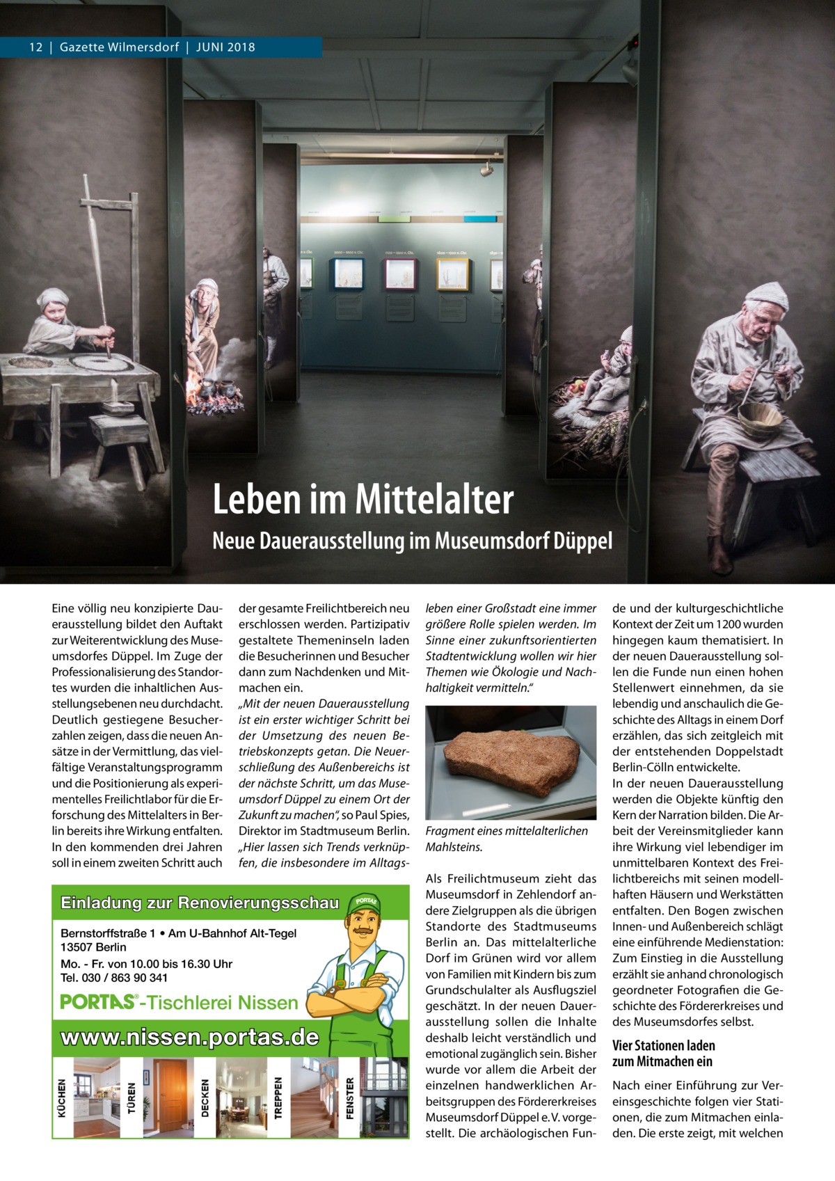 12  |  Gazette Wilmersdorf  |  Juni 2018  Leben im Mittelalter Neue Dauerausstellung im Museumsdorf Düppel Eine völlig neu konzipierte Dauerausstellung bildet den Auftakt zur Weiterentwicklung des Museumsdorfes Düppel. Im Zuge der Professionalisierung des Standortes wurden die inhaltlichen Ausstellungsebenen neu durchdacht. Deutlich gestiegene Besucherzahlen zeigen, dass die neuen Ansätze in der Vermittlung, das vielfältige Veranstaltungsprogramm und die Positionierung als experimentelles Freilichtlabor für die Erforschung des Mittelalters in Berlin bereits ihre Wirkung entfalten. In den kommenden drei Jahren soll in einem zweiten Schritt auch  der gesamte Freilichtbereich neu erschlossen werden. Partizipativ gestaltete Themeninseln laden die Besucherinnen und Besucher dann zum Nachdenken und Mitmachen ein. „Mit der neuen Dauerausstellung ist ein erster wichtiger Schritt bei der Umsetzung des neuen Betriebskonzepts getan. Die Neuerschließung des Außenbereichs ist der nächste Schritt, um das Museumsdorf Düppel zu einem Ort der Zukunft zu machen“, so Paul Spies, Direktor im Stadtmuseum Berlin. „Hier lassen sich Trends verknüpfen, die insbesondere im Alltags Einladung zur Renovierungsschau Bernstorffstraße 1 • Am U-Bahnhof Alt-Tegel 13507 Berlin Mo. - Fr. von 10.00 bis 16.30 Uhr Tel. 030 / 863 90 341  -Tischlerei Nissen  www.nissen.portas.de  leben einer Großstadt eine immer größere Rolle spielen werden. Im Sinne einer zukunftsorientierten Stadtentwicklung wollen wir hier Themen wie Ökologie und Nachhaltigkeit vermitteln.“  Fragment eines mittelalterlichen Mahlsteins. Als Freilichtmuseum zieht das Museumsdorf in Zehlendorf andere Zielgruppen als die übrigen Standorte des Stadtmuseums Berlin an. Das mittelalterliche Dorf im Grünen wird vor allem von Familien mit Kindern bis zum Grundschulalter als Ausflugsziel geschätzt. In der neuen Dauerausstellung sollen die Inhalte deshalb leicht verständlich und emotional zugänglich sein. Bisher wurde vor allem die Arbeit der einzelnen handwerklichen Arbeitsgruppen des Fördererkreises Museumsdorf Düppel e. V. vorgestellt. Die archäologischen Fun de und der kulturgeschichtliche Kontext der Zeit um 1200 wurden hingegen kaum thematisiert. In der neuen Dauerausstellung sollen die Funde nun einen hohen Stellenwert einnehmen, da sie lebendig und anschaulich die Geschichte des Alltags in einem Dorf erzählen, das sich zeitgleich mit der entstehenden Doppelstadt Berlin-Cölln entwickelte. In der neuen Dauerausstellung werden die Objekte künftig den Kern der Narration bilden. Die Arbeit der Vereinsmitglieder kann ihre Wirkung viel lebendiger im unmittelbaren Kontext des Freilichtbereichs mit seinen modellhaften Häusern und Werkstätten entfalten. Den Bogen zwischen Innen- und Außenbereich schlägt eine einführende Medienstation: Zum Einstieg in die Ausstellung erzählt sie anhand chronologisch geordneter Fotografien die Geschichte des Fördererkreises und des Museumsdorfes selbst.  Vier Stationen laden zum Mitmachen ein Nach einer Einführung zur Vereinsgeschichte folgen vier Stationen, die zum Mitmachen einladen. Die erste zeigt, mit welchen