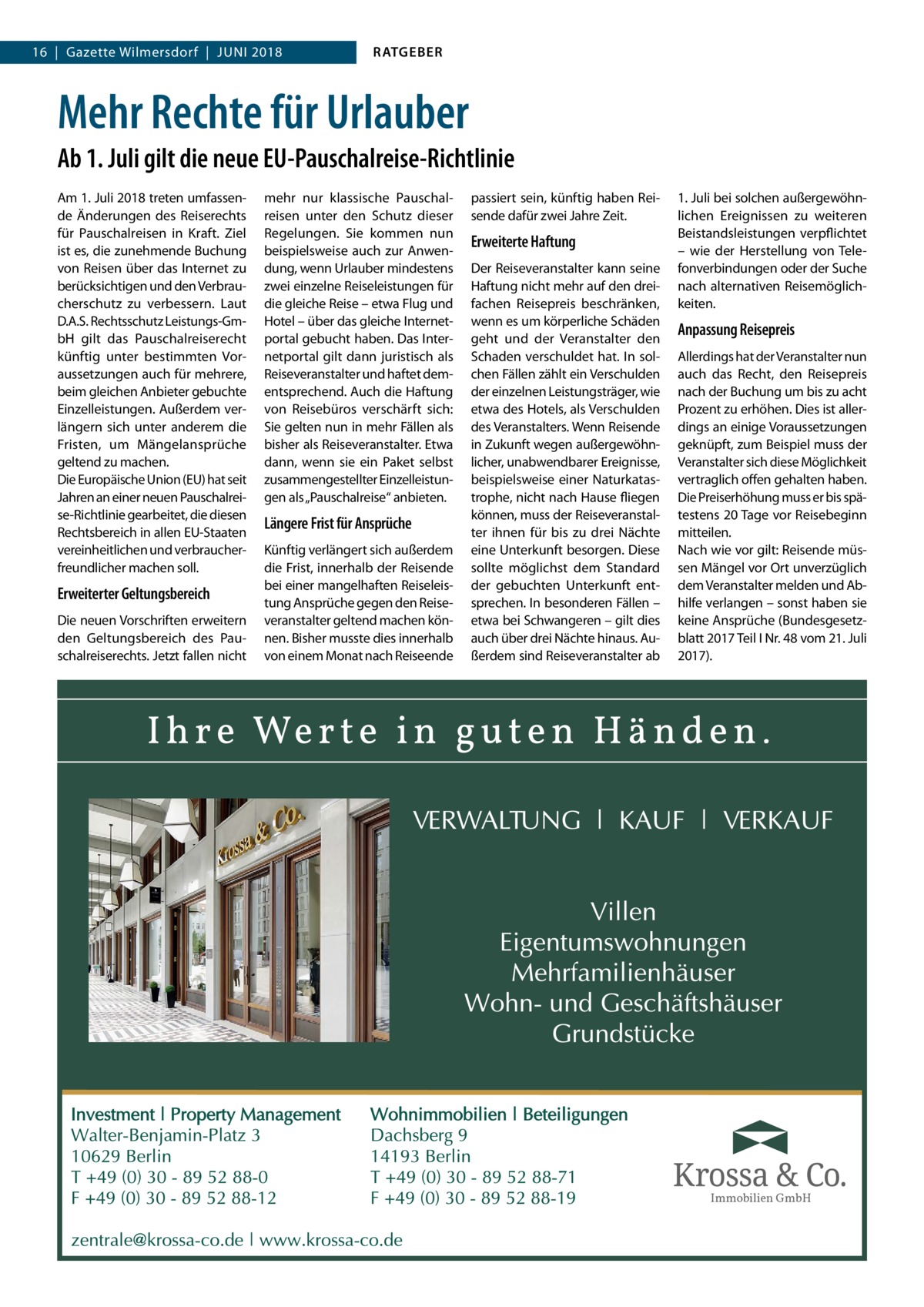 16  |  Gazette Wilmersdorf  |  Juni 2018  RATGEBER  Mehr Rechte für Urlauber Ab 1. Juli gilt die neue EU-Pauschalreise-Richtlinie Am 1. Juli 2018 treten umfassende Änderungen des Reiserechts für Pauschalreisen in Kraft. Ziel ist es, die zunehmende Buchung von Reisen über das Internet zu berücksichtigen und den Verbraucherschutz zu verbessern. Laut D.A.S. Rechtsschutz Leistungs-GmbH gilt das Pauschalreiserecht künftig unter bestimmten Voraussetzungen auch für mehrere, beim gleichen Anbieter gebuchte Einzelleistungen. Außerdem verlängern sich unter anderem die Fristen, um Mängelansprüche geltend zu machen. Die Europäische Union (EU) hat seit Jahren an einer neuen Pauschalreise-Richtlinie gearbeitet, die diesen Rechtsbereich in allen EU-Staaten vereinheitlichen und verbraucherfreundlicher machen soll.  Erweiterter Geltungsbereich Die neuen Vorschriften erweitern den Geltungsbereich des Pauschalreiserechts. Jetzt fallen nicht  mehr nur klassische Pauschalreisen unter den Schutz dieser Regelungen. Sie kommen nun beispielsweise auch zur Anwendung, wenn Urlauber mindestens zwei einzelne Reiseleistungen für die gleiche Reise – etwa Flug und Hotel – über das gleiche Internetportal gebucht haben. Das Internetportal gilt dann juristisch als Reiseveranstalter und haftet dementsprechend. Auch die Haftung von Reisebüros verschärft sich: Sie gelten nun in mehr Fällen als bisher als Reiseveranstalter. Etwa dann, wenn sie ein Paket selbst zusammengestellter Einzelleistungen als „Pauschalreise“ anbieten.  Längere Frist für Ansprüche Künftig verlängert sich außerdem die Frist, innerhalb der Reisende bei einer mangelhaften Reiseleistung Ansprüche gegen den Reiseveranstalter geltend machen können. Bisher musste dies innerhalb von einem Monat nach Reiseende  passiert sein, künftig haben Reisende dafür zwei Jahre Zeit.  Erweiterte Haftung Der Reiseveranstalter kann seine Haftung nicht mehr auf den dreifachen Reisepreis beschränken, wenn es um körperliche Schäden geht und der Veranstalter den Schaden verschuldet hat. In solchen Fällen zählt ein Verschulden der einzelnen Leistungsträger, wie etwa des Hotels, als Verschulden des Veranstalters. Wenn Reisende in Zukunft wegen außergewöhnlicher, unabwendbarer Ereignisse, beispielsweise einer Naturkatastrophe, nicht nach Hause fliegen können, muss der Reiseveranstalter ihnen für bis zu drei Nächte eine Unterkunft besorgen. Diese sollte möglichst dem Standard der gebuchten Unterkunft entsprechen. In besonderen Fällen – etwa bei Schwangeren – gilt dies auch über drei Nächte hinaus. Außerdem sind Reiseveranstalter ab  1. Juli bei solchen außergewöhnlichen Ereignissen zu weiteren Beistandsleistungen verpflichtet – wie der Herstellung von Telefonverbindungen oder der Suche nach alternativen Reisemöglichkeiten.  Anpassung Reisepreis Allerdings hat der Veranstalter nun auch das Recht, den Reisepreis nach der Buchung um bis zu acht Prozent zu erhöhen. Dies ist allerdings an einige Voraussetzungen geknüpft, zum Beispiel muss der Veranstalter sich diese Möglichkeit vertraglich offen gehalten haben. Die Preiserhöhung muss er bis spätestens 20 Tage vor Reisebeginn mitteilen. Nach wie vor gilt: Reisende müssen Mängel vor Ort unverzüglich dem Veranstalter melden und Abhilfe verlangen – sonst haben sie keine Ansprüche (Bundesgesetzblatt 2017 Teil I Nr. 48 vom 21. Juli 2017).  Immobilien GmbH