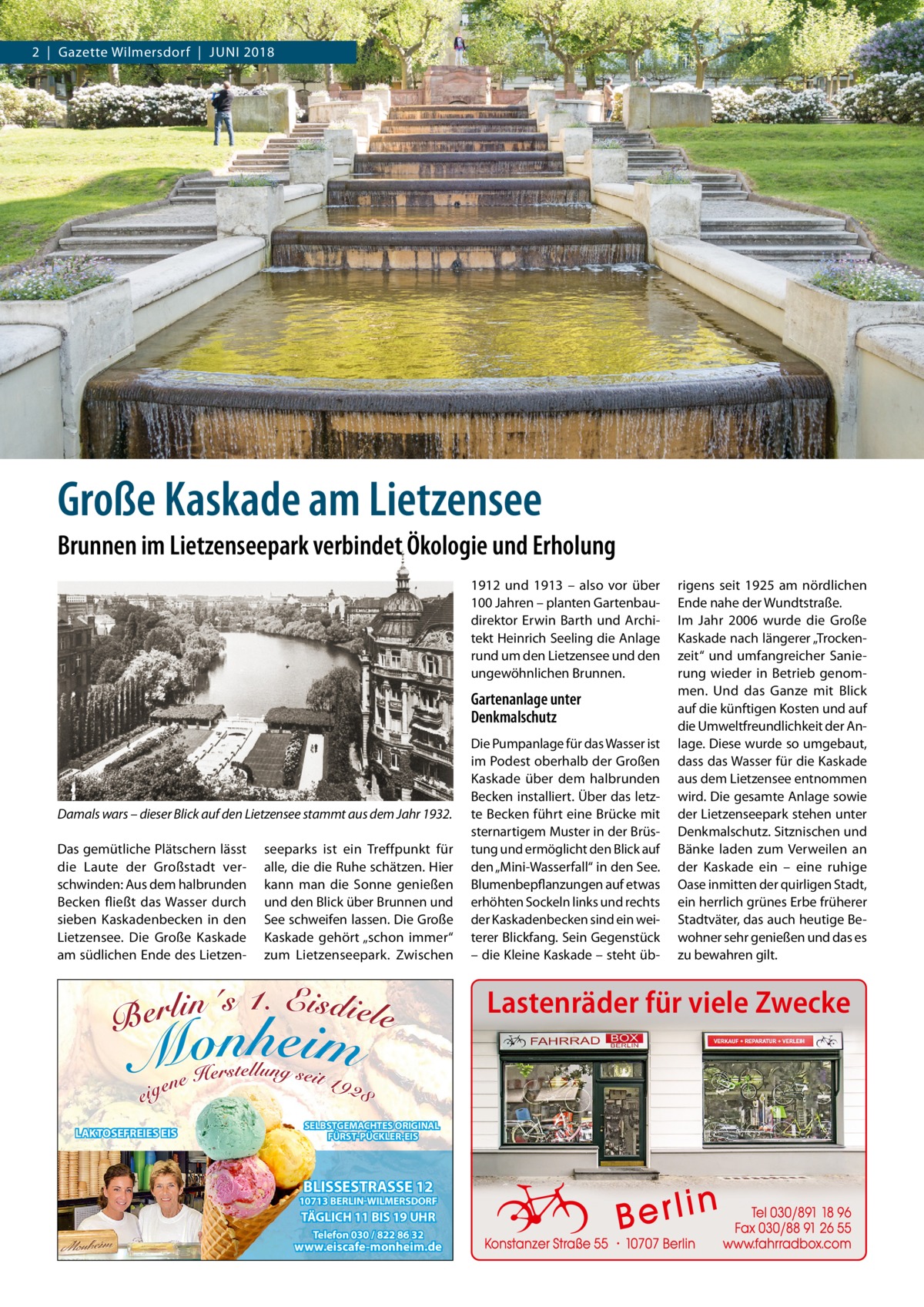 2  |  Gazette Wilmersdorf  |  Juni 2018  Große Kaskade am Lietzensee Brunnen im Lietzenseepark verbindet Ökologie und Erholung 1912 und 1913 – also vor über 100 Jahren – planten Gartenbaudirektor Erwin Barth und Architekt Heinrich Seeling die Anlage rund um den Lietzensee und den ungewöhnlichen Brunnen.  Gartenanlage unter Denkmalschutz  Damals wars – dieser Blick auf den Lietzensee stammt aus dem Jahr 1932. Das gemütliche Plätschern lässt die Laute der Großstadt verschwinden: Aus dem halbrunden Becken fließt das Wasser durch sieben Kaskadenbecken in den Lietzensee. Die Große Kaskade am südlichen Ende des Lietzen seeparks ist ein Treffpunkt für alle, die die Ruhe schätzen. Hier kann man die Sonne genießen und den Blick über Brunnen und See schweifen lassen. Die Große Kaskade gehört „schon immer“ zum Lietzenseepark. Zwischen  Die Pumpanlage für das Wasser ist im Podest oberhalb der Großen Kaskade über dem halbrunden Becken installiert. Über das letzte Becken führt eine Brücke mit sternartigem Muster in der Brüstung und ermöglicht den Blick auf den „Mini-Wasserfall“ in den See. Blumenbepflanzungen auf etwas erhöhten Sockeln links und rechts der Kaskadenbecken sind ein weiterer Blickfang. Sein Gegenstück – die Kleine Kaskade – steht üb rigens seit 1925 am nördlichen Ende nahe der Wundtstraße. im Jahr 2006 wurde die Große Kaskade nach längerer „Trockenzeit“ und umfangreicher Sanierung wieder in Betrieb genommen. und das Ganze mit Blick auf die künftigen Kosten und auf die umweltfreundlichkeit der Anlage. Diese wurde so umgebaut, dass das Wasser für die Kaskade aus dem Lietzensee entnommen wird. Die gesamte Anlage sowie der Lietzenseepark stehen unter Denkmalschutz. Sitznischen und Bänke laden zum Verweilen an der Kaskade ein – eine ruhige Oase inmitten der quirligen Stadt, ein herrlich grünes Erbe früherer Stadtväter, das auch heutige Bewohner sehr genießen und das es zu bewahren gilt.  Lastenräder für viele Zwecke  LAKTOSEFREIES EIS  SELBSTGEMACHTES ORIGINAL FÜRST-PÜCKLER-EIS  BLISSESTRASSE 12  10713 BERLIN-WILMERSDORF  TÄGLICH 11 BIS 19 UHR Telefon 030 / 822 86 32  www.eiscafe-monheim.de