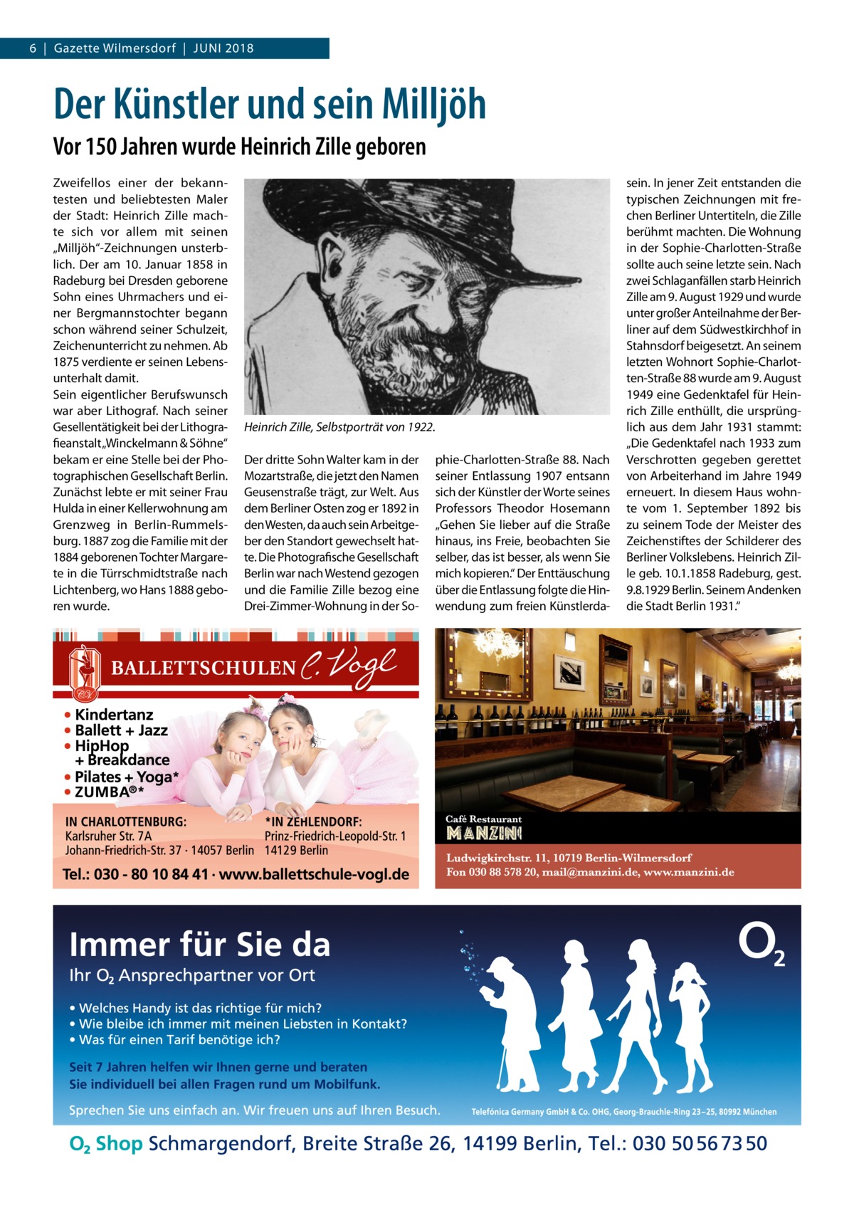 6  |  Gazette Wilmersdorf  |  Juni 2018  Der Künstler und sein Milljöh Vor 150 Jahren wurde Heinrich Zille geboren Zweifellos einer der bekanntesten und beliebtesten Maler der Stadt: Heinrich Zille machte sich vor allem mit seinen „Milljöh“-Zeichnungen unsterblich. Der am 10.  Januar 1858 in Radeburg bei Dresden geborene Sohn eines Uhrmachers und einer Bergmanns­tochter begann schon während seiner Schulzeit, Zeichenunterricht zu nehmen. Ab 1875 verdiente er seinen Lebensunterhalt damit. Sein eigentlicher Berufswunsch war aber Lithograf. Nach seiner Gesellentätigkeit bei der Lithografieanstalt „Winckelmann & Söhne“ bekam er eine Stelle bei der Photographischen Gesellschaft Berlin. Zunächst lebte er mit seiner Frau Hulda in einer Kellerwohnung am Grenzweg in Berlin-Rummelsburg. 1887 zog die Familie mit der 1884 geborenen Tochter Margarete in die Türrschmidtstraße nach Lichtenberg, wo Hans 1888 geboren wurde.  Heinrich Zille, Selbstporträt von 1922. Der dritte Sohn Walter kam in der Mozartstraße, die jetzt den Namen Geusenstraße trägt, zur Welt. Aus dem Berliner Osten zog er 1892 in den Westen, da auch sein Arbeitgeber den Standort gewechselt hatte. Die Photografische Gesellschaft Berlin war nach Westend gezogen und die Familie Zille bezog eine Drei-Zimmer-Wohnung in der So phie-Charlotten-Straße 88. Nach seiner Entlassung 1907 entsann sich der Künstler der Worte seines Professors Theodor Hosemann „Gehen Sie lieber auf die Straße hinaus, ins Freie, beobachten Sie selber, das ist besser, als wenn Sie mich kopieren.“ Der Enttäuschung über die Entlassung folgte die Hinwendung zum freien Künstlerda sein. In jener Zeit entstanden die typischen Zeichnungen mit frechen Berliner Untertiteln, die Zille berühmt machten. Die Wohnung in der Sophie-Charlotten-Straße sollte auch seine letzte sein. Nach zwei Schlaganfällen starb Heinrich Zille am 9. August 1929 und wurde unter großer Anteilnahme der Berliner auf dem Südwestkirchhof in Stahnsdorf beigesetzt. An seinem letzten Wohnort Sophie-Charlotten-Straße 88 wurde am 9. August 1949 eine Gedenktafel für Heinrich Zille enthüllt, die ursprünglich aus dem Jahr 1931 stammt: „Die Gedenktafel nach 1933 zum Verschrotten gegeben gerettet von Arbeiterhand im Jahre 1949 erneuert. In diesem Haus wohnte vom 1.  September 1892 bis zu seinem Tode der Meister des Zeichenstiftes der Schilderer des Berliner Volkslebens. Heinrich Zille geb. 10.1.1858 Radeburg, gest. 9.8.1929 Berlin. Seinem Andenken die Stadt Berlin 1931.“