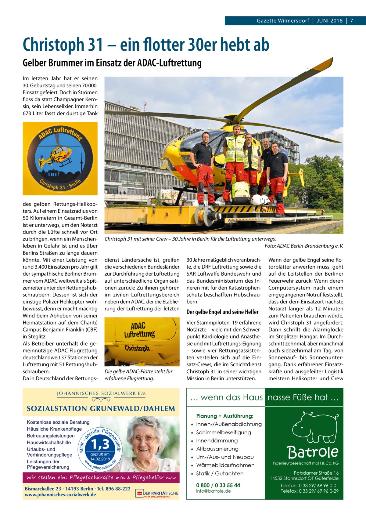 Gazette Wilmersdorf  |  Juni 2018  |  7  Christoph 31 – ein flotter 30er hebt ab Gelber Brummer im Einsatz der ADAC-Luftrettung im letzten Jahr hat er seinen 30. Geburtstag und seinen 70 000. Einsatz gefeiert. Doch in Strömen floss da statt Champagner Kerosin, sein Lebenselixier. immerhin 673 Liter fasst der durstige Tank  des gelben Rettungs-Helikopters. Auf einem Einsatzradius von 50 Kilometern in Gesamt-Berlin ist er unterwegs, um den notarzt durch die Lüfte schnell vor Ort zu bringen, wenn ein Menschenleben in Gefahr ist und es über Berlins Straßen zu lange dauern könnte. Mit einer Leistung von rund 3.400 Einsätzen pro Jahr gilt der sympathische Berliner Brummer vom ADAC weltweit als Spitzenreiter unter den Rettungshubschraubern. Dessen ist sich der einstige Polizei-Helikopter wohl bewusst, denn er macht mächtig Wind beim Abheben von seiner Heimatstation auf dem Charité Campus Benjamin Franklin (CBF) in Steglitz. Als Betreiber unterhält die gemeinnützige ADAC Flugrettung deutschlandweit 37 Stationen der Luftrettung mit 51 Rettungshubschraubern. Da in Deutschland der Rettungs Christoph 31 mit seiner Crew – 30 Jahre in Berlin für die Luftrettung unterwegs. Foto: ADAC Berlin-Brandenburg e. V. dienst Ländersache ist, greifen die verschiedenen Bundesländer zur Durchführung der Luftrettung auf unterschiedliche Organisationen zurück: Zu ihnen gehören im zivilen Luftrettungsbereich neben dem ADAC, der die Etablierung der Luftrettung der letzten  Die gelbe ADAC-Flotte steht für erfahrene Flugrettung.  30 Jahre maßgeblich voranbrachte, die DRF Luftrettung sowie die SAR Luftwaffe Bundeswehr und das Bundesministerium des inneren mit für den Katastrophenschutz beschafften Hubschraubern.  Der gelbe Engel und seine Helfer Vier Stammpiloten, 19 erfahrene notärzte – viele mit den Schwerpunkt Kardiologie und Anästhesie und mit Luftrettungs-Eignung – sowie vier Rettungsassistenten verteilen sich auf die Einsatz-Crews, die im Schichtdienst Christoph 31 in seiner wichtigen Mission in Berlin unterstützen.  Wann der gelbe Engel seine Rotorblätter anwerfen muss, geht auf die Leitstellen der Berliner Feuerwehr zurück: Wenn deren Computersystem nach einem eingegangenen notruf feststellt, dass der dem Einsatzort nächste notarzt länger als 12  Minuten zum Patienten brauchen würde, wird Christoph  31 angefordert. Dann schrillt die Alarmglocke im Steglitzer Hangar. im Durchschnitt zehnmal, aber manchmal auch siebzehnmal am Tag, von Sonnenauf- bis Sonnenuntergang. Dank erfahrener Einsatzkräfte und ausgefeilter Logistik meistern Helikopter und Crew  … wenn das Haus nasse Füße hat … Planung + Ausführung:  geprüft am 14.02.2018    Innen-/Außenabdichtung    Schimmelbeseitigung    Innendämmung    Altbausanierung    Um-/Aus- und Neubau    Wärmebildaufnahmen    Statik / Gutachten 0 800 / 0 33 55 44 info@batrole.de  Batrole  Ingenieurgesellschaft mbH & Co. KG  Potsdamer Straße 16 14532 Stahnsdorf OT Güterfelde Telefon: 0 33 29/ 69 96 0-0 Telefax: 0 33 29/ 69 96 0-29