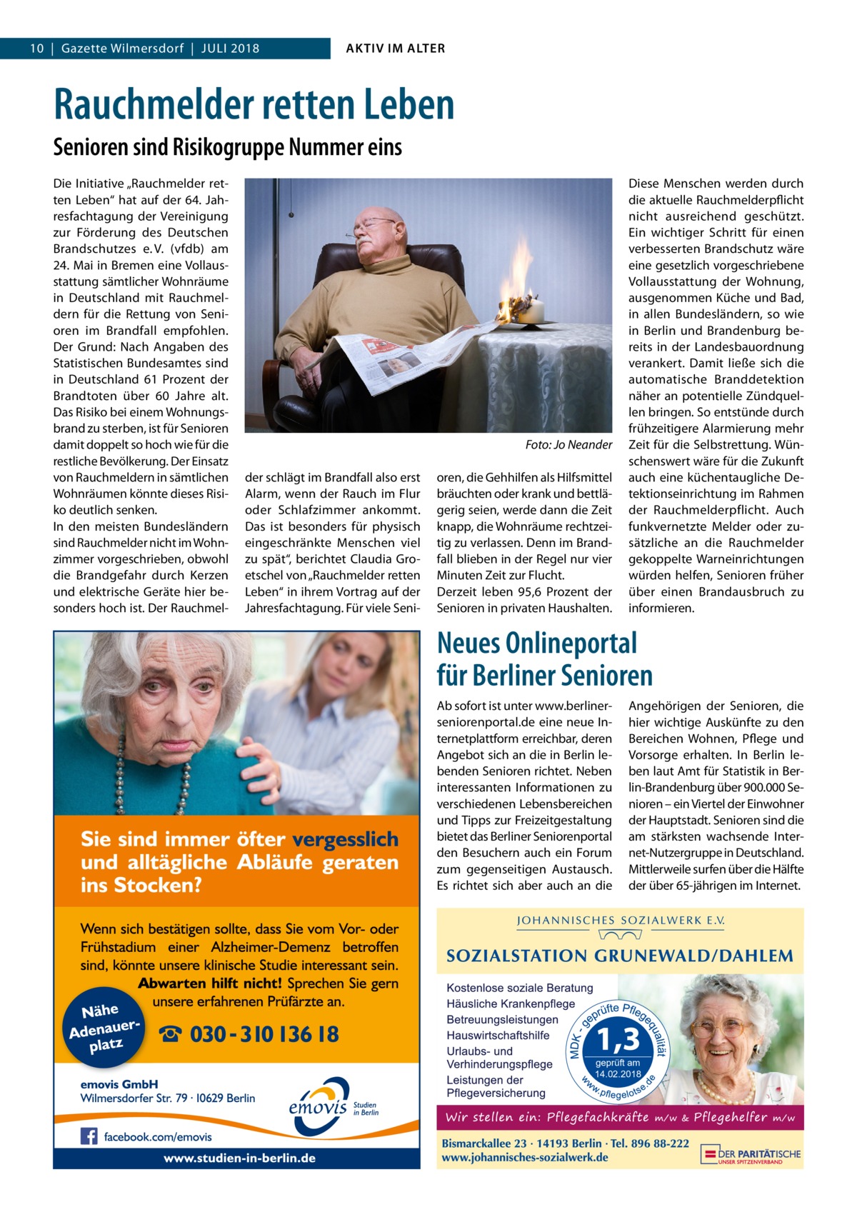 10  |  Gazette Wilmersdorf  |  Juli 2018  AKTIV IM ALTER  Rauchmelder retten Leben Senioren sind Risikogruppe Nummer eins Die Initiative „Rauchmelder retten Leben“ hat auf der 64. Jahresfachtagung der Vereinigung zur Förderung des Deutschen Brandschutzes e. V. (vfdb) am 24. Mai in Bremen eine Vollausstattung sämtlicher Wohnräume in Deutschland mit Rauchmeldern für die Rettung von Senioren im Brandfall empfohlen. Der Grund: Nach Angaben des Statistischen Bundesamtes sind in Deutschland 61  Prozent der Brandtoten über 60  Jahre alt. Das Risiko bei einem Wohnungsbrand zu sterben, ist für Senioren damit doppelt so hoch wie für die restliche Bevölkerung. Der Einsatz von Rauchmeldern in sämtlichen Wohnräumen könnte dieses Risiko deutlich senken. In den meisten Bundesländern sind Rauchmelder nicht im Wohnzimmer vorgeschrieben, obwohl die Brandgefahr durch Kerzen und elektrische Geräte hier besonders hoch ist. Der Rauchmel � der schlägt im Brandfall also erst Alarm, wenn der Rauch im Flur oder Schlafzimmer ankommt. Das ist besonders für physisch eingeschränkte Menschen viel zu spät“, berichtet Claudia Groetschel von „Rauchmelder retten Leben“ in ihrem Vortrag auf der Jahresfachtagung. Für viele Seni Foto: Jo Neander oren, die Gehhilfen als Hilfsmittel bräuchten oder krank und bettlägerig seien, werde dann die Zeit knapp, die Wohnräume rechtzeitig zu verlassen. Denn im Brandfall blieben in der Regel nur vier Minuten Zeit zur Flucht. Derzeit leben 95,6  Prozent der Senioren in privaten Haushalten.  Diese Menschen werden durch die aktuelle Rauchmelderpflicht nicht ausreichend geschützt. Ein wichtiger Schritt für einen verbesserten Brandschutz wäre eine gesetzlich vorgeschriebene Vollausstattung der Wohnung, ausgenommen Küche und Bad, in allen Bundesländern, so wie in Berlin und Brandenburg bereits in der Landesbauordnung verankert. Damit ließe sich die automatische Branddetektion näher an potentielle Zündquellen bringen. So entstünde durch frühzeitigere Alarmierung mehr Zeit für die Selbstrettung. Wünschenswert wäre für die Zukunft auch eine küchentaugliche Detektionseinrichtung im Rahmen der Rauchmelderpflicht. Auch funkvernetzte Melder oder zusätzliche an die Rauchmelder gekoppelte Warneinrichtungen würden helfen, Senioren früher über einen Brandausbruch zu informieren.  Neues Onlineportal für Berliner Senioren Ab sofort ist unter www.berlinerseniorenportal.de eine neue Internetplattform erreichbar, deren Angebot sich an die in Berlin lebenden Senioren richtet. Neben interessanten Informationen zu verschiedenen Lebensbereichen und Tipps zur Freizeitgestaltung bietet das Berliner Seniorenportal den Besuchern auch ein Forum zum gegenseitigen Austausch. Es richtet sich aber auch an die  Angehörigen der Senioren, die hier wichtige Auskünfte zu den Bereichen Wohnen, Pflege und Vorsorge erhalten. In Berlin leben laut Amt für Statistik in Berlin-Brandenburg über 900.000 Senioren – ein Viertel der Einwohner der Hauptstadt. Senioren sind die am stärksten wachsende Internet-Nutzergruppe in Deutschland. Mittlerweile surfen über die Hälfte der über 65-jährigen im Internet.  geprüft am 14.02.2018