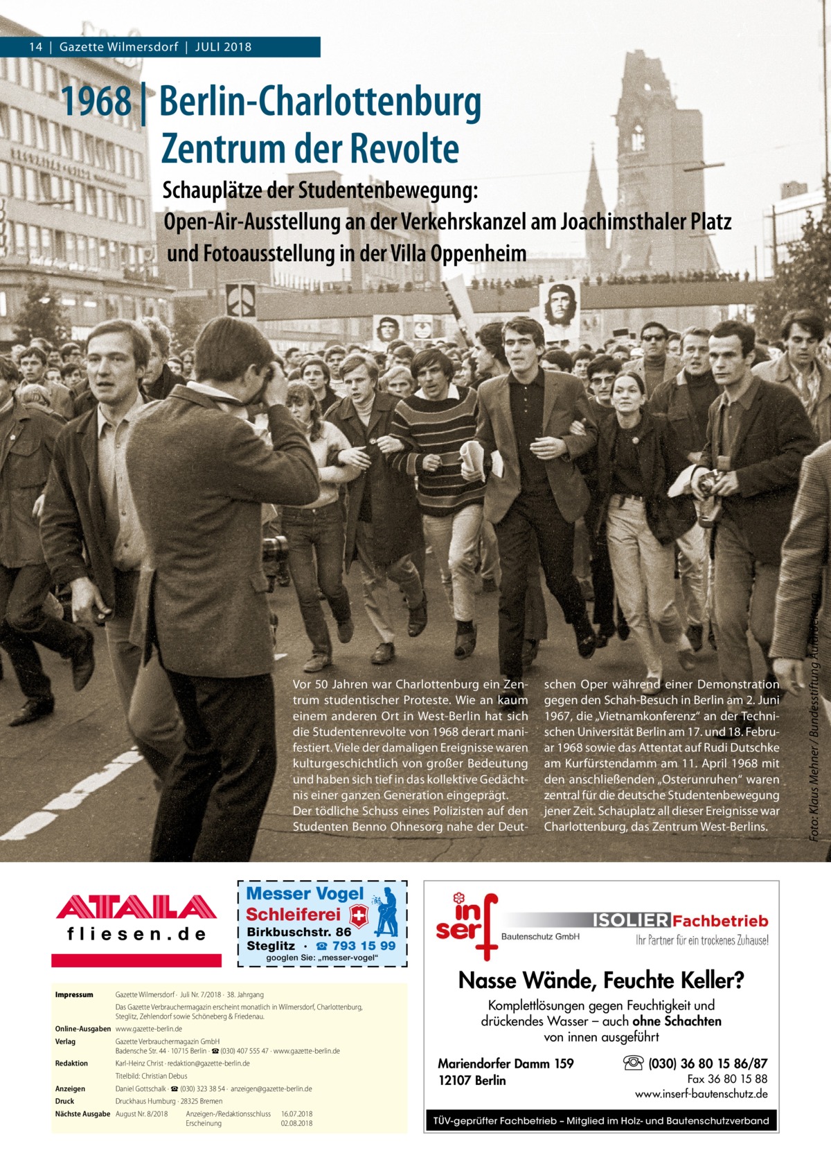 14  |  Gazette Wilmersdorf  |  Juli 2018  1968 | Berlin-Charlottenburg Zentrum der Revolte  Vor 50 Jahren war Charlottenburg ein Zentrum studentischer Proteste. Wie an kaum einem anderen Ort in West-Berlin hat sich die Studentenrevolte von 1968 derart manifestiert. Viele der damaligen Ereignisse waren kulturgeschichtlich von großer Bedeutung und haben sich tief in das kollektive Gedächtnis einer ganzen Generation eingeprägt. Der tödliche Schuss eines Polizisten auf den Studenten Benno Ohnesorg nahe der Deut schen Oper während einer Demonstration gegen den Schah-Besuch in Berlin am 2. Juni 1967, die „Vietnamkonferenz“ an der Technischen Universität Berlin am 17. und 18. Februar 1968 sowie das Attentat auf Rudi Dutschke am Kurfürstendamm am 11. April 1968 mit den anschließenden „Osterunruhen“ waren zentral für die deutsche Studentenbewegung jener Zeit. Schauplatz all dieser Ereignisse war Charlottenburg, das Zentrum West-Berlins.  Messer Vogel Schleiferei  Birkbuschstr. 86 Steglitz · ☎ 793 15 99 googlen Sie: „messer-vogel“  Impressum	  Gazette Wilmersdorf ·  Juli Nr. 7/2018 ·  38. Jahrgang Das Gazette Verbrauchermagazin erscheint monatlich in Wilmersdorf, Charlottenburg, Steglitz, Zehlendorf sowie Schöneberg & Friedenau.  Online-Ausgaben	www.gazette-berlin.de Verlag	  Gazette Verbrauchermagazin GmbH Badensche Str. 44 · 10715 Berlin · ☎ (030) 407 555 47 · www.gazette-berlin.de  Redaktion	  Karl-Heinz Christ · redaktion@gazette-berlin.de  	  Titelbild: Christian Debus  Anzeigen	  Daniel Gottschalk · ☎ (030) 323 38 54 ·  anzeigen@gazette-berlin.de  Druck	  Druckhaus Humburg · 28325 Bremen  Nächste Ausgabe	 August Nr. 8/2018	 Anzeigen-/Redaktionsschluss	16.07.2018 	 Erscheinung	02.08.2018  Nasse Wände, Feuchte Keller? Komplettlösungen gegen Feuchtigkeit und drückendes Wasser – auch ohne Schachten von innen ausgeführt Mariendorfer Damm 159 12107 Berlin  (030) 36 80 15 86/87 Fax 36 80 15 88 www.inserf-bautenschutz.de  TÜV-geprüfter Fachbetrieb – Mitglied im Holz- und Bautenschutzverband  Foto: Klaus Mehner / Bundesstiftung Aufarbeitung  Schauplätze der Studentenbewegung: Open-Air-Ausstellung an der Verkehrskanzel am Joachimsthaler Platz und Fotoausstellung in der Villa Oppenheim