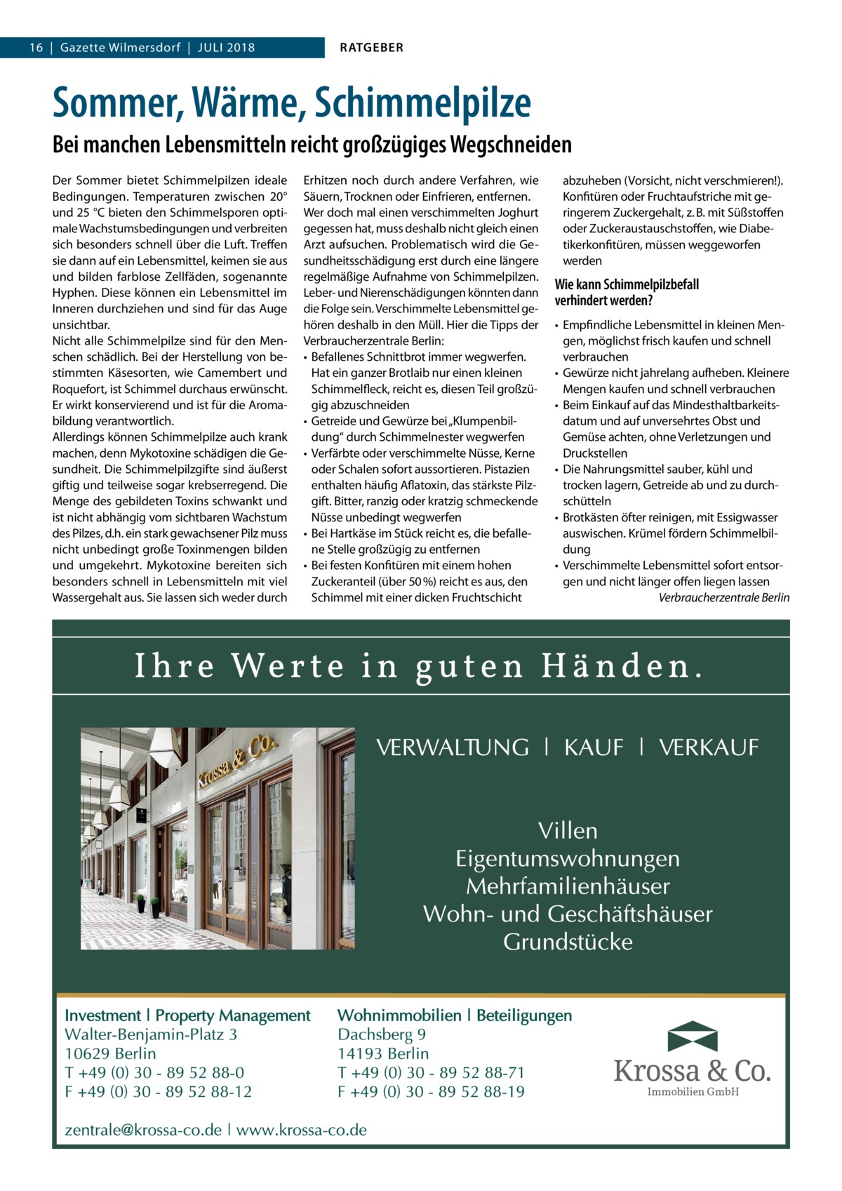 16  |  Gazette Wilmersdorf  |  Juli 2018  RATGEBER  Sommer, Wärme, Schimmelpilze Bei manchen Lebensmitteln reicht großzügiges Wegschneiden Der Sommer bietet Schimmelpilzen ideale Bedingungen. Temperaturen zwischen 20° und 25 °C bieten den Schimmelsporen optimale Wachstumsbedingungen und verbreiten sich besonders schnell über die Luft. Treffen sie dann auf ein Lebensmittel, keimen sie aus und bilden farblose Zellfäden, sogenannte Hyphen. Diese können ein Lebensmittel im Inneren durchziehen und sind für das Auge unsichtbar. Nicht alle Schimmelpilze sind für den Menschen schädlich. Bei der Herstellung von bestimmten Käsesorten, wie Camembert und Roquefort, ist Schimmel durchaus erwünscht. Er wirkt konservierend und ist für die Aromabildung verantwortlich. Allerdings können Schimmelpilze auch krank machen, denn Mykotoxine schädigen die Gesundheit. Die Schimmelpilzgifte sind äußerst giftig und teilweise sogar krebserregend. Die Menge des gebildeten Toxins schwankt und ist nicht abhängig vom sichtbaren Wachstum des Pilzes, d.h. ein stark gewachsener Pilz muss nicht unbedingt große Toxinmengen bilden und umgekehrt. Mykotoxine bereiten sich besonders schnell in Lebensmitteln mit viel Wassergehalt aus. Sie lassen sich weder durch  Erhitzen noch durch andere Verfahren, wie Säuern, Trocknen oder Einfrieren, entfernen. Wer doch mal einen verschimmelten Joghurt gegessen hat, muss deshalb nicht gleich einen Arzt aufsuchen. Problematisch wird die Gesundheitsschädigung erst durch eine längere regelmäßige Aufnahme von Schimmelpilzen. Leber- und Nierenschädigungen könnten dann die Folge sein. Verschimmelte Lebensmittel gehören deshalb in den Müll. Hier die Tipps der Verbraucherzentrale Berlin: •	 Befallenes Schnittbrot immer wegwerfen. Hat ein ganzer Brotlaib nur einen kleinen Schimmelfleck, reicht es, diesen Teil großzügig abzuschneiden •	 Getreide und Gewürze bei „Klumpenbildung“ durch Schimmelnester wegwerfen •	 Verfärbte oder verschimmelte Nüsse, Kerne oder Schalen sofort aussortieren. Pistazien enthalten häufig Aflatoxin, das stärkste Pilzgift. Bitter, ranzig oder kratzig schmeckende Nüsse unbedingt wegwerfen •	 Bei Hartkäse im Stück reicht es, die befallene Stelle großzügig zu entfernen •	 Bei festen Konfitüren mit einem hohen Zuckeranteil (über 50 %) reicht es aus, den Schimmel mit einer dicken Fruchtschicht  abzuheben (Vorsicht, nicht verschmieren!). Konfitüren oder Fruchtaufstriche mit geringerem Zuckergehalt, z. B. mit Süßstoffen oder Zuckeraustauschstoffen, wie Diabetikerkonfitüren, müssen weggeworfen werden  Wie kann Schimmelpilzbefall verhindert werden? •	 Empfindliche Lebensmittel in kleinen Mengen, möglichst frisch kaufen und schnell verbrauchen •	 Gewürze nicht jahrelang aufheben. Kleinere Mengen kaufen und schnell verbrauchen •	 Beim Einkauf auf das Mindesthaltbarkeitsdatum und auf unversehrtes Obst und Gemüse achten, ohne Verletzungen und Druckstellen •	 Die Nahrungsmittel sauber, kühl und trocken lagern, Getreide ab und zu durchschütteln •	 Brotkästen öfter reinigen, mit Essigwasser auswischen. Krümel fördern Schimmelbildung •	 Verschimmelte Lebensmittel sofort entsorgen und nicht länger offen liegen lassen � Verbraucherzentrale Berlin  Immobilien GmbH