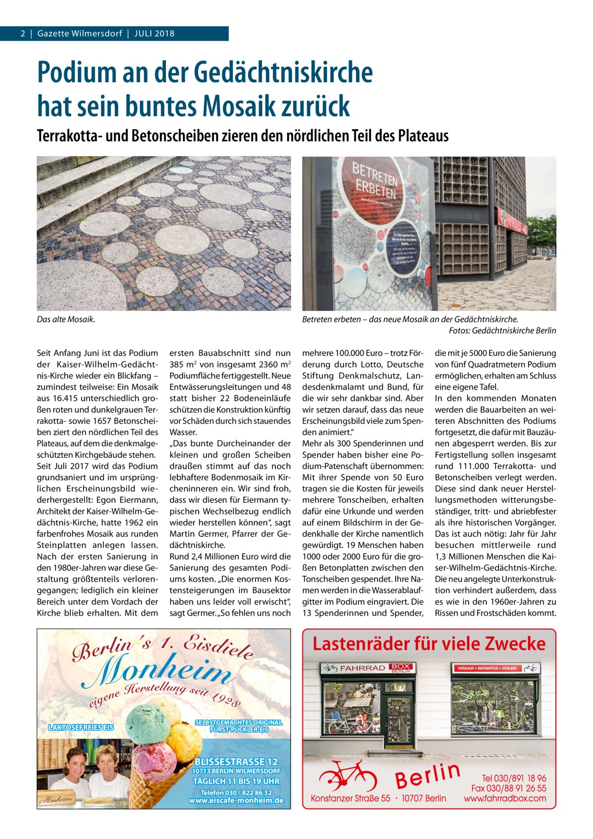 2  |  Gazette Wilmersdorf  |  Juli 2018  Podium an der Gedächtniskirche hat sein buntes Mosaik zurück Terrakotta- und Betonscheiben zieren den nördlichen Teil des Plateaus  Das alte Mosaik.  Seit Anfang Juni ist das Podium der Kaiser-Wilhelm-Gedächtnis-Kirche wieder ein Blickfang – zumindest teilweise: Ein Mosaik aus 16.415 unterschiedlich großen roten und dunkelgrauen Terrakotta- sowie 1657 Betonscheiben ziert den nördlichen Teil des Plateaus, auf dem die denkmalgeschützten Kirchgebäude stehen. Seit Juli 2017 wird das Podium grundsaniert und im ursprünglichen Erscheinungsbild wiederhergestellt: Egon Eiermann, Architekt der Kaiser-Wilhelm-Gedächtnis-Kirche, hatte 1962 ein farbenfrohes Mosaik aus runden Steinplatten anlegen lassen. Nach der ersten Sanierung in den 1980er-Jahren war diese Gestaltung größtenteils verlorengegangen; lediglich ein kleiner Bereich unter dem Vordach der Kirche blieb erhalten. Mit dem  Betreten erbeten – das neue Mosaik an der Gedächtniskirche. � Fotos: Gedächtniskirche Berlin ersten Bauabschnitt sind nun 385 m2 von insgesamt 2360 m2 Podiumfläche fertiggestellt. Neue Entwässerungsleitungen und 48 statt bisher 22  Bodeneinläufe schützen die Konstruktion künftig vor Schäden durch sich stauendes Wasser. „Das bunte Durcheinander der kleinen und großen Scheiben draußen stimmt auf das noch lebhaftere Bodenmosaik im Kircheninneren ein. Wir sind froh, dass wir diesen für Eiermann typischen Wechselbezug endlich wieder herstellen können“, sagt Martin Germer, Pfarrer der Gedächtniskirche. Rund 2,4 Millionen Euro wird die Sanierung des gesamten Podiums kosten. „Die enormen Kostensteigerungen im Bausektor haben uns leider voll erwischt“, sagt Germer. „So fehlen uns noch  mehrere 100.000 Euro – trotz Förderung durch Lotto, Deutsche Stiftung Denkmalschutz, Landesdenkmalamt und Bund, für die wir sehr dankbar sind. Aber wir setzen darauf, dass das neue Erscheinungsbild viele zum Spenden animiert.“ Mehr als 300 Spenderinnen und Spender haben bisher eine Podium-Patenschaft übernommen: Mit ihrer Spende von 50  Euro tragen sie die Kosten für jeweils mehrere Tonscheiben, erhalten dafür eine Urkunde und werden auf einem Bildschirm in der Gedenkhalle der Kirche namentlich gewürdigt. 19 Menschen haben 1000 oder 2000 Euro für die großen Betonplatten zwischen den Tonscheiben gespendet. Ihre Namen werden in die Wasserablaufgitter im Podium eingraviert. Die 13  Spenderinnen und Spender,  die mit je 5000 Euro die Sanierung von fünf Quadratmetern Podium ermöglichen, erhalten am Schluss eine eigene Tafel. In den kommenden Monaten werden die Bauarbeiten an weiteren Abschnitten des Podiums fortgesetzt, die dafür mit Bauzäunen abgesperrt werden. Bis zur Fertigstellung sollen insgesamt rund 111.000 Terrakotta- und Betonscheiben verlegt werden. Diese sind dank neuer Herstellungsmethoden witterungsbeständiger, tritt- und abriebfester als ihre historischen Vorgänger. Das ist auch nötig: Jahr für Jahr besuchen mittlerweile rund 1,3 Millionen Menschen die Kaiser-Wilhelm-Gedächtnis-Kirche. Die neu angelegte Unterkonstruktion verhindert außerdem, dass es wie in den 1960er-Jahren zu Rissen und Frostschäden kommt.  Lastenräder für viele Zwecke  LAKTOSEFREIES EIS  SELBSTGEMACHTES ORIGINAL FÜRST-PÜCKLER-EIS  BLISSESTRASSE 12  10713 BERLIN-WILMERSDORF  TÄGLICH 11 BIS 19 UHR Telefon 030 / 822 86 32  www.eiscafe-monheim.de