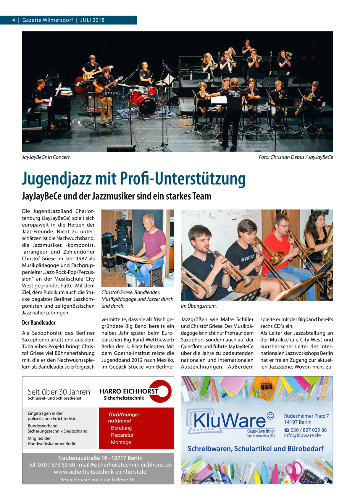 4  |  Gazette Wilmersdorf  |  Juli 2018  JayJayBeCe in Concert.�  Foto: Christian Debus / JayJayBeCe  Jugendjazz mit Profi-Unterstützung JayJayBeCe und der Jazzmusiker sind ein starkes Team Die JugendJazzBand Charlottenburg (JayJayBeCe) spielt sich europaweit in die Herzen der Jazz-Freunde. Nicht zu unterschätzen ist die Nachwuchsband, die Jazzmusiker, -komponist, -arrangeur und Zehlendorfer Christof Griese im Jahr 1987 als Musikpädagoge und Fachgruppenleiter „Jazz-Rock-Pop/Percussion“ an der Musikschule City West gegründet hatte. Mit dem Ziel, dem Publikum auch die Stücke begabter Berliner Jazzkomponisten und zeitgenössischen Jazz näherzubringen.  Der Bandleader Als Saxophonist des Berliner Saxophonquartett und aus dem Tuba Vibes Projekt bringt Christof Griese viel Bühnenerfahrung mit, die er den Nachwuchsspielern als Bandleader so erfolgreich  Christof Griese: Bandleader, Musikpädagoge und Jazzer durch und durch.  Im Übungsraum.  vermittelte, dass sie als frisch gegründete Big Band bereits ein halbes Jahr später beim Europäischen Big Band Wettbewerb Berlin den 3. Platz belegten. Mit dem Goethe-Institut reiste die Jugendband 2012 nach Mexiko, im Gepäck Stücke von Berliner  Jazzgrößen wie Malte Schiller und Christof Griese. Der Musikpädagoge ist nicht nur Profi auf dem Saxophon, sondern auch auf der Querflöte und führte JayJayBeCe über die Jahre zu bedeutenden nationalen und internationalen Auszeichnungen. Außerdem  spielte er mit der Bigband bereits sechs CD´s ein. Als Leiter der Jazzabteilung an der Musikschule City West und künstlerischer Leiter des Internationalen Jazzworkshops Berlin hat er freien Zugang zur aktuellen Jazzszene. Wovon nicht zu Seit über 30 Jahren Schlüssel- und Schlossdienst  Eingetragen in der polizeilichen Errichterliste Bundesverband Sicherungstechnik Deutschland Mitglied der Handwerkskammer Berlin  Türöffnungsnotdienst · Beratung · Reparatur · Montage  Rüdesheimer Platz 7 14197 Berlin Klaus-Uwe Ittner  Dipl. Informatiker (TU)  Schreibwaren, Schulartikel und Bürobedarf  Trautenaustraße 16 · 10717 Berlin Tel. 030 / 873 50 50 · mail@sicherheitstechnik-eichhorst.de www.sicherheitstechnik-eichhorst.de Besuchen Sie auch die Galerie 16  ☎ 030 / 827 029 88 info@kluware.de  Foto: Romolo Tavani / Fotolia