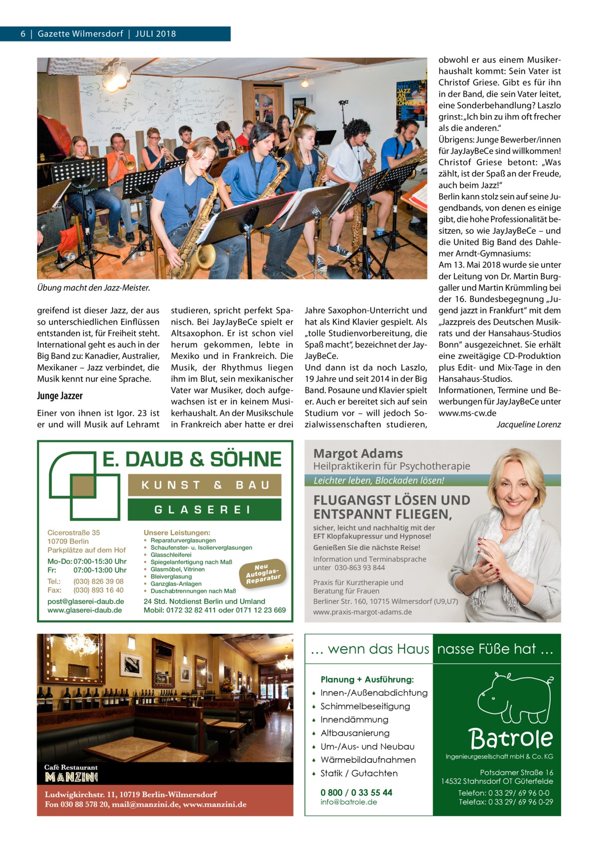 6  |  Gazette Wilmersdorf  |  Juli 2018  Übung macht den Jazz-Meister. greifend ist dieser Jazz, der aus so unterschiedlichen Einflüssen entstanden ist, für Freiheit steht. International geht es auch in der Big Band zu: Kanadier, Australier, Mexikaner – Jazz verbindet, die Musik kennt nur eine Sprache.  Junge Jazzer Einer von ihnen ist Igor. 23 ist er und will Musik auf Lehramt  studieren, spricht perfekt Spanisch. Bei JayJayBeCe spielt er Altsaxophon. Er ist schon viel herum gekommen, lebte in Mexiko und in Frankreich. Die Musik, der Rhythmus liegen ihm im Blut, sein mexikanischer Vater war Musiker, doch aufgewachsen ist er in keinem Musikerhaushalt. An der Musikschule in Frankreich aber hatte er drei  Jahre Saxophon-Unterricht und hat als Kind Klavier gespielt. Als „tolle Studienvorbereitung, die Spaß macht“, bezeichnet der JayJayBeCe. Und dann ist da noch Laszlo, 19 Jahre und seit 2014 in der Big Band. Posaune und Klavier spielt er. Auch er bereitet sich auf sein Studium vor – will jedoch Sozialwissenschaften studieren,  obwohl er aus einem Musikerhaushalt kommt: Sein Vater ist Christof Griese. Gibt es für ihn in der Band, die sein Vater leitet, eine Sonderbehandlung? Laszlo grinst: „Ich bin zu ihm oft frecher als die anderen.“ Übrigens: Junge Bewerber/innen für JayJayBeCe sind willkommen! Christof Griese betont: „Was zählt, ist der Spaß an der Freude, auch beim Jazz!“ Berlin kann stolz sein auf seine Jugendbands, von denen es einige gibt, die hohe Professionalität besitzen, so wie JayJayBeCe – und die United Big Band des Dahlemer Arndt-Gymnasiums: Am 13. Mai 2018 wurde sie unter der Leitung von Dr. Martin Burggaller und Martin Krümmling bei der 16. Bundesbegegnung „Jugend jazzt in Frankfurt“ mit dem „Jazzpreis des Deutschen Musikrats und der Hansahaus-Studios Bonn“ ausgezeichnet. Sie erhält eine zweitägige CD-Produktion plus Edit- und Mix-Tage in den Hansahaus-Studios. Informationen, Termine und Bewerbungen für JayJayBeCe unter www.ms-cw.de � Jacqueline Lorenz  Margot Adams  Heilpraktikerin für Psychotherapie  K U N S T  &  B A U  G L A S E R E I Cicerostraße 35 10709 Berlin Parkplätze auf dem Hof Mo-Do: 07:00-15:30 Uhr Fr: 07:00-13:00 Uhr Tel.: Fax:  (030) 826 39 08 (030) 893 16 40  post@glaserei-daub.de www.glaserei-daub.de  Unsere Leistungen: • • • • • • • •  Reparaturverglasungen Schaufenster- u. Isolierverglasungen Glasschleiferei Spiegelanfertigung nach Maß Neu Glasmöbel, Vitrinen la s A u to g a tu r Bleiverglasung Repar Ganzglas-Anlagen Duschabtrennungen nach Maß  24 Std. Notdienst Berlin und Umland Mobil: 0172 32 82 411 oder 0171 12 23 669  Leichter leben, Blockaden lösen!  FLUGANGST LÖSEN UND ENTSPANNT FLIEGEN, sicher, leicht und nachhaltig mit der EFT Klopfakupressur und Hypnose! Genießen Sie die nächste Reise! Information und Terminabsprache unter 030-863 93 844 Praxis für Kurztherapie und Beratung für Frauen Berliner Str. 160, 10715 Wilmersdorf (U9,U7) www.praxis-margot-adams.de  … wenn das Haus nasse Füße hat … Planung + Ausführung:   Innen-/Außenabdichtung    Schimmelbeseitigung    Innendämmung    Altbausanierung    Um-/Aus- und Neubau    Wärmebildaufnahmen    Statik / Gutachten 0 800 / 0 33 55 44 info@batrole.de  Batrole  Ingenieurgesellschaft mbH & Co. KG  Potsdamer Straße 16 14532 Stahnsdorf OT Güterfelde Telefon: 0 33 29/ 69 96 0-0 Telefax: 0 33 29/ 69 96 0-29