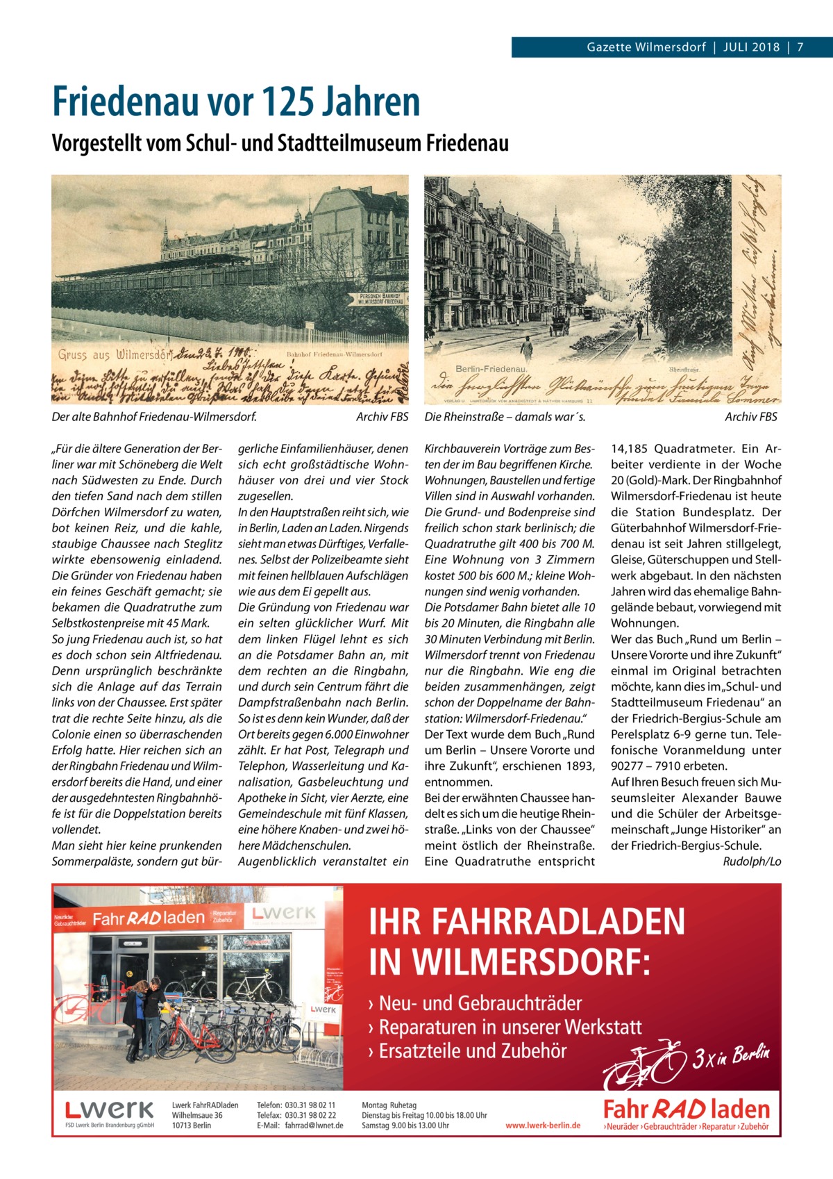 Gazette Wilmersdorf  |  Juli 2018  |  7  Friedenau vor 125 Jahren Vorgestellt vom Schul- und Stadtteilmuseum Friedenau  Der alte Bahnhof Friedenau-Wilmersdorf.� „Für die ältere Generation der Berliner war mit Schöneberg die Welt nach Südwesten zu Ende. Durch den tiefen Sand nach dem stillen Dörfchen Wilmersdorf zu waten, bot keinen Reiz, und die kahle, staubige Chaussee nach Steglitz wirkte ebensowenig einladend. Die Gründer von Friedenau haben ein feines Geschäft gemacht; sie bekamen die Quadratruthe zum Selbstkostenpreise mit 45 Mark. So jung Friedenau auch ist, so hat es doch schon sein Altfriedenau. Denn ursprünglich beschränkte sich die Anlage auf das Terrain links von der Chaussee. Erst später trat die rechte Seite hinzu, als die Colonie einen so überraschenden Erfolg hatte. Hier reichen sich an der Ringbahn Friedenau und Wilmersdorf bereits die Hand, und einer der ausgedehntesten Ringbahnhöfe ist für die Doppelstation bereits vollendet. Man sieht hier keine prunkenden Sommerpaläste, sondern gut bür Archiv FBS  gerliche Einfamilienhäuser, denen sich echt großstädtische Wohnhäuser von drei und vier Stock zugesellen. In den Hauptstraßen reiht sich, wie in Berlin, Laden an Laden. Nirgends sieht man etwas Dürftiges, Verfallenes. Selbst der Polizeibeamte sieht mit feinen hellblauen Aufschlägen wie aus dem Ei gepellt aus. Die Gründung von Friedenau war ein selten glücklicher Wurf. Mit dem linken Flügel lehnt es sich an die Potsdamer Bahn an, mit dem rechten an die Ringbahn, und durch sein Centrum fährt die Dampfstraßenbahn nach Berlin. So ist es denn kein Wunder, daß der Ort bereits gegen 6.000 Einwohner zählt. Er hat Post, Telegraph und Telephon, Wasserleitung und Kanalisation, Gasbeleuchtung und Apotheke in Sicht, vier Aerzte, eine Gemeindeschule mit fünf Klassen, eine höhere Knaben- und zwei höhere Mädchenschulen. Augenblicklich veranstaltet ein  Die Rheinstraße – damals war´s.� Kirchbauverein Vorträge zum Besten der im Bau begriffenen Kirche. Wohnungen, Baustellen und fertige Villen sind in Auswahl vorhanden. Die Grund- und Bodenpreise sind freilich schon stark berlinisch; die Quadratruthe gilt 400 bis 700 M. Eine Wohnung von 3  Zimmern kostet 500 bis 600 M.; kleine Wohnungen sind wenig vorhanden. Die Potsdamer Bahn bietet alle 10 bis 20 Minuten, die Ringbahn alle 30 Minuten Verbindung mit Berlin. Wilmersdorf trennt von Friedenau nur die Ringbahn. Wie eng die beiden zusammenhängen, zeigt schon der Doppelname der Bahnstation: Wilmersdorf-Friedenau.“ Der Text wurde dem Buch „Rund um Berlin – Unsere Vororte und ihre Zukunft“, erschienen 1893, entnommen. Bei der erwähnten Chaussee handelt es sich um die heutige Rheinstraße. „Links von der Chaussee“ meint östlich der Rheinstraße. Eine Quadratruthe entspricht  Archiv FBS 14,185  Quadratmeter. Ein Arbeiter verdiente in der Woche 20 (Gold)-Mark. Der Ringbahnhof Wilmersdorf-Friedenau ist heute die Station Bundesplatz. Der Güterbahnhof Wilmersdorf-Friedenau ist seit Jahren stillgelegt, Gleise, Güterschuppen und Stellwerk abgebaut. In den nächsten Jahren wird das ehemalige Bahngelände bebaut, vorwiegend mit Wohnungen. Wer das Buch „Rund um Berlin – Unsere Vororte und ihre Zukunft“ einmal im Original betrachten möchte, kann dies im „Schul- und Stadtteilmuseum Friedenau“ an der Friedrich-Bergius-Schule am Perelsplatz  6-9 gerne tun. Telefonische Voranmeldung unter 90277 – 7910 erbeten. Auf Ihren Besuch freuen sich Museumsleiter Alexander Bauwe und die Schüler der Arbeitsgemeinschaft „Junge Historiker“ an der Friedrich-Bergius-Schule. � Rudolph/Lo