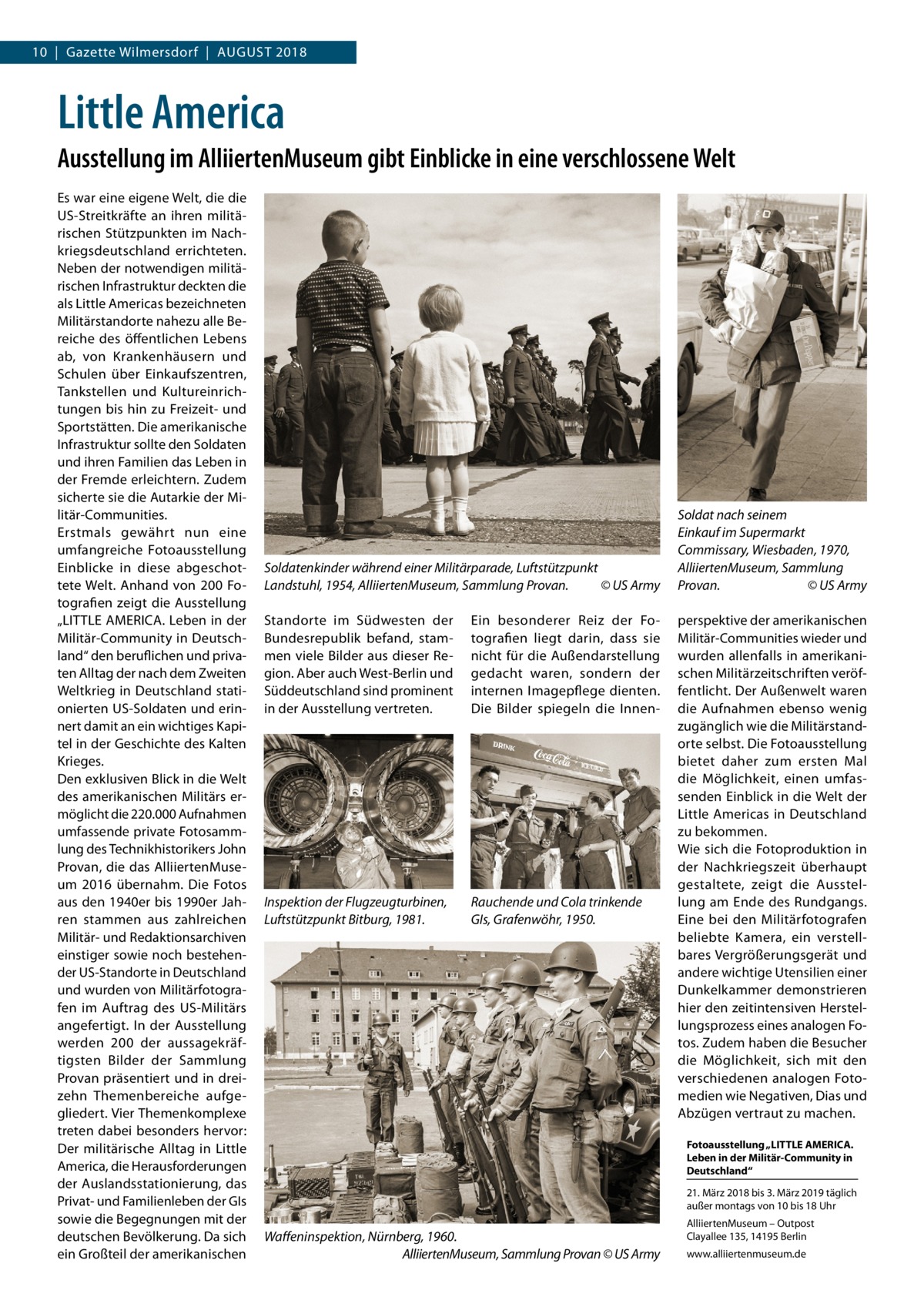 10  |  Gazette Wilmersdorf  |  August 2018  Little America Ausstellung im AlliiertenMuseum gibt Einblicke in eine verschlossene Welt Es war eine eigene Welt, die die US-Streitkräfte an ihren militärischen Stützpunkten im Nachkriegsdeutschland errichteten. Neben der notwendigen militärischen Infrastruktur deckten die als Little Americas bezeichneten Militärstandorte nahezu alle Bereiche des öffentlichen Lebens ab, von Krankenhäusern und Schulen über Einkaufszentren, Tankstellen und Kultureinrichtungen bis hin zu Freizeit- und Sportstätten. Die amerikanische Infrastruktur sollte den Soldaten und ihren Familien das Leben in der Fremde erleichtern. Zudem sicherte sie die Autarkie der Militär-Communities. Erstmals gewährt nun eine umfangreiche Fotoausstellung Einblicke in diese abgeschottete Welt. Anhand von 200 Fotografien zeigt die Ausstellung „LITTLE AMERICA. Leben in der Militär-Community in Deutschland“ den beruflichen und privaten Alltag der nach dem Zweiten Weltkrieg in Deutschland stationierten US-Soldaten und erinnert damit an ein wichtiges Kapitel in der Geschichte des Kalten Krieges. Den exklusiven Blick in die Welt des amerikanischen Militärs ermöglicht die 220.000 Aufnahmen umfassende private Fotosammlung des Technikhistorikers John Provan, die das AlliiertenMuseum 2016 übernahm. Die Fotos aus den 1940er bis 1990er Jahren stammen aus zahlreichen Militär- und Redaktionsarchiven einstiger sowie noch bestehender US-Standorte in Deutschland und wurden von Militärfotografen im Auftrag des US-Militärs angefertigt. In der Ausstellung werden 200 der aussagekräftigsten Bilder der Sammlung Provan präsentiert und in dreizehn Themenbereiche aufgegliedert. Vier Themenkomplexe treten dabei besonders hervor: Der militärische Alltag in Little America, die Herausforderungen der Auslandsstationierung, das Privat- und Familienleben der GIs sowie die Begegnungen mit der deutschen Bevölkerung. Da sich ein Großteil der amerikanischen  Soldatenkinder während einer Militärparade, Luftstützpunkt Landstuhl, 1954, AlliiertenMuseum, Sammlung Provan.� © US Army Standorte im Südwesten der Bundesrepublik befand, stammen viele Bilder aus dieser Region. Aber auch West-Berlin und Süddeutschland sind prominent in der Ausstellung vertreten.  Ein besonderer Reiz der Fotografien liegt darin, dass sie nicht für die Außendarstellung gedacht waren, sondern der internen Imagepflege dienten. Die Bilder spiegeln die Innen Inspektion der Flugzeugturbinen, Luftstützpunkt Bitburg, 1981.  Rauchende und Cola trinkende GIs, Grafenwöhr, 1950.  Soldat nach seinem Einkauf im Supermarkt Commissary, Wiesbaden, 1970, AlliiertenMuseum, Sammlung Provan. � © US Army perspektive der amerikanischen Militär-Communities wieder und wurden allenfalls in amerikanischen Militärzeitschriften veröffentlicht. Der Außenwelt waren die Aufnahmen ebenso wenig zugänglich wie die Militärstandorte selbst. Die Fotoausstellung bietet daher zum ersten Mal die Möglichkeit, einen umfassenden Einblick in die Welt der Little Americas in Deutschland zu bekommen. Wie sich die Fotoproduktion in der Nachkriegszeit überhaupt gestaltete, zeigt die Ausstellung am Ende des Rundgangs. Eine bei den Militärfotografen beliebte Kamera, ein verstellbares Vergrößerungsgerät und andere wichtige Utensilien einer Dunkelkammer demonstrieren hier den zeitintensiven Herstellungsprozess eines analogen Fotos. Zudem haben die Besucher die Möglichkeit, sich mit den verschiedenen analogen Fotomedien wie Negativen, Dias und Abzügen vertraut zu machen. Fotoausstellung „LITTLE AMERICA. Leben in der Militär-Community in Deutschland“ 21. März 2018 bis 3. März 2019 täglich außer montags von 10 bis 18 Uhr  Waffeninspektion, Nürnberg, 1960. � AlliiertenMuseum, Sammlung Provan © US Army  AlliiertenMuseum – Outpost Clayallee 135, 14195 Berlin www.alliiertenmuseum.de