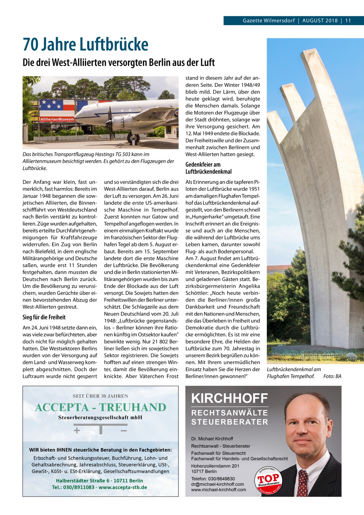 Gazette Wilmersdorf  |  August 2018  |  11  70 Jahre Luftbrücke Die drei West-Alliierten versorgten Berlin aus der Luft  Das britisches Transportflugzeug Hastings TG 503 kann im Alliiertenmuseum besichtigt werden. Es gehört zu den Flugzeugen der Luftbrücke. Der Anfang war klein, fast unmerklich, fast harmlos: Bereits im Januar 1948 begannen die sowjetischen Alliierten, die Binnenschifffahrt von Westdeutschland nach Berlin verstärkt zu kontrollieren. Züge wurden aufgehalten, bereits erteilte Durchfahrtgenehmigungen für Kraftfahrzeuge widerrufen. Ein Zug von Berlin nach Bielefeld, in dem englische Militärangehörige und Deutsche saßen, wurde erst 11  Stunden festgehalten, dann mussten die Deutschen nach Berlin zurück. Um die Bevölkerung zu verunsichern, wurden Gerüchte über einen bevorstehenden Abzug der West-Alliierten gestreut.  Sieg für die Freiheit Am 24. Juni 1948 setzte dann ein, was viele zwar befürchteten, aber doch nicht für möglich gehalten hatten. Die Westsektoren Berlins wurden von der Versorgung auf dem Land- und Wasserweg komplett abgeschnitten. Doch der Luftraum wurde nicht gesperrt  und so verständigten sich die drei West-Alliierten darauf, Berlin aus der Luft zu versorgen. Am 26. Juni landete die erste US-amerikanische Maschine in Tempelhof. Zuerst konnten nur Gatow und Tempelhof angeflogen werden. In einem einmaligen Kraftakt wurde im französischen Sektor der Flughafen Tegel ab dem 5. August erbaut. Bereits am 15. September landete dort die erste Maschine der Luftbrücke. Die Bevölkerung und die in Berlin stationierten Militärangehörigen wurden bis zum Ende der Blockade aus der Luft versorgt. Die Sowjets hatten den Freiheitswillen der Berliner unterschätzt. Die Schlagzeile aus dem Neuen Deutschland vom 20. Juli 1948: „Luftbrücke gegenstandslos – Berliner können ihre Rationen künftig im Ostsektor kaufen“ bewirkte wenig. Nur 21 802 Berliner ließen sich im sowjetischen Sektor registrieren. Die Sowjets hofften auf einen strengen Winter, damit die Bevölkerung einknickte. Aber Väterchen Frost  SEIT ÜBER 30 JAHREN  ACCEPTA - TREUHAND Steuerberatungsgesellschaft mbH  stand in diesem Jahr auf der anderen Seite. Der Winter 1948/49 blieb mild. Der Lärm, über den heute geklagt wird, beruhigte die Menschen damals. Solange die Motoren der Flugzeuge über der Stadt dröhnten, solange war ihre Versorgung gesichert. Am 12. Mai 1949 endete die Blockade. Der Freiheitswille und der Zusammenhalt zwischen Berlinern und West-Alliierten hatten gesiegt.  Gedenkfeier am Luftbrückendenkmal Als Erinnerung an die tapferen Piloten der Luftbrücke wurde 1951 am damaligen Flughafen Tempelhof das Luftbrückendenkmal aufgestellt, von den Berlinern schnell in „Hungerharke“ umgetauft. Eine Inschrift erinnert an die Ereignisse und auch an die Menschen, die während der Luftbrücke ums Leben kamen, darunter sowohl Flug- als auch Bodenpersonal. Am 7. August findet am Luftbrückendenkmal eine Gedenkfeier mit Veteranen, Bezirkspolitikern und geladenen Gästen statt. Bezirksbürgermeisterin Angelika Schöttler: „Noch heute verbinden die Berliner/innen große Dankbarkeit und Freundschaft mit den Nationen und Menschen, die das Überleben in Freiheit und Demokratie durch die Luftbrücke ermöglichten. Es ist mir eine besondere Ehre, die Helden der Luftbrücke zum 70. Jahrestag in unserem Bezirk begrüßen zu können. Mit Ihrem unermüdlichen Einsatz haben Sie die Herzen der Berliner/innen gewonnen!“  Luftbrückendenkmal am Flughafen Tempelhof.� Foto: BA  KIRCHHOFF RECHTSANWÄLTE S T E U E R B E R AT E R Dr. Michael Kirchhoff  Hohenzollerndamm 201 10717 Berlin Telefon: 030/8649830 dr@michael-kirchhoff.com www.michael-kirchhoff.com  US  GEZ  EICHNET  TOP rater  Steuerbe FO CU S  08  Halberstädter Straße 6 · 10711 Berlin Tel.: 030/8911083 · www.accepta-stb.de  Fachanwalt für Steuerrecht Fachanwalt für Handels- und Gesellschaftsrecht  20  Erbschaft- und Schenkungssteuer, Buchführung, Lohn- und Gehaltsabrechnung, Jahresabschluss, Steuererklärung, USt-, GewSt-, KöSt- u. ESt-Erklärung, Gesellschaftsumwandlungen  Rechtsanwalt - Steuerberater  A  WIR bieten IHNEN steuerliche Beratung in den Fachgebieten:  S -MONEY TE  T