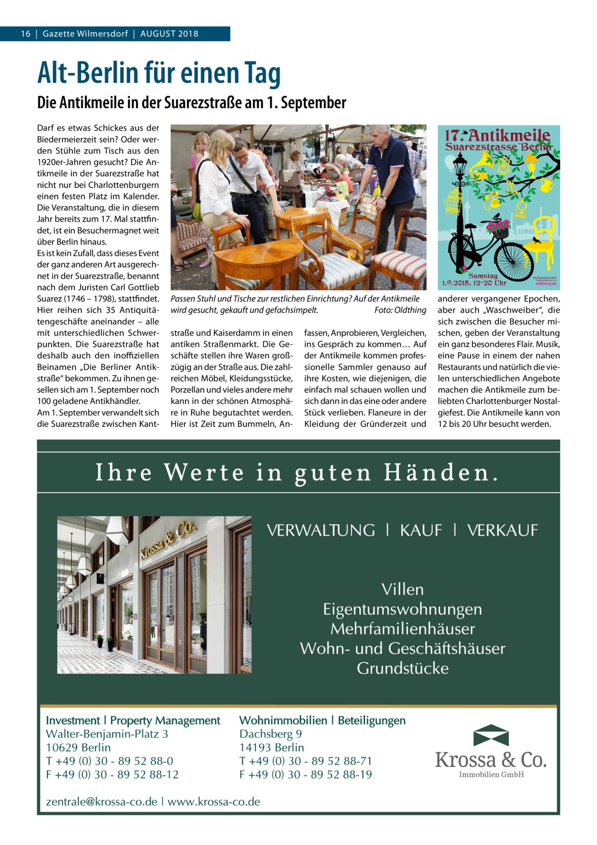 16  |  Gazette Wilmersdorf  |  August 2018  Alt-Berlin für einen Tag Die Antikmeile in der Suarezstraße am 1. September Darf es etwas Schickes aus der Biedermeierzeit sein? Oder werden Stühle zum Tisch aus den 1920er-Jahren gesucht? Die Antikmeile in der Suarezstraße hat nicht nur bei Charlottenburgern einen festen Platz im Kalender. Die Veranstaltung, die in diesem Jahr bereits zum 17. Mal stattfindet, ist ein Besuchermagnet weit über Berlin hinaus. Es ist kein Zufall, dass dieses Event der ganz anderen Art ausgerechnet in der Suarezstraße, benannt nach dem Juristen Carl Gottlieb Suarez (1746 – 1798), stattfindet. Hier reihen sich 35  Antiquitätengeschäfte aneinander – alle mit unterschiedlichen Schwerpunkten. Die Suarezstraße hat deshalb auch den inoffiziellen Beinamen „Die Berliner Antikstraße“ bekommen. Zu ihnen gesellen sich am 1. September noch 100 geladene Antikhändler. Am 1. September verwandelt sich die Suarezstraße zwischen Kant Passen Stuhl und Tische zur restlichen Einrichtung? Auf der Antikmeile wird gesucht, gekauft und gefachsimpelt.� Foto: Oldthing straße und Kaiserdamm in einen antiken Straßenmarkt. Die Geschäfte stellen ihre Waren großzügig an der Straße aus. Die zahlreichen Möbel, Kleidungsstücke, Porzellan und vieles andere mehr kann in der schönen Atmosphäre in Ruhe begutachtet werden. Hier ist Zeit zum Bummeln, An fassen, Anprobieren, Vergleichen, ins Gespräch zu kommen… Auf der Antikmeile kommen professionelle Sammler genauso auf ihre Kosten, wie diejenigen, die einfach mal schauen wollen und sich dann in das eine oder andere Stück verlieben. Flaneure in der Kleidung der Gründerzeit und  anderer vergangener Epochen, aber auch „Waschweiber“, die sich zwischen die Besucher mischen, geben der Veranstaltung ein ganz besonderes Flair. Musik, eine Pause in einem der nahen Restaurants und natürlich die vielen unterschiedlichen Angebote machen die Antikmeile zum beliebten Charlottenburger Nostalgiefest. Die Antikmeile kann von 12 bis 20 Uhr besucht werden.  Immobilien GmbH